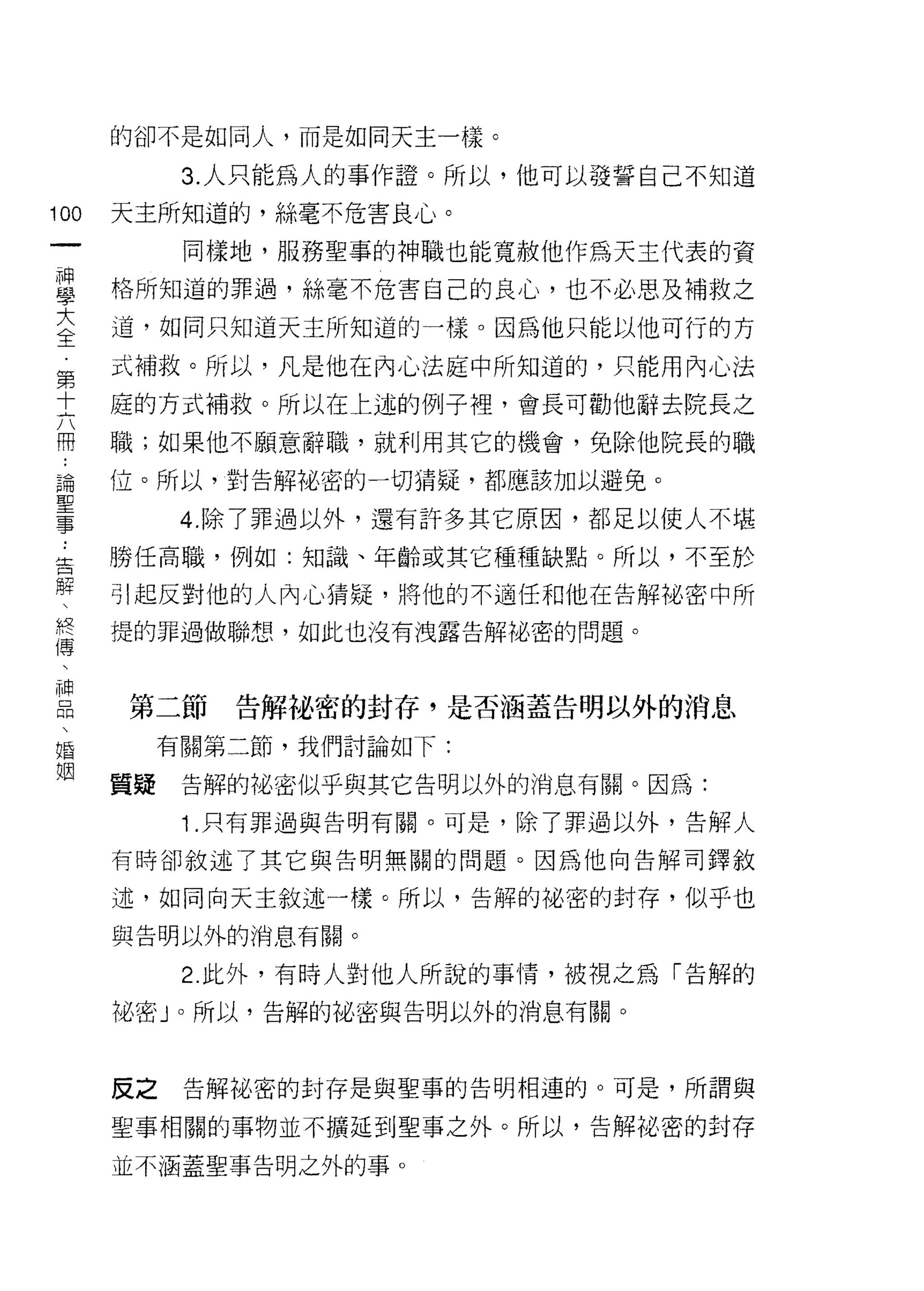 的卻不是如同人，而是如同天主一樣。

                   3. 人只能為人的事作證。所以，他可以發誓自己不知道
100          天主所知道的，絲毫不危害良心。
         一         同樣地，服務聖事的神職也能寬赦他作為天主代表的資
         神
         學   格所知道的罪過，絲毫不危害自己的良心，也不必思及補救之

         大   道，如同只知道天主所知道的一樣。因為他只能以他可行的方

         全   式補救。所以，凡是他在內心法庭中所知道的，只能用內心法
         第   庭的方式補救。所以在上述的例子裡，會長可勸他辭去院長之
         十   職;如果他不願意辭職，就利用其它的機會，免除他院長的職
     ..
     論   六
     聖
     事
         冊   位。所以，對告解裕密的一切猜疑，都應該加以避兔。

                   4. 除了罪過以外，還有訐多其它原因，都足以使人不堪
     ..
 告           勝任高職，例如:知識、年齡或其它種種缺點。所以，不至於
 解
 、           引起反對他的人內心猜疑，將他的不適任和他在告解祕密中所
 終
 傳           提的罪過做聯想，如此也沒有洩露告解祕密的問題。
 、
 神
 品
 、           第二節     告解祕密的封存，是否涵蓋告明以外的消息
 婚
 姻                有關第二節，我們討論如下:

             質疑    告解的陀、密似乎與其它告明以外的消息有關。因為:

                   1 .只有罪過與告明有關。可是，除了罪過以外，告解人
             有時卻敘述了其它與告明無關的問題。因為他向告解司鐸敘

             述，如同向天主敘述一樣。所以，告解的祕密的封存，似乎也

             與告明以外的消息有關。

                   2 此外，有時人對他人所說的事情，被視之為「告解的
             祖密」。所以，告解的祕密與告明以外的消息有關。



             反之    告解裕密的封存是與聖事的告明相連的。可是，所謂與

             聖事相關的事物並不擴延到聖事之外。所以，告解祕密的封存

             並不酒蓋聖事告明之外的事。
 