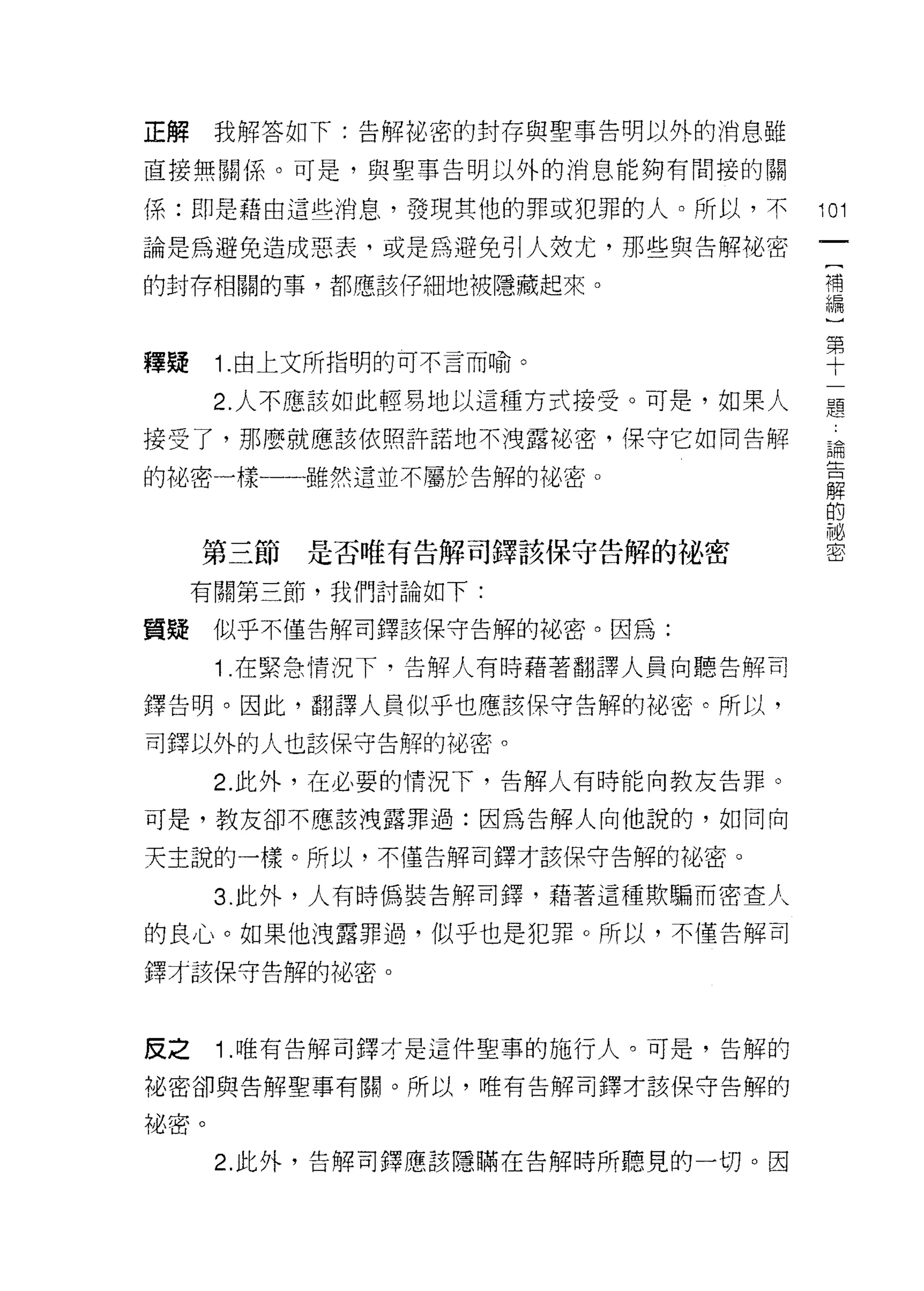正解    我解答如下:告解祕密的封存與聖事告明以外的消息雖

直接無關係。可是，與聖事告明以外的消息能夠有間接的關

係:即是藉由這些消息，發現其他的罪或犯罪的人。所以，不        101

論是為避免造成惡表，或是為避免引人效尤，那些與告解裙、密
                                    [
的封存相關的事，都應該仔細地被隱藏起來。                補
                                    編
                                    )
                                    第
釋疑    1.由上文所指明的可不言而喻。               十

      2. 人不應該如此輕易地以這種方式接受。可是，如果人   題
接受了，那麼就應該依照許諾地不洩露裕密，保守它如同告解        論

的他密一樣一一雖然還並不屬於告解的祕密。
                                   解


                                   耐
     第三節   是否唯有告解司鐸該保守告解的祕密        密


     有關第三節，我們討論如下:

質疑    似乎不僅告解司鐸該保守告解的祕密。因為:

      1 .在緊急情況下，告解人有時藉著翻譯人員向聽告解司
鐸告明。因此，翻譯人員似乎也應該保守告解的秘密。所以，

司鐸以外的人也該保守告解的祕密。

      2. 此外，在必要的情況下，告解人有時能向教友告罪。

可是，教友卻不應該洩露罪過:因為告解人向他說的，如同向

天主說的一樣。所以，不僅告解司鐸才該保守告解的祕密。

      3. 此外，人有時偽裝告解司鐸，藉著這種欺騙而密查人

的良心。如果他洩露罪過，似乎也是犯罪。所以，不僅告解司

鐸才該保守告解的祖密。




反之    1 .唯有告解司鐸才是這件聖事的施行人。可是，告解的
祕密卻與告解聖事有關。所以，唯有告解司鐸才該保守告解的

祕密。
      2. 此外，告解司鐸應該隱瞞在告解時所聽見的一切。因
 