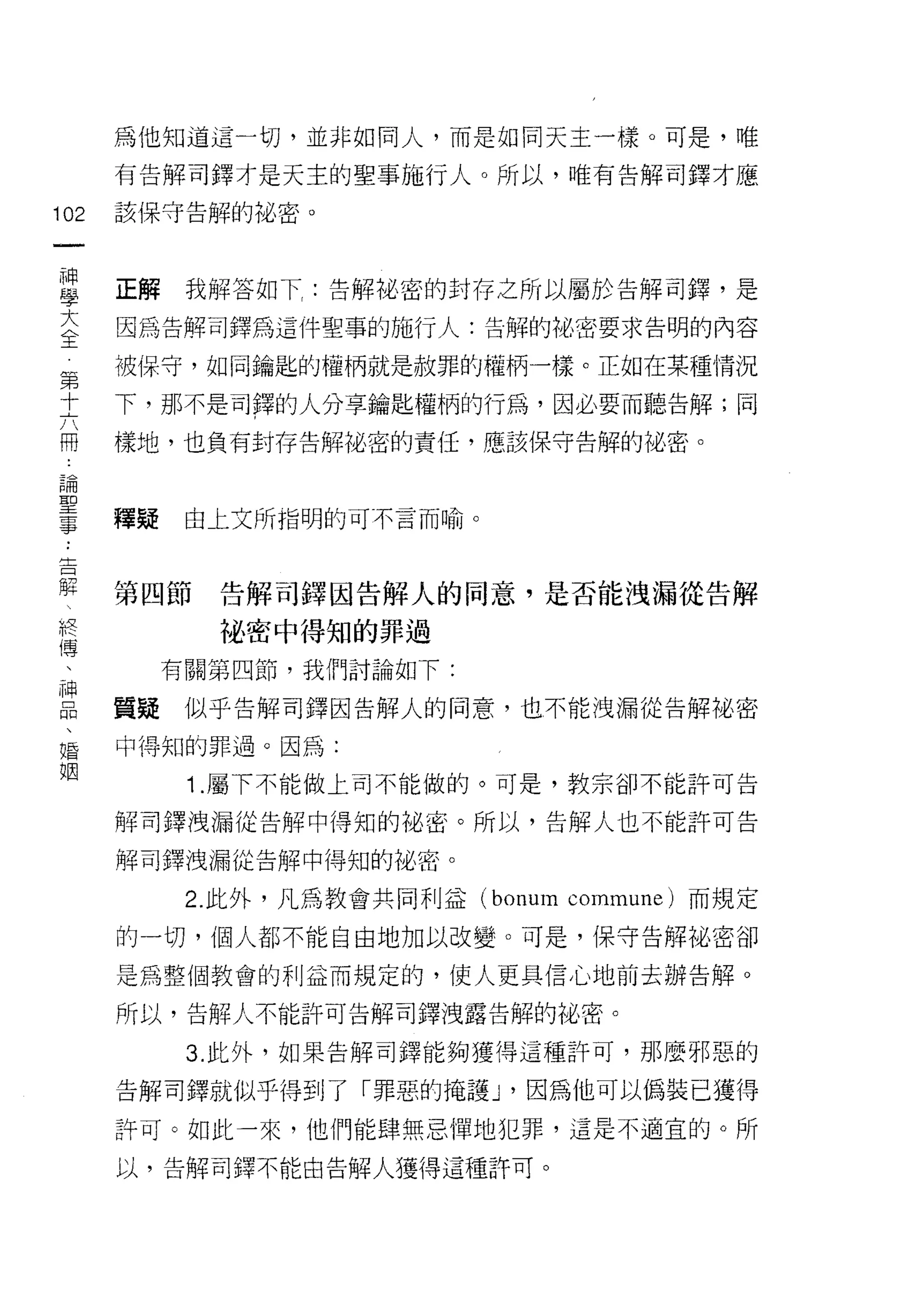 為他知道這一切，並非如同人，而是如同天主一樣。可是，唯

         有告解司鐸才是天主的聖事施行人。所以，唯有告解司鐸才應

102      該保守告解的祕密。
     一
     神
     學   正解    我解答如下告解施密的封存之所以屬於告解司鐸'是

     大   因為告解司鐸為這件聖事的施行人:告解的比密要求告明的內容

     全
     第   被保守，如同鑰匙的權柄就是赦罪的權柄一樣。正如在某種情況
     十
     六   下，那不是司鐸的人分享鑰匙權柄的行為，因必要而聽告解;同
     闊
     論   樣地，也負有封存告解祕密的責任，應該保守告解的祕密。
     聖
     事
         釋疑    由上文所指明的可不言而喻。
 ..
 吉
 解
        第四節     告解司鐸因告解人的同意，是否能洩漏從告解
 終
 傅               他密中得知的罪過
 、
 神            有關第四節，我們討論如下:
 品
 、       質疑    似乎告解司鐸因告解人的同意，也不能洩漏從告解祕密
 婚
 姻       中得知的罪過。因為:

               1 .屬下不能做上司不能做的。可是，教宗卻不能許可告
         解司鐸洩漏從告解中得知的祕密。所以，告解人也不能許可告

         解司鐸洩漏從告解中得知的祕密。

               2. 此外，凡為教會共同利益 (bonum commune) 而規定

         的一切，個人都不能自由地加以改變。可是，保守告解祕密卻

         是為整個教會的利益而規定的，使人更具信心地前去辦告解。

         所以，告解人不能許可告解司鐸洩露告解的祕密。

               3. 此外，如果告解司鐸能夠獲得這種許可，那麼邪惡的

         告解司鐸就似乎得到了「罪惡的掩護 J '因為他可以偽裝已獲得
         許可。如此一來，他們能肆無忌陣地犯罪，這是不適宜的。所

         以，告解司鐸不能由告解人獲得這種許可。
 