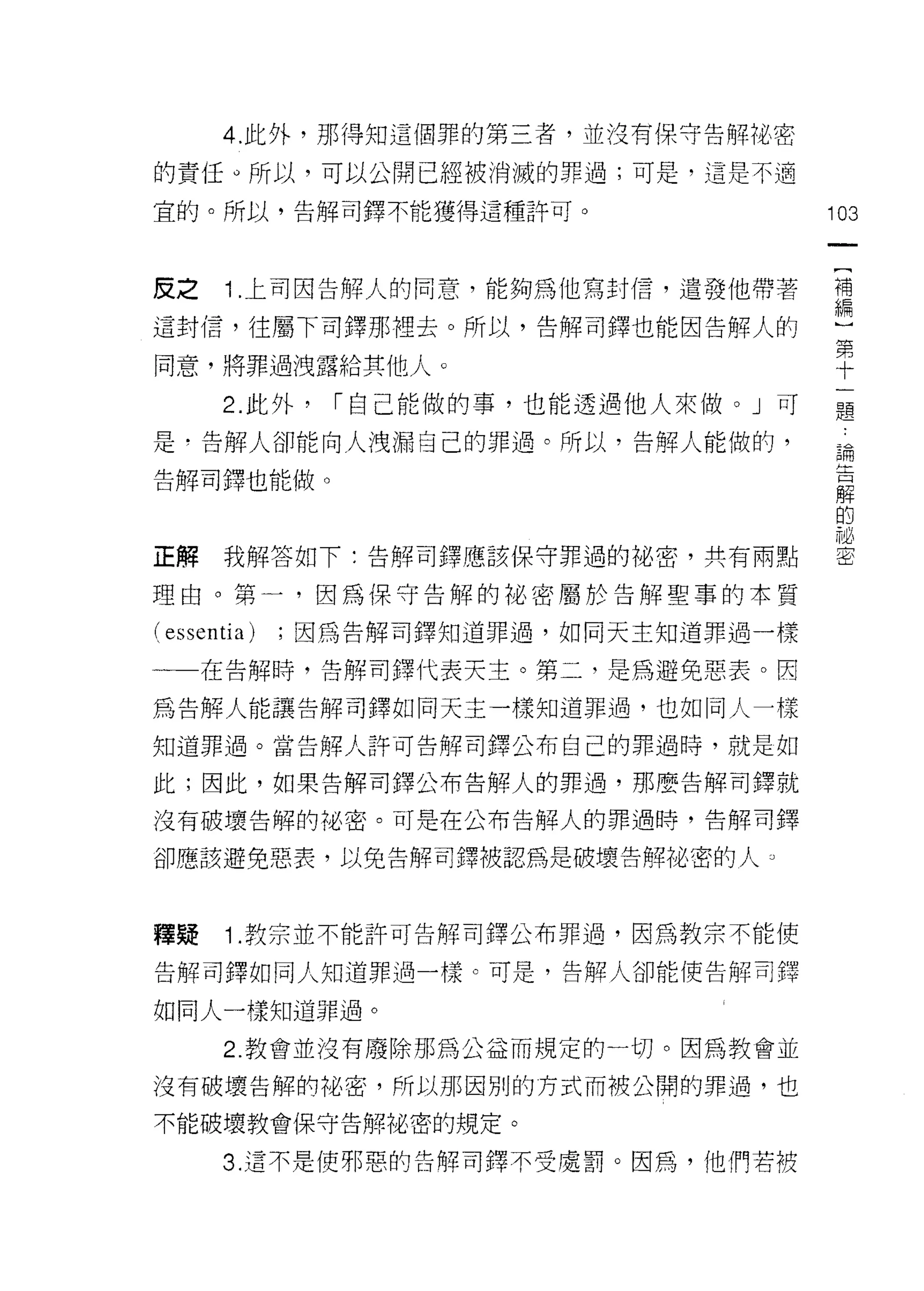 4. 此外，那得知這個罪的第三者，並沒有保守告解?也密

的責任。所以，可以公開已經被消澈的罪過;可是，這是不適

宜的。所以，告解司鐸不能獲得這種許可。                   103


皮之     1 上司因告解人的同意，能夠為他寫封信，遣發他帶著      需

這封信，往屬下司鐸那裡去。所以，告解司鐸也能因告解人的            第
                                       十
同意，將罪過洩露給其他人。                          一
                                       題
      2. 此外，   I 自己能做的事，也能透過他人來做。」可

是，告解人卻能向人洩漏自己的罪過。所以，告解人能做的，                論
                                           告
告解司鐸也能做。                                   解
                                           的
                                           祕
                                           密
正解    我解答如下:告解司鐸應該保守罪過的陀、密，共有兩點

理由。第一，因為保守告解的祕密屬於告解聖事的本質

(essentia)   ;因為告解司鐸知道罪過，如同天主知道罪過一樣

一一在告解時，告解司鐸代表天主。第二，是為避免惡表。因

為告解人能讓告解司鐸如同天主一樣知道罪過，也如同人一樣

知道罪過。當告解人許可告解司鐸公布自己的罪過時，就是如

此;因此，如果告解司鐸公布告解人的罪過，那麼告解司鐸就

沒有破壞告解的地密。可是在公布告解人的罪過時，告解司鐸

卻應該避免惡表，以免告解司鐸被認為是破壞告解祕密的人。



釋疑     1.教宗並不能許可告解司鐸公布罪過，因為教宗不能使
告解司鐸如同人知道罪過一樣。可是，告解人卻能使告解司鐸

如同人一樣知道罪過。

      2. 教會並沒有廢除那為公益而規定的一切。因為教會並

沒有破壞告解的裕密，所以那因別的方式而被公開的罪過，也

不能破壞教會保守告解祕密的規定。

      3. 這不是使邪惡的告解司鐸不受!還罰。因為，他們若被
 