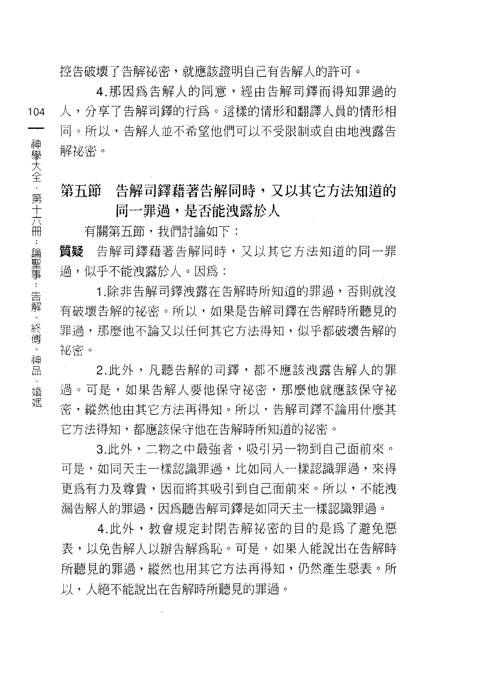 控告破壞了告解祕密，就應該證明自己有告解人的許可。

            4. 那因為告解人的同意，經由告解司鐸而得知罪過的

104   人，分享了告解司鐸的行為。這樣的情形和翻譯人員的情形相
 一    同。所以，告解人並不希望他們可以不受限制或自由地洩露告
 神
 學    解祕密。

 大
 全    第五節    告解司鐸藉著告解同時，又以其它方法知道的
 第           同一罪過，是否能洩露於人
 十
 六         有關第五節，我們討論如下:

 冊    質疑    告解司鐸藉著告解同時，又以其它方法知道的同一罪

 論    過，似乎不能洩露於人。因為:
 聖          1 .除非告解司鐸洩露在告解時所知道的罪過，否則就沒
 事
 告    有破壞告解的祕密。所以，如果是告解司鐸在告解時所聽見的

 解    罪過，那麼他不論又以任何其它方法得知，似乎都破壞告解的

 、    祕密。
 終          2. 此外，凡聽告解的司鐸，都不應該洩露告解人的罪
 傳
 、    過。可是，如果告解人要他保守祕密，那麼他就應該保守祕

 神    密，縱然他由其它方法再得知。所以，告解司繹不論用什麼其

 品    它方法得知，都應該保守他在告解時所知道的陀、密。
 、          3. 此外，二物之中最強者，吸引另一物到自己面前來。
 婚
      可是，如同天主-樣認識罪過，比如同人一樣認識罪過，來得
 姻
      更為有力及尊貴，因而將其吸引到自己面前來。所以，不能洩

      漏告解人的罪過，因為聽告解司鐸是如同天主一樣認識罪過。

            4. 此外，教會規定封閉告解:ti:，密的目的是為了避免惡

      表，以兔告解人以辦告解為恥。可是?如果人能說出在告解時

      所聽見的罪過，縱然也用其它方法再得知，仍然產生惡表。所
      以，人絕不能說出在告解時所聽見的罪過。
 