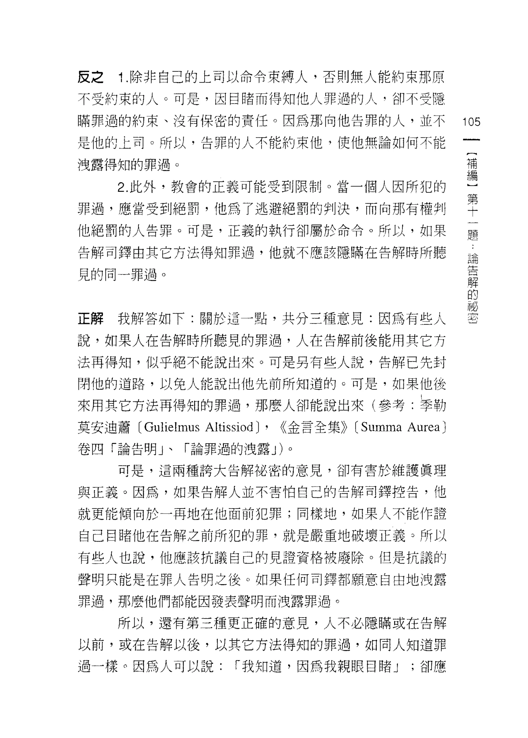 反之   1 .除非自己的上司以命令束縛人，否則無人能約束那原
不受約束的人。可是，因目睹而得知他人罪過的人‘卻不受隱

瞞罪過的約束、沒有保密的責任。因為那向他告罪的人，並不                                105
是他的上司。所以，告罪的人不能約束他，使他無論如何不能

洩露得知的罪過。                                                   1萬
                                                           編

     2. 此外，教會的正義可能受到限制。當一個人因所犯的                            )
罪過，應當受到絕罰，他為了逃避絕罰的判決，而向那有禮爭IJ                              望
他絕罰的人告罪。可是，正義的執行卻屬於命令。所以，如果                                是空

告解司鐸由其它方法得知罪過，他就不應該隱瞞在告解時所聽                                講
                                                           主立
見的同一罪過。
                                                           解
                                                           的
                                                           祕
正解我解答如下:關於這一點，共分三種意見:因為有些人                                 至

說，如果人在告解時所聽見的罪過，人在告解前後能用其它方

法再得知，似乎絕不能說出來。可是另有些人說，告解已先封

閉他的道路，以免人能說出他先前所知道的。可是，如果他後

來用其它方法再得知的罪過，那麼人卻能說出來(參考:季勒

莫安迪蕭 [Gulielmus   Altissiod)'   <<金言全集))   [Summa Aurea)
卷四「論告明」、「論罪過的洩露 J) 。

     可是，這兩種誇大告解祕密的意見，卻有害於維護真理

與正義。因為，如果告解人並不害怕自己的告解司鐸控告，他

就更能傾向於一再地在他面前犯罪;同樣地，如果人不能作證

自己目睹他在告解之前所犯的罪，就是嚴重地破壞正義 3 所以

有些人也說，他應該抗議自己的見證資格被廢除。但是抗議的

聲明只能是在罪人告明之後。如果任何司鐸都願意自由地洩露

罪過，那麼他們都能因發表聲明而洩露罪過。

     所以，還有第三種更正確的意見，人不必隱瞞或在告解

以前，或在告解以後，以其它方法得知的罪過，如同人知道罪

過一樣 ο 因為人可以說:          I 我知道，因為我親眼目睹 J             ;卻應
 