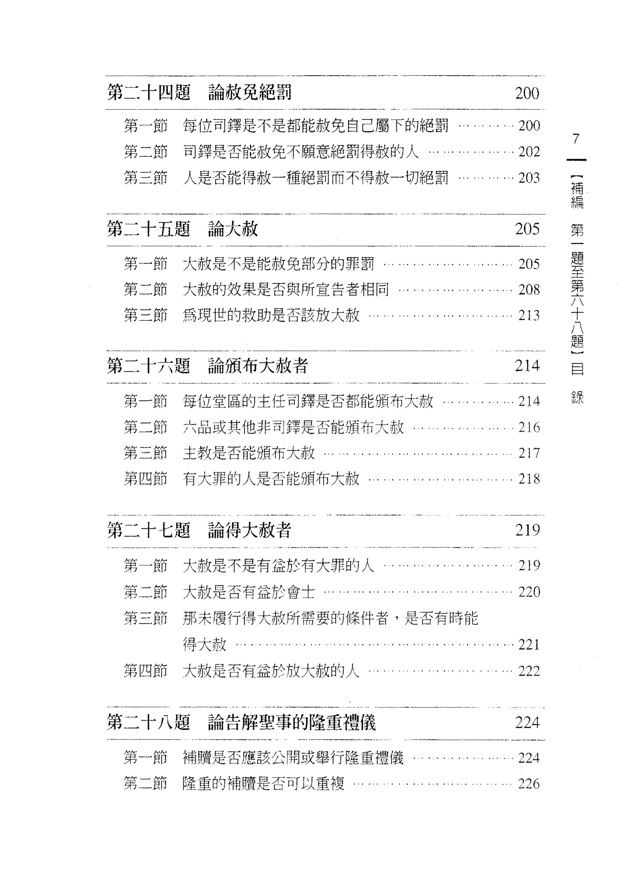 第二十四題論赦免絕罰                        200
 第一節   每位司鐸是不是都能赦免自己屬下的絕罰         200
                                         7
 第二節   司鐸是否能赦免不願意絕罰得赦的人           202
                                         {
 第三節   人是否能得赦一種絕罰而不得赦一切絕罰         203    補
                                         編

第二十五題論大赦                          205    第
                                             題
 第一節   大赦是不是能赦免部分的罪罰              205        至
                                             第
 第二節大赦的效果是否與所宣告者相同                208        六
                                             十
 第三節為現世的救助是否該般大赦                  213        八
                                             題
                                             }
                                             目
第二十六題論頒布大赦者                       214        錄

 第一節   每位堂區的主任司鐸是否都能頒布大赦          214
 第二節   六品或其他非司鐸是否能頒布大赦            216
 第三節主教是否能頒布大赦                     217
 第四節   有大罪的人是否能頒布大赦               218


第二十七題論得大赦者                        219

 第一節   大赦是不是有益於有大罪的人          .   219
 第二節   大赦是否有益於會士         ι        220
 第三節   那末履行得大赦所需要的條件者，是否有時能

       得大赦                        221
 第四節大赦是否有益於放大赦的人                  之22



第二十八題   論告解聖事的隆重禮儀                224

 第一節   楠贖是否應該公闇或舉行隆重禮儀            之 24

 第二節   隆重的補贖是否可以重複                226
 