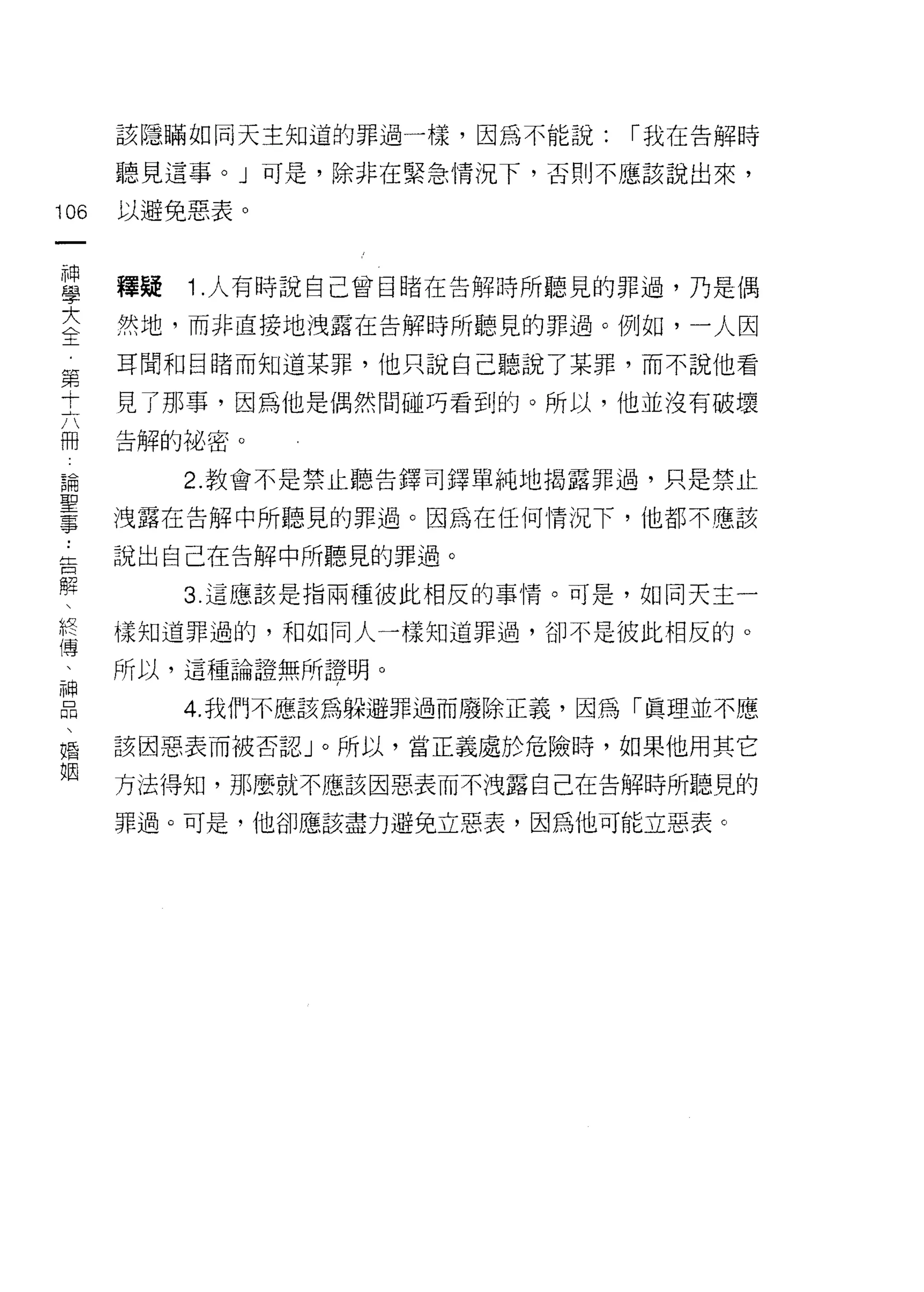該隱瞞如同天主知道的罪過一樣，因為不能說:   r 我在告解時

      聽見這事。」可是，除非在緊急情況下，否則不應該說出來，

106   以避免惡表。


重     釋疑 1 人有時說自己曾目睹在告解時所聽見的罪過，乃是偶
大     然地，而非直接地洩露在告解時所聽見的罪過。例如，一人因
全
第     耳聞和目睹而知道某罪，他只說自己聽說了某罪，而不說他看
十     見了那事，因為他是偶然間碰巧看到的。所以，他並沒有破壞

冊     告解的秘密。

論        2. 教會不是禁止聽告鐸司鐸單純地揭露罪過，只是禁止

量     洩露在告解中所聽見的罪過。因為在任何情況下，他都不應該
告     說出自己在告解中所聽見的罪過。
解
         3. 這應該是指兩種彼此相反的事情。可是，如同天主一

終     樣知道罪過的，和如同人一樣知道罪過，卻不是彼此相反的。
1專
      所以，這種論證無所證明。

E        4 我們不應該為躲避罪過而廢除正義，因為「真理並不應
婚     該因惡表而被否認」。所以，當正義處於危險時，如果他用其它
姻
      方法得知，那麼就不應該因惡表而不洩露自己在告解時所聽見的

      罪過。可是，他卻應該盡力避免立惡表，因為他可能立惡表。
 