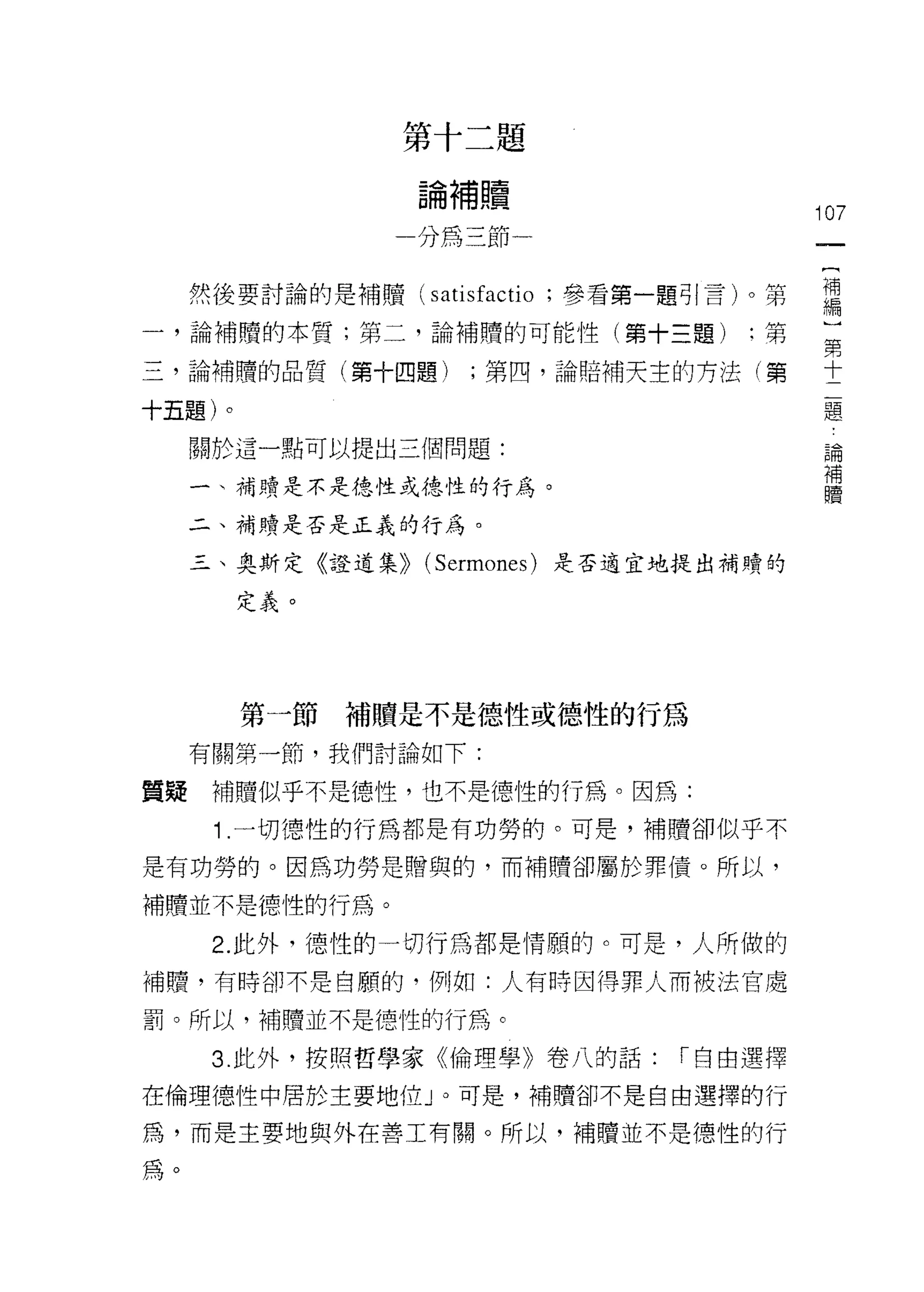 第十二題

                  論補贖
                                          ;07
                  分為三節一

     然後要討論的是補贖( satisfc叩 tio ;參看第一題引言卜第   罵
一，論補贖的本質;第二，論補贖的可能性(第十三題)           :第    豈

三，論補贖的品質(第十四題)       ;第四，論賠補天主的方法(第       十

十五題)。                                     題

     關於這一點可以提出三個問題:
                                           論
                                           補
                                           贖
     一、補贖是不是德性或德性的行為。

     二、補買賣是否是正義的行為。

     三、奧斯定《證道集)) (Sermones) 是否適宜地提出補贖的

        定義。




        第一節補贖是不是德性或德性的行為
     有關第一節，我們討論如下:

質疑    補贖似乎不是德性，也不是德性的行為。因為:
      1 .一切德性的行為都是有功勞的。可是，補贖卻似乎不
是有功勞的。因為功勞是贈與的，而補贖卻屬於罪債。所以，

補贖並不是德性的行為。

      2. 此外，德性的一切行為都是情願的。可是，人所做的
補贖，有時卻不是自願的，例如:人有時因得罪人而被法官處

罰。所以，補贖並不是德性的行為。

      3. 此外，按照哲學家《倫理學》卷八的話:      r 自由選擇

在倫理德性中居於主要地位」。可是，補贖卻不是自由選擇的行

為，而是主要地與外在善工有關。所以，補贖並不是德性的行

為。
 