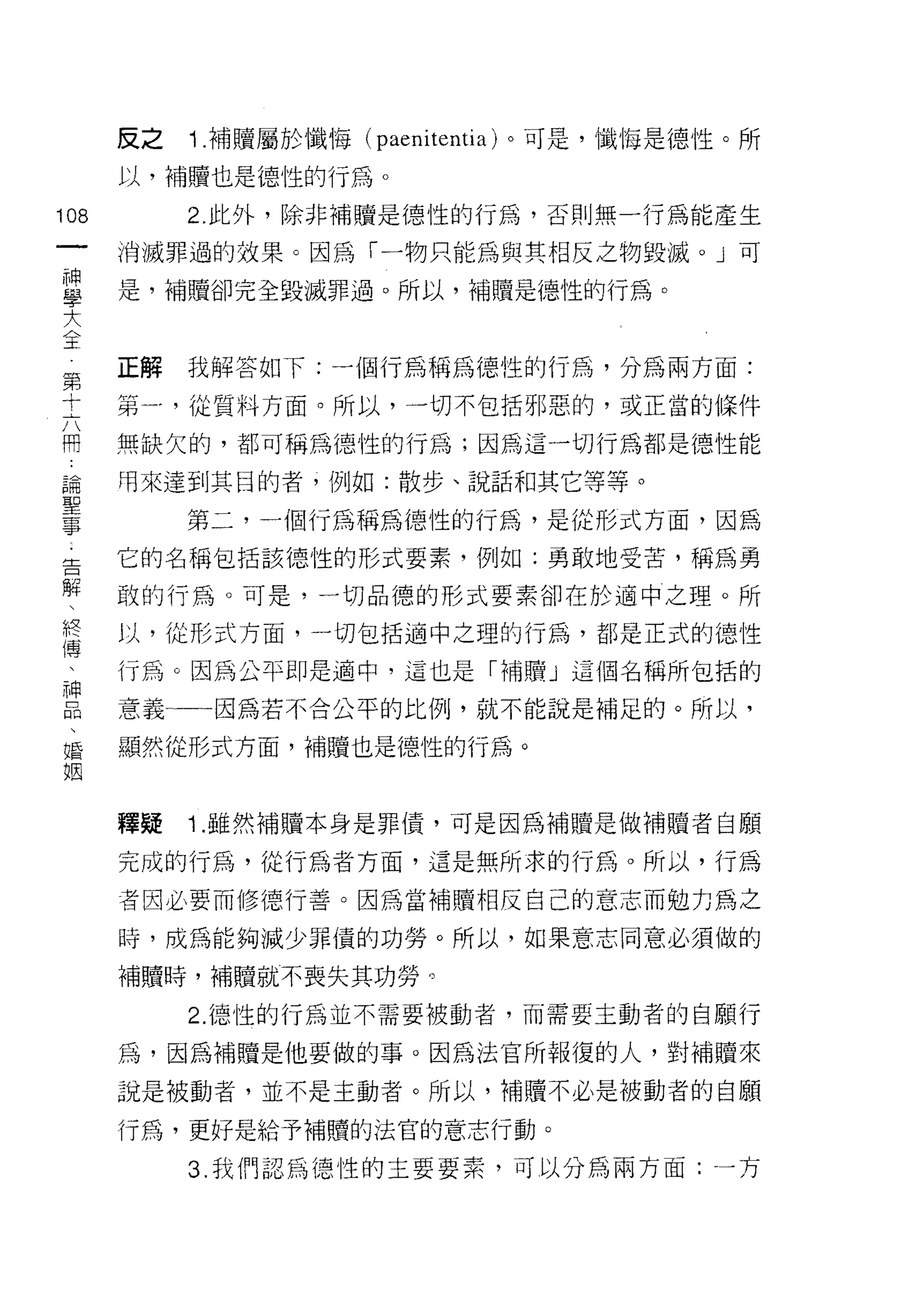 反之   1 .補贖屬於懺悔   (paenitentia) 。可是，懺 1每是德性。所
      以，補贖也是德性的行為。

108        2. 此外，除非補贖是德 1宜的行為，否則無一行為能產生
 一    消滅罪過的效果。因為「一物只能為與其相反之物毀滅。」可
 神
 學    是，補贖卻完全毀滅罪過。所以，補贖是德性的行為。

 大
 全    正解   我解答如下:一個行為稱為德性的行為，分為兩方面:
 第    第一，從質料方面。所以，一切不包括邪惡的，或正當的條件
 十    無缺欠的，都可稱為德性的行為;因為這一切行為都是德性能
 六
 用    用來達到其目的者，例如:散步、說話和其它等等。

 論         第二，一個行為稱為德性的行為，是從形式方面，因為
 聖    它的名稱包括該德性的形式要素，例如:勇敢地受苦，稱為勇
 事    敢的行為。可是，一切品德的形式要素卻在於適中之理。所
 告    以，從形式方面，一切包括適中之理的行為，都是正式的德性
 解
 、    行為。因為公平即是適中，這也是「補贖」這個各稱所包括的

 終    意義一一一因為若不合公平的比例，就不能說是補足的。所以，

 傳    顯然從形式方面，補贖也是德性的行為。
 、
 神    釋疑   1 .雖然補贖本身是罪債，可是因為補贖是做補贖者自願
 品
 、    完成的行為，從行為者方面，這是無所求的行為。所以，行為

 婚    者因必要而修德行善。因為當補贖相反自己的意志而勉力為之
 姻    時，成為能夠減少罪債的功勞。所以，如果意志同意必須做的

      補贖時，補贖就不喪失其功勞。

           2.1惡性的行為並不需要被動者，而需要主動者的自願行

      為，因為補贖是他要做的事。因為法官所報復的人，對補贖來

      說是被動者，並不是主動者。所以，補贖不必是被動者的自願

      行為，更好是給予補贖的法官的意志行動。

           3. 我們認為 1惡性的主要要素，可以分為兩方面:一方
 