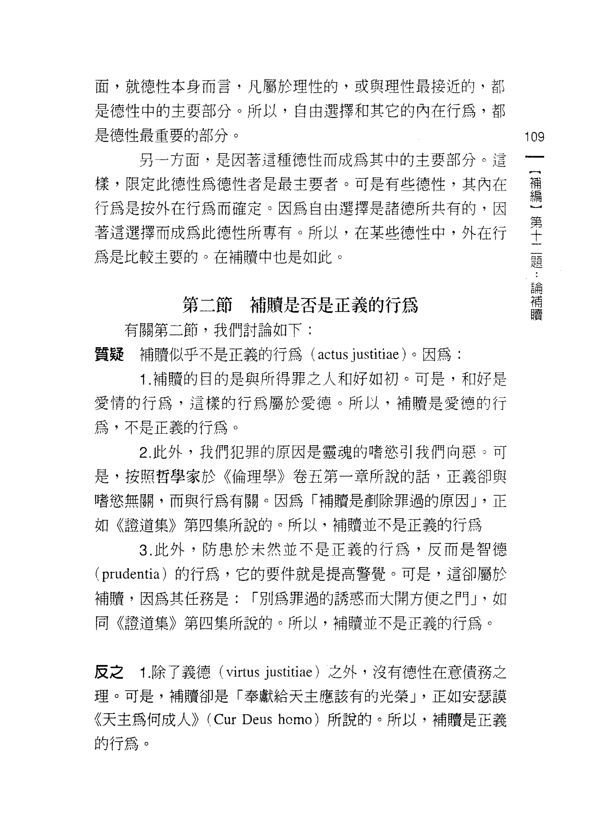 面，就德性本身而言，凡屬於理性的，或與理性最接近的，都

是德性中的主要部分。所以，自由選擇和其它的內在行為，都

是德性最重要的部分。                                      109

      另一方面﹒是因著這種德性而成為其中的主要部分。這

樣，限定此德性為德性者是最主要者。可是有些德性，其內在                     禮

行為是按外在行為而確定。因為自由選擇是諸德所共有的，因                     心

著這選擇而成為此德性所專有。所以，在某些德性中，外在行                     車
為是比較主要的。在補贖中也是如此。                                題

                                                 論
                                                 補
          第二節補贖是否是正義的行為                          贖

     有關第二節，我們討論如下:

質疑    補贖似乎不是正義的行為( actus      justitiae )。因為:
      1 .補贖的目的是與所得罪之人和好如初。可是，和好是
愛情的行為，這樣的行為屬於愛德。所以，補贖是愛德的行

為，不是正義的行為。
      2. 此外，我們犯罪的原因是靈魂的嗜慾引我們向惡。可

是，按照哲學家於《倫理學》卷五第一章所說的話，正義卻與

嗜慾無關，而與行為有關。因為「補贖是創除罪過的原因 J '正

如《證道集》第四集所說的。所以，補贖並不是正義的行為

      3. 此外，防患於未然並不是正義的行為，反而是智德
( prudentia )的行為，它的要件就是提高警覺。可是，這卻屬於
補贖，因為其任務是:         í 別為罪過的誘惑而大開方便之門 J '如

同《證道集》第四集所說的。所以，補贖並不是正義的行為。



皮之    1. 除了義德( virtus justitiae) 之外，沒有德性在意債務之
理。可是，補贖卻是「奉獻給天主應該有的光榮 J '正如安瑟讀

《天主為何成人))    (Cur Deus   homo) 所說的。所以，補贖是正義

的行為。
 