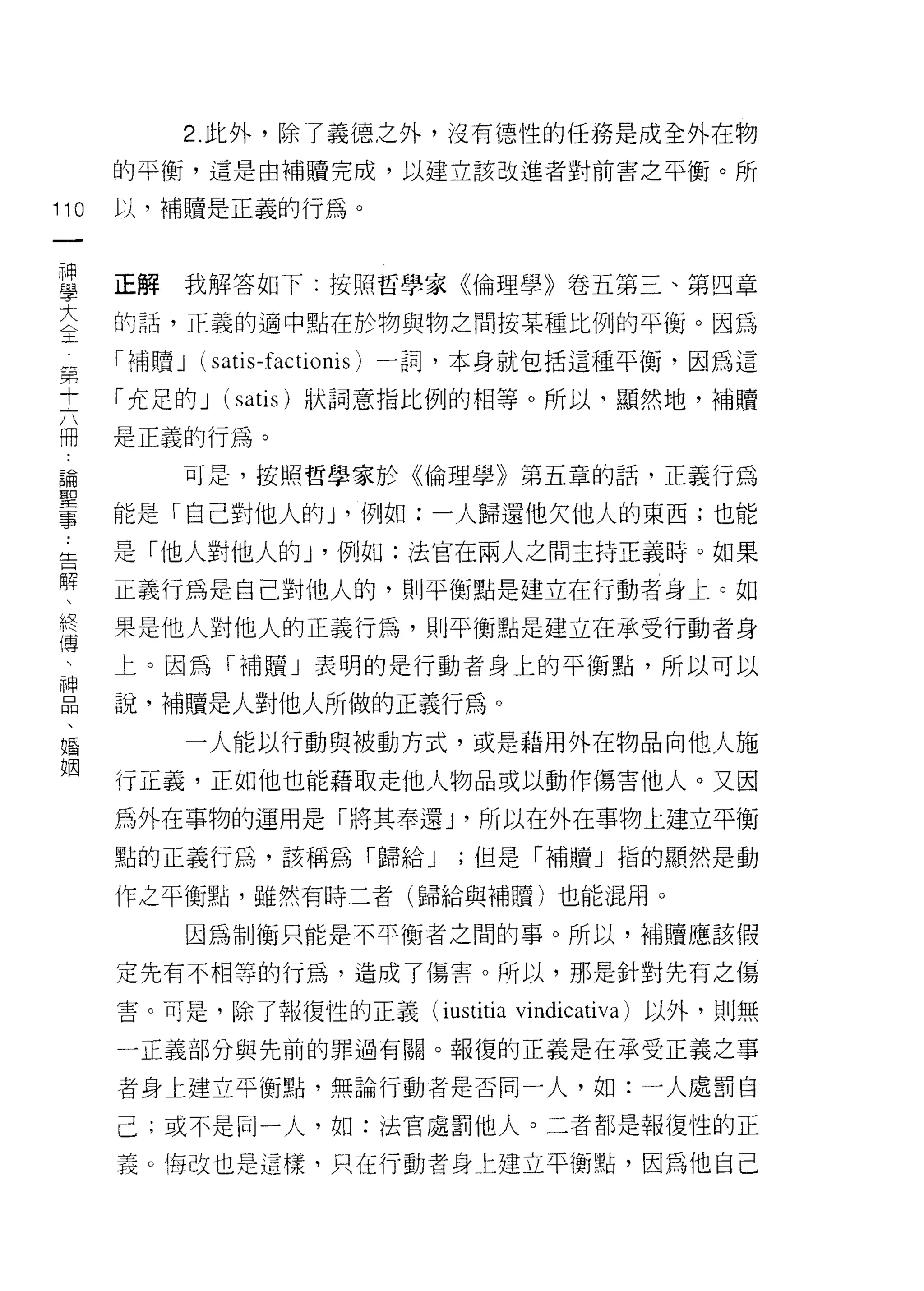 2. 此外，除了義德之外，沒有德性的任務是成全外在物
      的平衡，這是由補贖完成，以建立該改進者對前害之平衡。所

110   以，補贖是正義的行為。
 一
 神
 學    正解   我解答如下:按照哲學家《倫理學》卷五第三、第四章

 大    的話，正義的適中點在於物與物之間按某種比例的平衡。因為
 主    「補贖 J (satis-factionis) 一詞，本身就包括這種平衡，因為這
 第    「充足的 J (satis) 狀詞意指比例的相等。所以，顯然地，補贖
 十
 六    是正義的行為。

 冊         可是，按照哲學家於《倫理學》第五章的話，正義行為

 諭    能是「自己對他人的 y 例如:一人歸還他欠他人的東西;也能
 聖    是「他人對他人的 y 例如:法官在兩人之間主持正義時。如果
 事
 告    正義行為是自己對他人的，貝 IJ 平衡點是建立在行動者身上。如

 解    果是他人對他人的正義行為，員 IJ 平衡點是建立在承受行動者身
 、    上。因為「補贖」表明的是行動者身上的平衡點，所以可以
 終    說，補贖是人對他人所做的正義行為。
 傳
 、         一人能以行動與被動方式，或是藉用外在物品向他人施

 神    行正義，正如他也能藉取走他人物品或以動作傷害他人。又因
 品    為外在事物的運用是「將其奉還 J '所以在外在事物上建立平衡
 、    點的正義行為，該稱為「歸給 J       ;但是「幸福贖」指的顯然是動
 婚
 姻    作之平衡點，雖然有時二者(歸給與補贖)也能混用。

           因為制衡只能是不平衡者之間的事。所以，補贖應該假

      定先有不相等的行為，造成了傷害。所以，那是針對先有之傷

      害。可是，除了報復性的正義 (iustitia vindicativa) 以外，則無

      一正義部分與先前的罪過有關。報復的正義是在承受正義之事

      者身上建立平衡點，無論行動者是否同一人，如:一人處罰自

      己;或不是同一人，如:法官處罰他人。二者都是報復性的正

      義。悔改也是這樣，只在行動者身仁建立平衡點，因為他自己
 