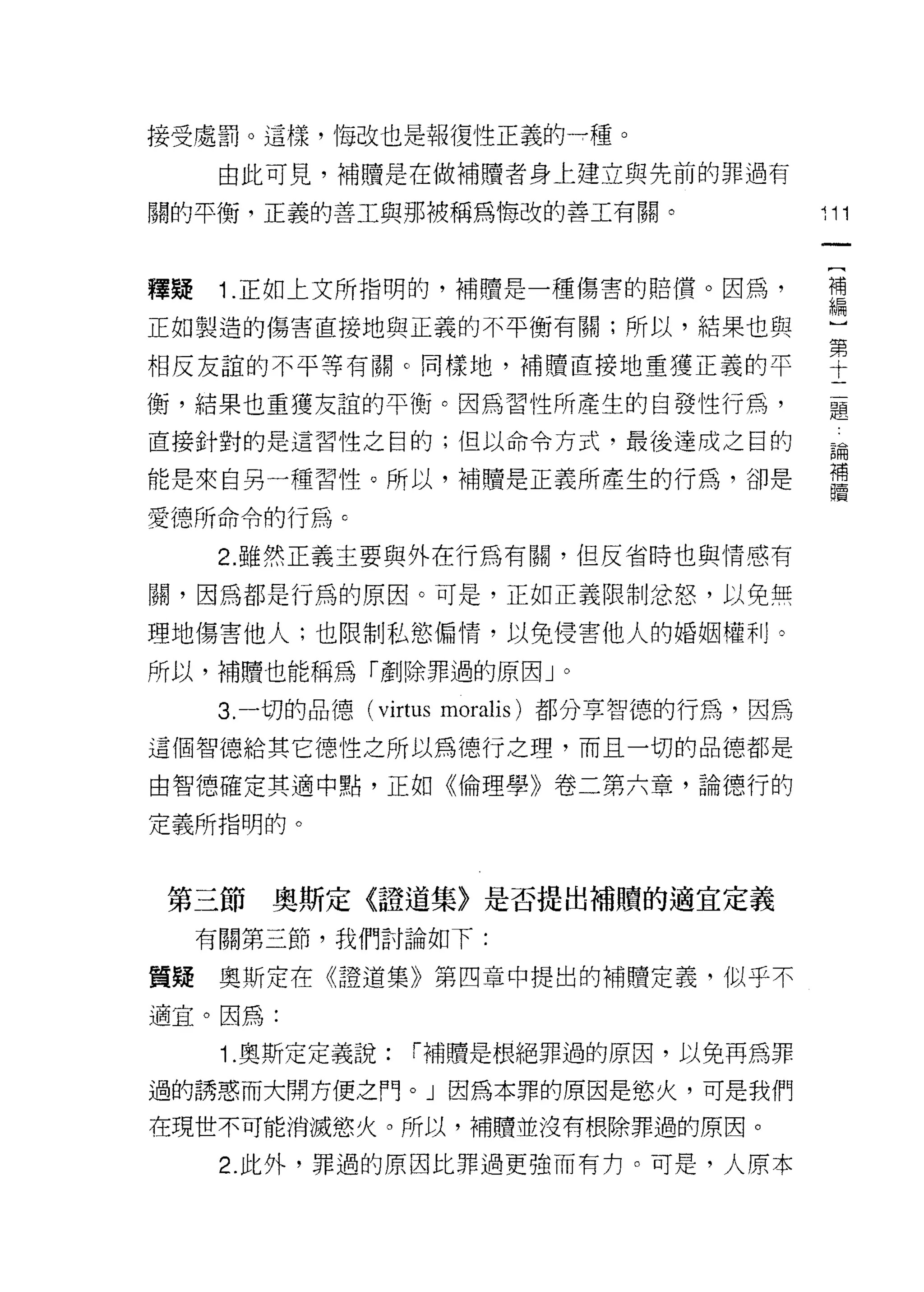 接受處罰。這樣， '1每改也是報復性正義的→種。
      由此可見，補贖是在做補贖者身上建立與先前的罪過有
                                                11
關的平衡，正義的善工與那被稱為悔改的善工有關。
                                              4ll




                                                    一
                                                    [
釋疑    1 .正如上文所指明的，補贖是一種傷害的賠償。因為，                    補
正如製造的傷害直接地與正義的不平衡有關;所以，結果也與                         編
相反友誼的不平等有關。同樣地，補贖直接地重獲正義的平
                                                    ]
                                                    第
衡，結果也重獲友誼的平衡。因為習性所產生的白發性行為，                         十
直接針對的是這習性之目的;但以命令方式，最後達成之目的                     二品
                                                EPI--
                                                         開

                                                    題 用高固
                                                         4
能是來自另一種習性。所以，補贖是正義所產生的行為，卻是

愛德所命令的行為 c

      2. 雖然正義主要與外在行為有關，但反省時也與情感有

關，因為都是行為的原因。可是，正如正義限制忿怒，以免無

理地傷害他人;也限制私慾偏惰，以免侵害他人的婚姻權利。

所以，補贖也能稱為「產iJ~罪過的原因 J       0



      3. 一切的品德 (virtus moralis) 都分享智德的行為，因為

這個智德給其它德性之所以為德行之理，而且一切的品德都是

由智德確定其適中點，正如《倫理學》卷二第六章，論德行的

定義所指明的。



第三節奧斯定《證道集〉是否提出補贖的適宜定義
     有關第三節，我們討論如下:

質輝奧斯定在《證道集》第四章中提出的補贖定義，似乎不

適宜。因為:

      1.奧斯定定義說:   r 補贖是根絕罪過的原因，以兔再為罪

過的誘惑而大開方便之門。」因為本罪的原因是慾火，可是我們

在現世不可能消滅慾火。所以，補贖並沒有根除罪過的原因。

      2. 此外，罪過的原因比罪過更強而有1J。可是，人原本
 