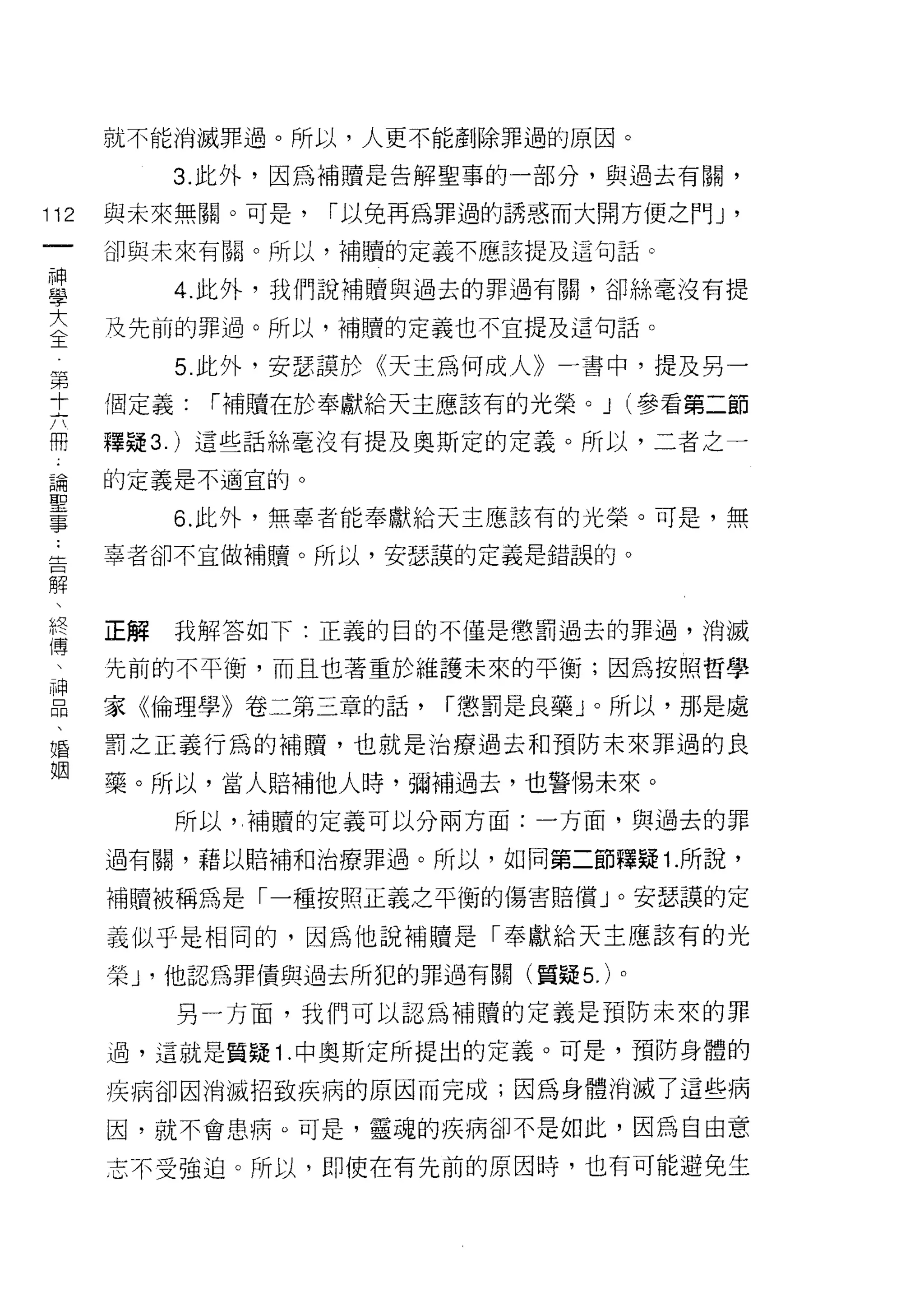 就不能消滅罪過。所以，人更不能創除罪過的原因。

           3. 此外，因為補贖是告解聖事的一部分，與過去有關，

112   與未來無關。可是，   1"以免再為罪過的誘惑而大開方便之門 J   '
 一    卻與未來有關。所以，補績的定義不應該提及這句話。
 神
 學         4. 此外，我們說補贖與過去的罪過有闕，卻絲毫沒有提

 大    及先前的罪過。所以，補贖的定義也不宜提及這句話。
 全         5. 此外，安瑟護於《天主為何成人》一書中，提及另一
 第    個定義:   1"補贖在於奉獻給天主應該有的光榮。 J (參看第二節
 十
 六    釋疑 3. )這些話絲毫沒有提及奧斯定的定義。所以，二者之一

 闊    的定義是不過宜的。

 論         6. 此外，無辜者能奉獻給天主應該有的光榮。可是，無
 聖    辜者卻不主做補贖。所以，安瑟誤的定義是錯誤的。
 事
 ﹒
 告    正解   我解答如下:正義的目的不僅是懲罰過去的罪過，消滅

 解    先前的不平衡，而且也著重於維護未來的平衡;因為按照哲學
 、    家《倫理學》卷二第三章的話，    1"懲罰是良藥」。所以，那是處
 終
      罰之正義行為的補贖，也就是治療過去和預防未來罪過的良
 傳
 、    藥。所以，當人賠補他人時，彌補過去，也警惕未來。

 神         所以，補贖的定義可以分兩方面:一方面，與過去的罪
 品    過有闕，藉以賠補和治療罪過。所以，如同第二節釋疑 1. 所說，
 、
      補贖被稱為是「一種按照正義之平衡的傷害賠償」。安瑟誤的定
 婚
 姻    義似乎是相同的，因為他說補贖是「奉獻給天主應該有的光
      榮 J '他認為罪債與過去所犯的罪過有關(置疑 5. )。

           另一方面，我們可以認為補贖的定義是預防未來的罪

      過，這就是質疑 1 .中奧斯定所提出的定義。可是，預防身體的

      疾病卻因消滅招致疾病的原因而完成;因為身體消滅了這些病

      因，就不會患病。可是，靈魂的疾病卻不是如此，因為自由意

      志不受強迫。所以，即使在有先前的原因時，也有可能避免生
 