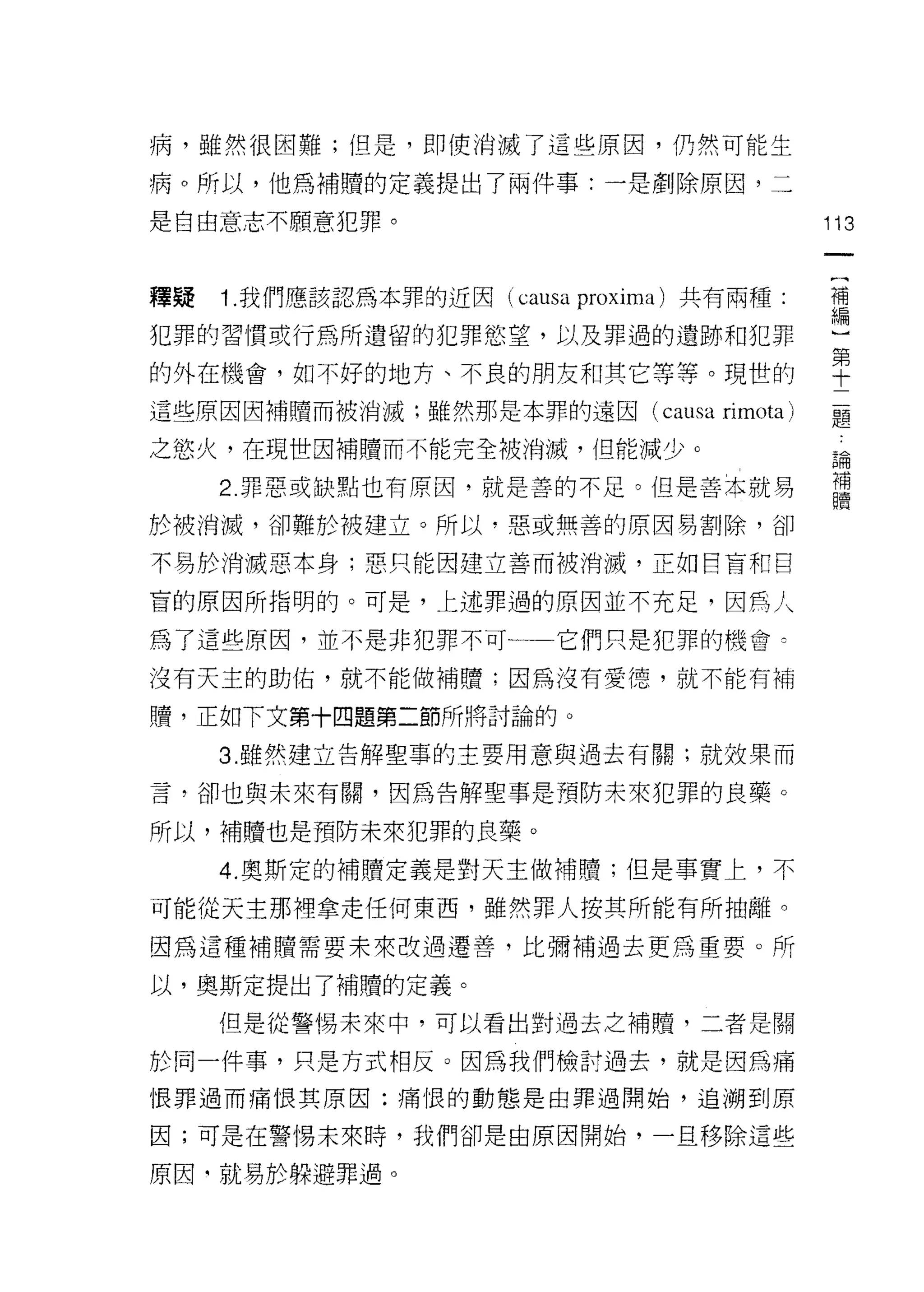 病，雖然很困難;但是，即使消滅了這些原因，仍然可能生

病。所以，他為補贖的定義提出了兩件事:一是創除原因，二

是自由意志不願意犯罪。                                     113


釋疑   1. 我們應該認為本罪的近囡( causa   proxima )共有兩種:     禮

犯罪的習慣或行為所遺留的犯罪慾望，以及罪過的遺跡和犯罪                     μ

的外在機會，如不好的地方、不良的朋友和其它等等。現世的                     空
這些原因因補贖而被消滅;雖然那是本罪的遠因( causa          rimota)   題

之慾火，在現世因補贖而不能完全被消滅，但能減少。
                                                品開

     2 罪惡或缺點也有原因，就是善的不足。但是善本就易                  ji
於被消滅，卻難於被建立。所以，惡或無善的原因易割除，卻

不易於消滅惡本身;惡只能因建立善而被消滅，互相目盲和自

盲的原因所指明的。可是，上述罪過的原因並不充足，因馬人

為了這些原因，並不是非犯罪不可一一它們只是犯罪的機會已

沒有天主的助佑，就不能做補贖;因為沒有愛德，就不能有補

贖，正如下文第十四題第二節所將討論的。

     3. 雖然建立告解聖事的主要用意與過去有關;就效果而

言，卻也與未來有關，因為告解聖事是預防未來犯罪的良藥。

所以，補贖也是預防未來犯罪的良藥。

     4. 奧斯定的補贖定義是對天主做補贖;但是事實上，不

可能從天主那裡拿走任何東西，雖然罪人按其所能有所抽離。

因為這種補贖需要未來改過遷善，比彌補過去更為重要。所

以，奧斯定提出了補贖的定義。
     但是從警惕未來中，可以看出對過去之補體，二者是關

於同一件事，只是方式相反。因為我們檢討過去，就是因為痛

恨罪過而痛恨其原因:痛恨的動態是由罪過開始，追溯到原

因;可是在警惕未來時，我們卻是由原因開始，一旦移除這些

原因‘就易於躲避罪過。
 