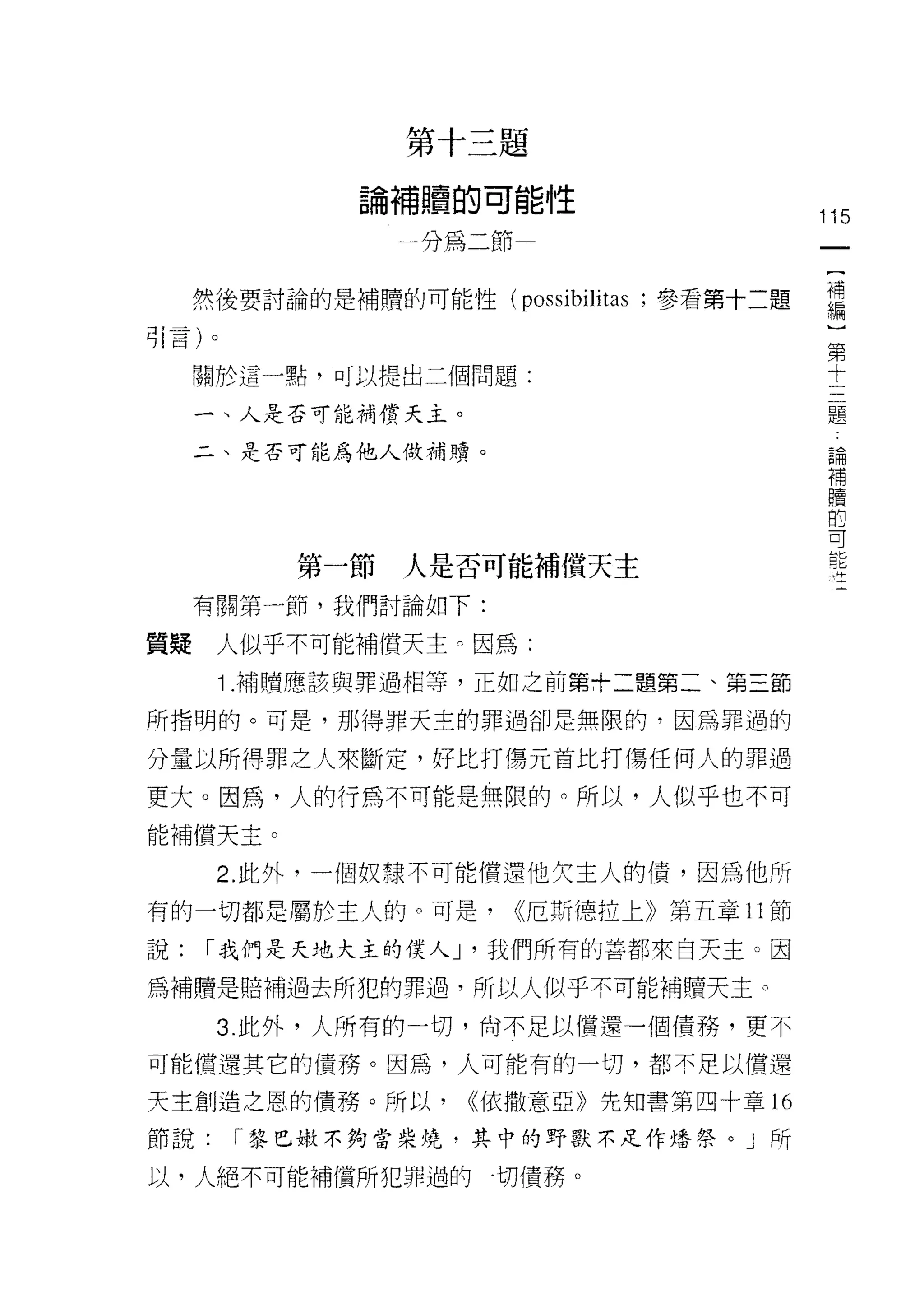 第十三題

                論補贖的可能性
                                             115
                   分為二節


     然後要討論的是補贖的可能性(悼 仰叫
                    仰 S
                    P 仰S
                    poss
                      叮

司引i 言 )卜
       。                                      第
                                              十
     關於這一點，可以提出二個問題:
                                                  題
     一、人是否可能補償天主。
                                                  論
     二、是否可能為他人做補贖。                                補
                                                  贖
                                                  的
                                                  可
                                                  能
                                                  持
             第一節   人是否可能補償天主
     有關第一節，我們討論如下:

質疑人似乎不可能補償天主。因為:
       1 .補贖應該與罪過相等，正如之前第十二題第二、第三節
所指明的。可是，那得罪天主的罪過卻是無限的，因為罪過的

分量以所得罪之人來斷定，好比打傷元首比打傷任何人的罪過

更大。因為，人的行為不可能是無限的。所以，人似乎也不可
能補償天主。

       2. 此外，一個奴隸不可能償還他欠主人的債，因為他所

有的一切都是屬於主人的。可是，           <<厄斯穗拉上》第五章 11 節

說:    í 我們是天地大主的僕人 J '我們所有的善都來白天主。因

為補贖是賠補過去所犯的罪過，所以人似乎不可能補贖天主。

       3 此外，人所有的一切，尚不足以償還一個債務，更不

可能償還其它的債務。因為，人可能有的一切，都不足以償還

天主創造之恩的債務。所以，        ((依撒意亞》先知書第四十章的

節說:        í 黎巴嫩不夠當柴燒，其中的野獸不足作培祭。」所

以，人絕不可能補償所犯罪過的一切債務。
 