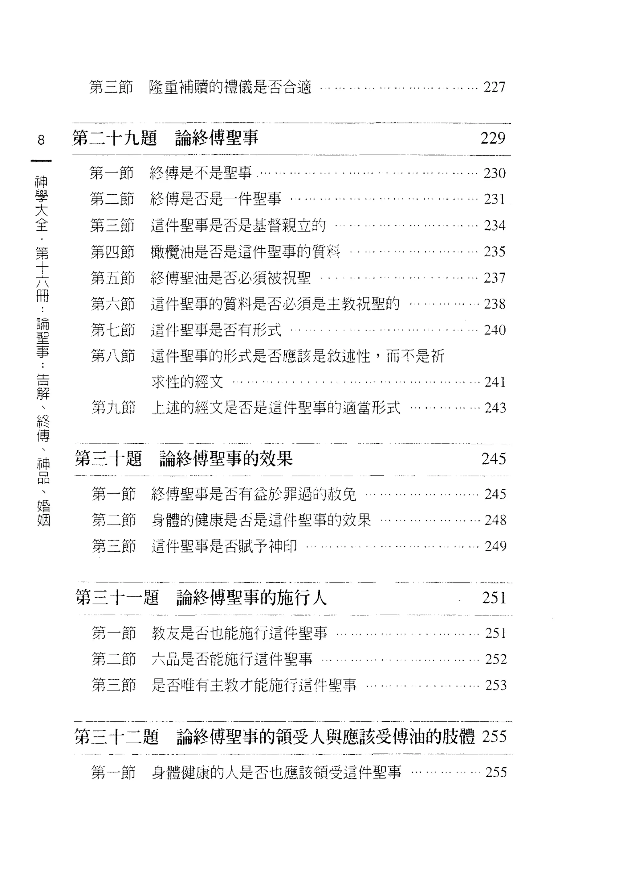 第三節    隆重補贖的禮儀是否合適                                                 227


8   第二十九題論終傅聖事                                                         229
一
神   第一節終傳是不是聖事             . . . . ... ... .   . . . . . ... '.' . .   23 。

學   第二節絡傳是否是一件聖事........                                ....           nl
大   第三節    這件聖事是否是基督親立的                                                234
全
第   第四節    橄欖油是否是這件聖事的質料                                               235

十   第五節    絡傳聖 j由是否必須被視聖                                           。 237

六   第六節    這件聖事的質料是否必須是主教祝聖的                                       。 238
冊    第七節   這件聖事是否有形式                                                   立斗。
論
聖    第八節   這件聖事的形式是否應該是敘述性，而不是析

事          求性的經文                                                       241
告    第九節   士述的經文是否是這件聖事的適當形式                                           243
解
、   第三十題論終傅聖事的效果
終                                                                      245

傳    第一節   絡傳聖事是否有益於罪過的赦免                                              245
、    第二節   身體的健康是否是這件聖事的效果                                         .248
神
品    第三節   這件聖事是否賦予神印                                                  249
、
婚   第三十一題論終傅聖事的施行人                                                     251
姻
     第一節   教友是否也能施行這件聖事                                                251
     第二節   六品是否能施行這件聖事                                                 252
     第三節   是否唯有主教才能施行這件聖事                                              253


    第三十二題    論終傅聖事的領受人與應該受傅袖的肢體 255

     第一節   身體健康的人是否也應該領受這件聖事                                           255
 