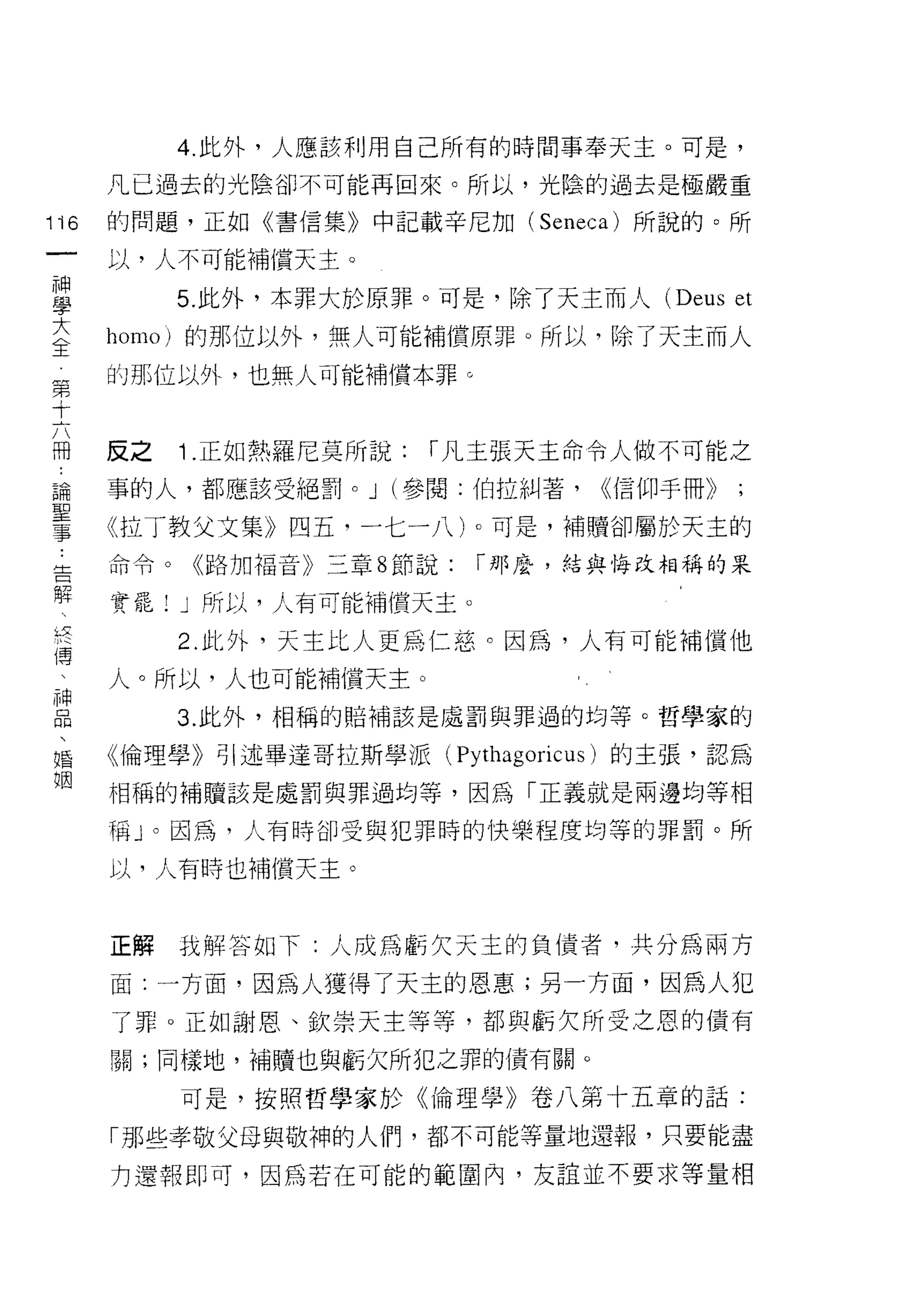 4. 此外，人應該利用自己所有的時間事奉天主。可是，
        凡已過去的光陰卻不可能再回來。所以，光陰的過去是極嚴重

1沌      的問題，正如《書信集》中記載辛尼加 (Seneca) 所說的。所

        以，人不可能補償天主。

車            5 此外，本罪大於原罪。可是，除了天主而人 (Deus et
室       homo) 的那位以外，無人可能補償原罪。所以，除了天主而人
第       的那位以外，也無人可能補償本罪。
十

問
        反之   1 .正如熱羅尼莫所說:   í 凡主張天主命令人做不可能之

論       事的人，都應該受絕罰。 J (參閱:伯拉糾著，       <(信仰手冊》
聖
事       《拉丁教父文集》四五，一七一八卜可是，補贖卻屬於天主的
告       命令。《路加福音》三章 8 節說:     í 那麼，結與悔改相稱的呆

解       實罷! J 所以，人有可能補償天主。
之
    〔
    主
             2. 此外，天主比人更為仁慈。因為，人有可能補償他
i
i


    吭
    高
    甘   人。所以，人也可能補償天主。
E            3 此外，相稱的賠補該是處罰與罪過的均等。哲學家的
婚       《倫理學》引述畢達哥拉斯學派(      Pythagoricus )的主張，認為
姻
        相稱的補贖該是處罰與罪過均等，因為「正義就是兩邊均等相

        稱」。因為，人有時卻受與犯罪時的快樂程度均等的罪罰。所

        以，人有時也補償天主。



        正解技解答如下:人成為虧欠天主的負債者，共分為兩方

        面:一方面，因為人獲得了天主的恩惠;另一方面，因為人犯

        了罪。正如謝恩、欽崇天主等等，都與虧欠所受之恩的債有
        關;同樣地，補贖也與虧欠所犯之罪的債有關。

             可是，按照哲學家於《倫理學》卷八第十五章的話:

        「那些孝敬父母與敬神的人們，都不可能等量地還報，只要能盡
        力還報即可，因為若在可能的範圍內，友誼並不要求等量相
 