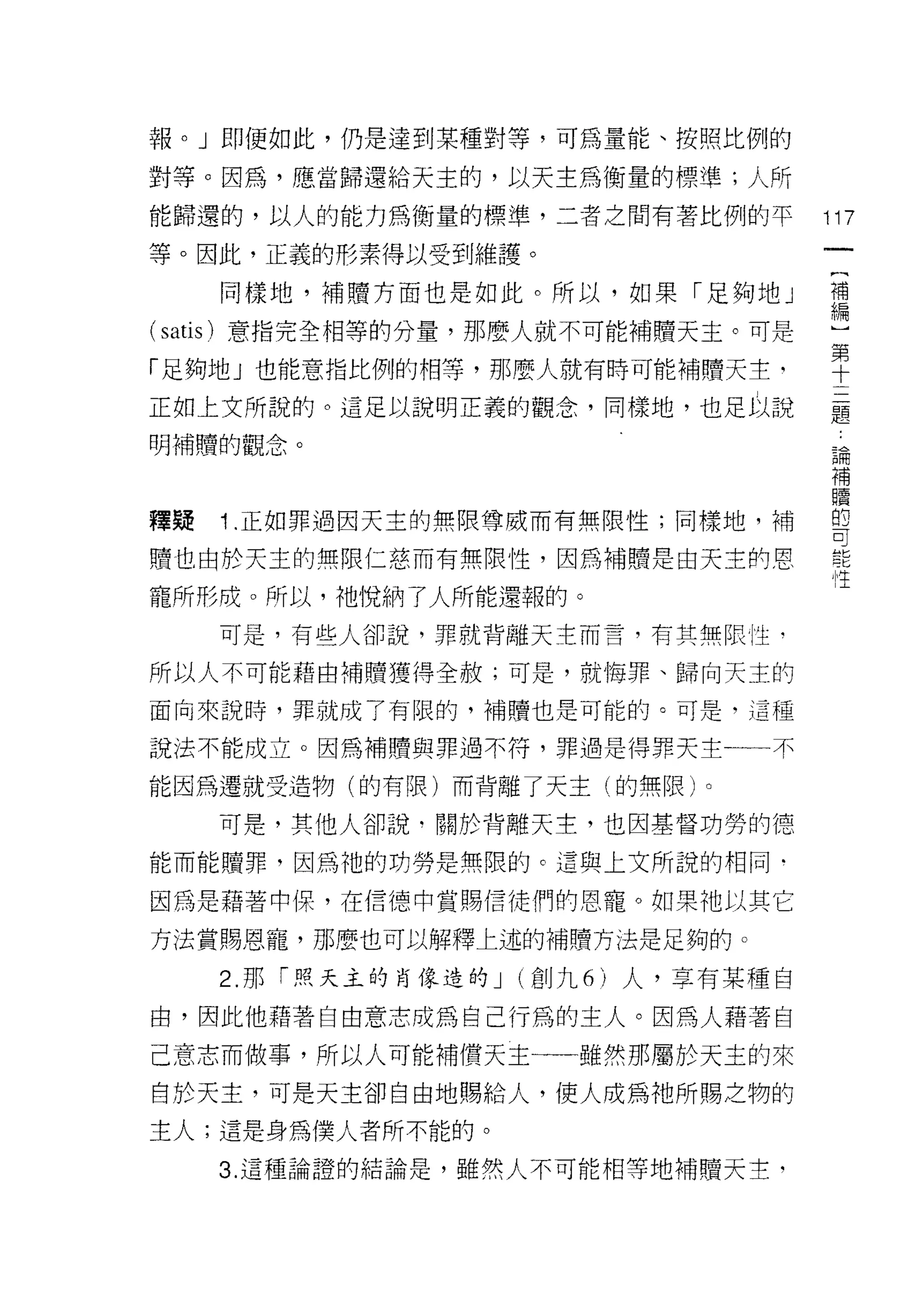 報。」即使如此，仍是達到某種對等，可為量能、按照比例的

對等。因為，應當歸還給天主的，以天主為衡量的標準;人所
能歸還的，以人的能力為衡量的標準，二者之間有著比例的平             117
等。因此，正義的形素得以受到維護。

     同樣地，補贖方面也是如此。所以，如果「足夠地」            需

(satis) 意指完全相等的分量，那麼人就不可能補贖天主。可是         第
                                         十
「足夠地」也能意指比例的中目等，那麼人就有時可能補贖天主-

正如上文所說的。這足以說明正義的觀念，同樣地，也足以說             矗
明補贖的觀念。
                                        已開
                                        補
                                        贖
釋疑   1 正如罪過因天主的無限尊威而有無限性;同樣地，補          曾

贖也由於天主的無限仁慈而有無限性，因為補體是由天主的恩
                                        ， 1生
寵所形成。所以，祂悅納了人所能還報的。
     可是，有些人卻說，罪就背離天主而言，有其無限|生﹒

所以人不可能藉由補贖獲得全赦;可是，就悔罪、歸向天主的

面向來說時，罪就成了有限的，補贖也是可能的。可是，這種

說法不能成立。因為補贖與罪過不符，罪過是得罪天主一一不

能因為遷就受造物(的有限)而背離了天主(的無限)。

     可是，其他人卻說﹒關於背離天主，也因基督功勞的德

能而能贖罪，因為祂的功勞是無限的 c 這與上文所說的相同﹒

因為是藉著中(果，在信德中賞賜信徒們的恩寵。如果祂以其它

方法賞賜恩寵，那麼也可以解釋上述的補贖方法是足夠的。

     2. 那「照天主的自像造的 J   (創九 6 )人，享有某種自

由，因此他藉著自由意志成為自己行為的主人。因為人藉著自
己意志而做事，所以人可能補償天主一一一雖然那屬於天主的來
自於天主，可是天主卻自由地賜給人，使人成為祂所賜之物的

主人;這是身為僕人者所不能的。

     3. 這種論證的結論是，雖然人不可能相等地補贖天主，
 