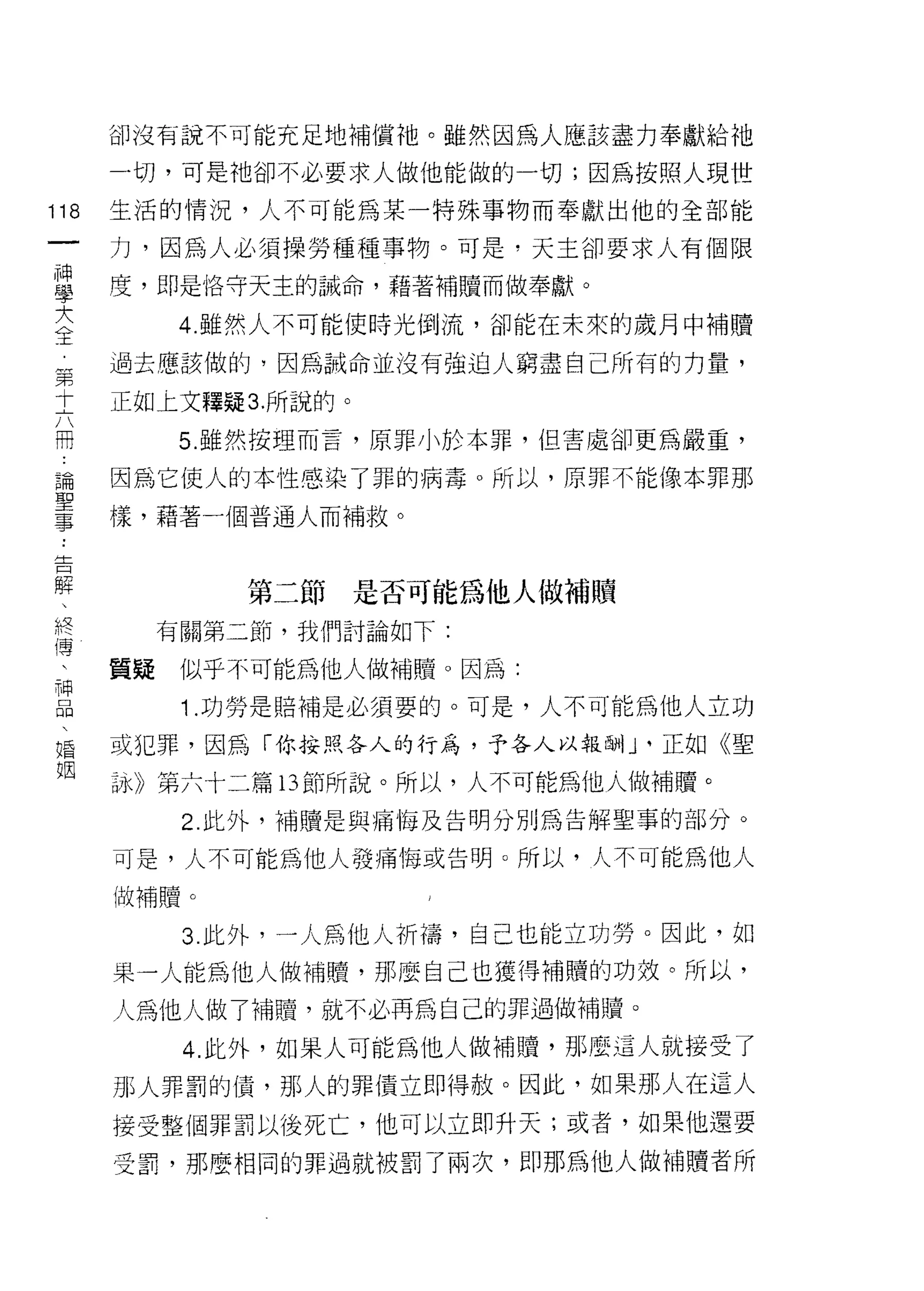 卻沒有說不可能充足地補償祂。雖然因為人應該盡力奉獻給祂

      一切，可是祂卻不必要求人做他能做的一切;因為按照人現世

118   生活的情況，人不可能為某一特殊事物而奉獻出他的全部能
 一    力，因為人必須操勞種種事物。可是，天主卻要求人有個限
 神
 學    度，即是佫守天主的誡命，藉著補贖而做奉獻。

 大          4. 雖然人不可能使時光倒流，卻能在未來的歲月中補贖

 全    過去應該做的，因為誠命並沒有強迫人窮盡自己所有的力量，
 第    正如上文釋疑 3. 所說的。
 十          5. 雖然按理而言，原罪小於本罪，但害處卻更為嚴重，
 六
 冊    因為它使人的本性感染了罪的病毒。所以，原罪不能像本罪那

 論    樣，藉著一個普通人而補救。

 聖
 事             第二節是否可能為他人做補贖
 ﹒         有關第二節，我們討論如下:
 告
 解    質疑    似乎不可能為他人做補贖。因為:

 、          1 .功勞是賠補是必須要的。可是，人不可能為他人立功
 終    或犯罪，因為「你按照各人的行為，予各人以報酬lJ、正如《聖
 傳    詠》第六十二篇 13 節所說。所以，人不可能為他人做補贖。
 、          2. 此外，補贖是與痛悔及告明分別為告解聖事的部分。
 神
 品    可是，人不可能為他人發痛悔或告明。所以，人不可能為他人

 、    做補贖。

 婚          3 此外，一人為他人析禱，自己也能立功勞。因此，如
 姻    果一人能為他人做補體，那麼自己也獲得補贖的功效。所以，

      人為他人做了補贖，就不必再為自己的罪過做補贖。
            4. 此外，如果人可能為他人做補贖，那麼這人就接受了
      那人罪罰的債，那人的罪債立即得赦。因此，如果那人在這人
      接受整個罪罰以後死亡，他可以立即升天;或者，如果他還要

      受罰，那麼相同的罪過就被罰了兩次，即那為他人做補贖者所
 