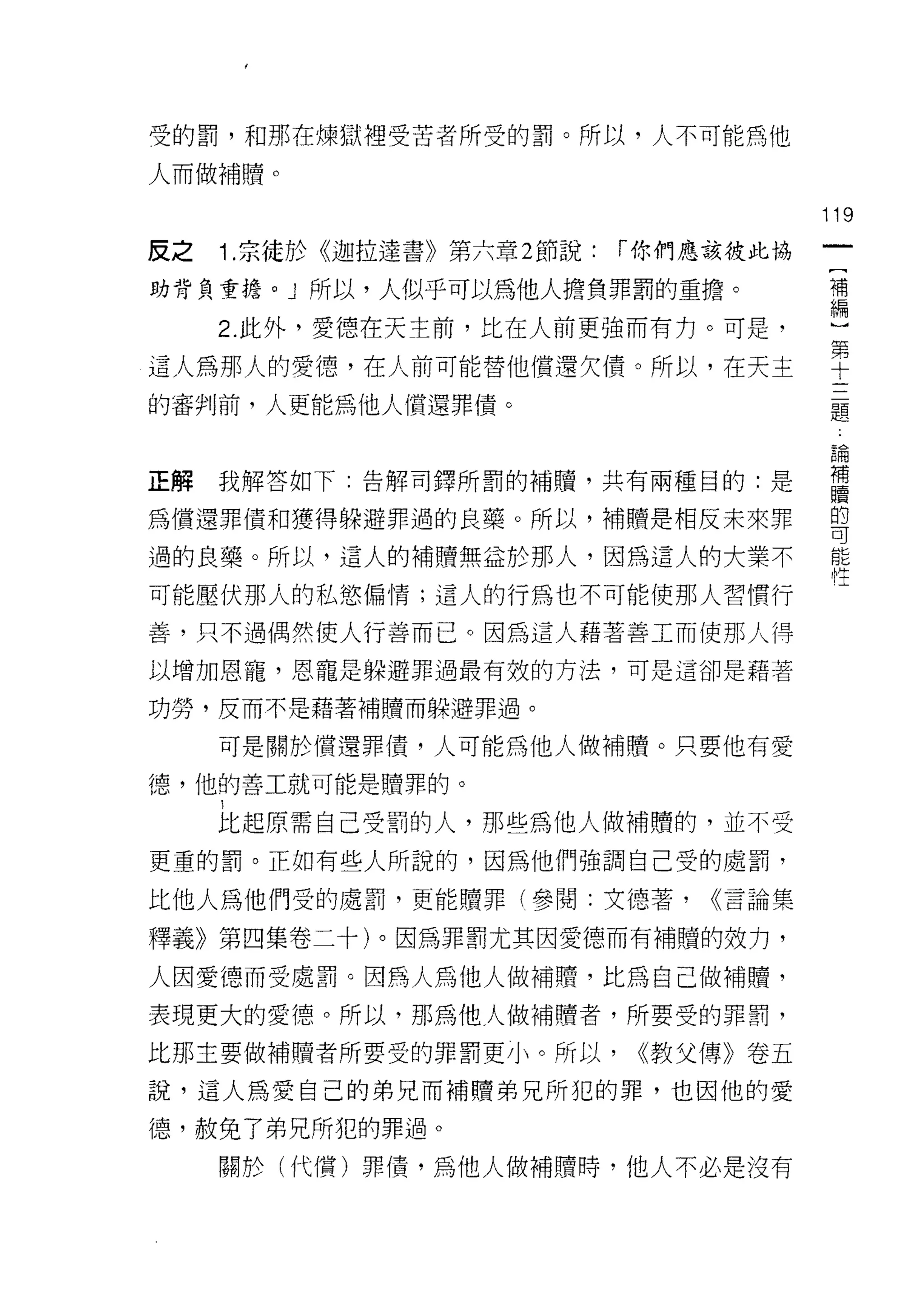 受的罰，和那在煉獄裡受苦者所受的罰。所以，人不可能為他

人而做補贖。

                                         119
反之   1 .宗徒於《迦拉達書》第六章 2 節說:   r 你們應該投此協
                                          [
助背負責擔。 J 所以，人似乎可以為他人擔負罪罰的重擔。              補
                                          編
     2. 此外，愛德在天主前，比在人前更強而有力。可是，

這人為那人的愛德，在人前可能替他償還欠債。所以，在天主              里
的審判前，人更能為他人償還罪債。                         矗

                                         自問



正解我解答如下:告解司鐸所罰的補贖，共有兩種目的:是               甚
為償還罪債和獲得躲避罪過的良藥。所以，補睛是相反未來罪              嘗

過的良藥。所以，這人的補贖無益於那人，因為這人的大業不              能

可能壓伏那人的私慾偏情;這人的行為也不可能使那人習慣行               -
善，只不過偶然使人行善而已。因為這人藉著善工而使那人得

以增加恩寵，恩寵是躲避罪過最有效的方法，可是這卻是藉著

功勞，反而不是藉著補贖而躲避罪過。

     可是關於償還罪債，人可能為他人做補贖。只要他有愛

德，他的善工就可能是贖罪的。

     比起原需自己受罰的人，那些為他人做補贖的，並不受

更重的罰。正如有些人所說的，因為他們強調自己受的處罰，

比他人為他們受的處罰，更能贖罪(參閱:文德著，          <<言論集

釋義》第四集卷二十)。因為罪罰尤其因愛德而有補贖的效方，

人因愛德而受處罰。因為人為他人做補贖，比為自己做補贖，
表現更大的愛德。所以，那為他人做補贖者，所要受的罪罰，

比那主要做補贖者所要受的罪罰更小。所以，          <<教父傳》卷五

說，這人為愛自己的弟兄而補贖弟兄所犯的罪，也因他的愛

德，赦免了弟兄所犯的罪過。
     關於(代償)罪債，為他人做補贖時，他人不必是沒有
 