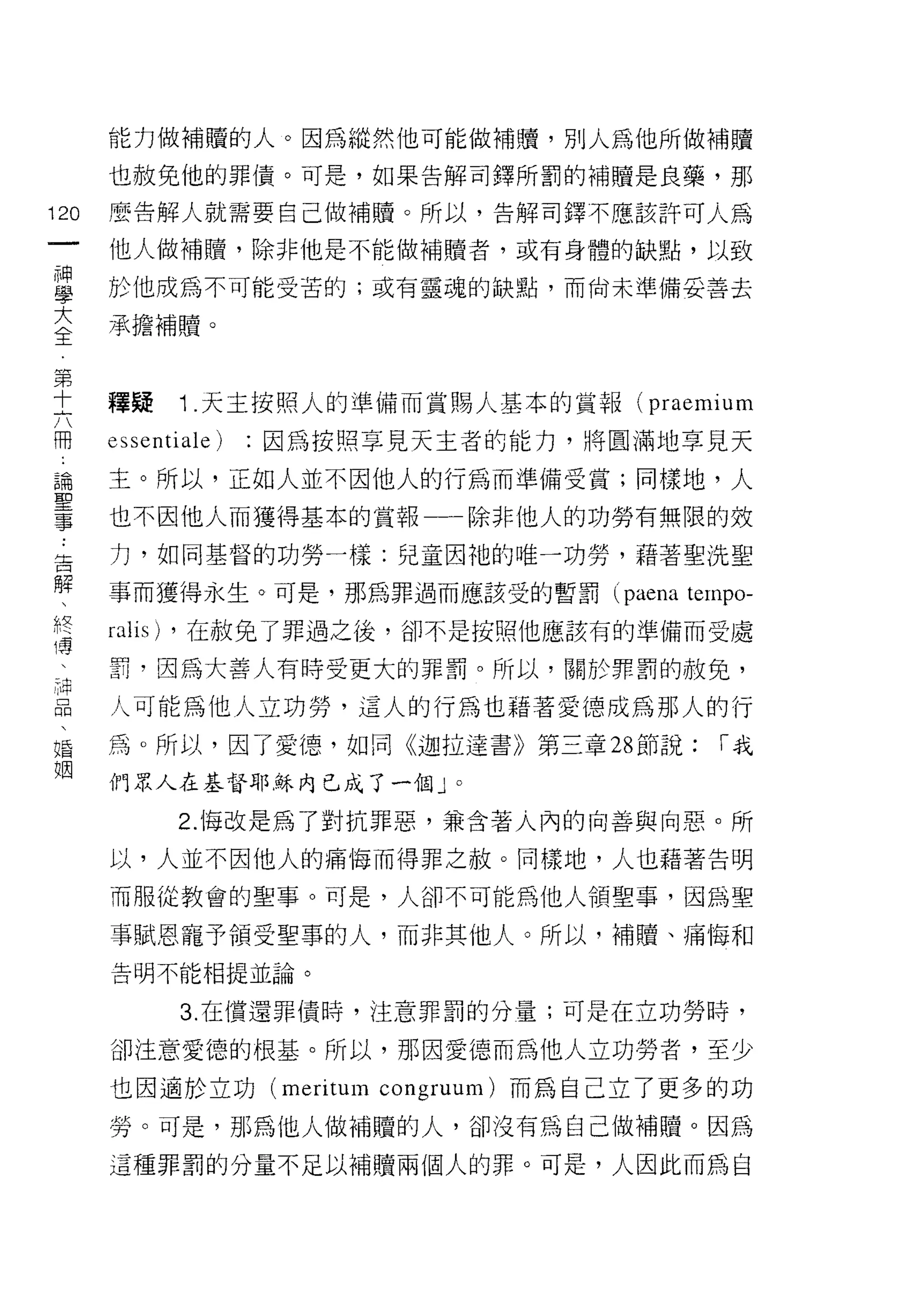 能力做補贖的人。因為縱然他可能做補贖，別人為他所做補贖
      也赦免他的罪債。可是，如果告解司鐸所罰的補贖是良藥，那

120   麼告解人就需要自己做補贖。所以，告解司鐸不應該許可人為

      他人做補贖，除非他是不能做補贖者，或有身體的缺點，以致

富     於他成為不可能受苦的;或有靈魂的缺點，而尚未準備妥善去
三     承擔補贖。

第
土     釋疑    1 .天主按照人的準備而賞賜人基本的賞報( praemium
冊     的 sentiale)   因為按照享見天主者的能力，將圓滿地享見天

論     主。所以，正如人並不因他人的行為而準備受賞;同樣地，人
耳口


事     也不因他人而獲得基本的賞報一一除非他人的功勞有無限的效

告     力，如同基督的功勞一樣:兒童因祂的唯一功勞，藉著聖洗聖
解
      事而獲得永生。可是，那為罪過而應該受的暫罰 (paena    ternpo-
z     falls) ，在赦兔了罪過之後，卻不是按照他應該有的準備而受處
 :    罰，因為大善人有時受更大的罪罰。所以，關於罪罰的赦免，

晶     人可能為他人立功勞，這人的行為也藉著愛德成為那人的行
唱     為。所以，因了愛德，如同《迦拉達書》第三章 28 節說;       1"我
姻
      們眾人在基督耶穌內已成了一個」。

            2. 悔改是為了對抗罪惡，兼含著人內的向善與向惡。所

      以，人並不因他人的痛悔而得罪之赦。同樣地，人也藉著告明

      而服從教會的聖事。可是，人卻不可能為他人領聖事，因為聖

      事賦恩寵予領受聖事的人，而非其他人。所以，補贖、痛悔和
      告明不能相提並論。


             3. 在償還罪債峙，注意罪罰的分量;可是在立功勞時，

      卻注意愛德的根基。所以，那因愛德而為他人立功勞者，至少

      也因適於立功 (meritum congruum) 而為自己立了更多的功
      勞。可是，那為他人做補贖的人，卻沒有為自己做補贖。因為
      這種罪罰的分量不足以補贖兩個人的罪。可是，人因此而為自
 