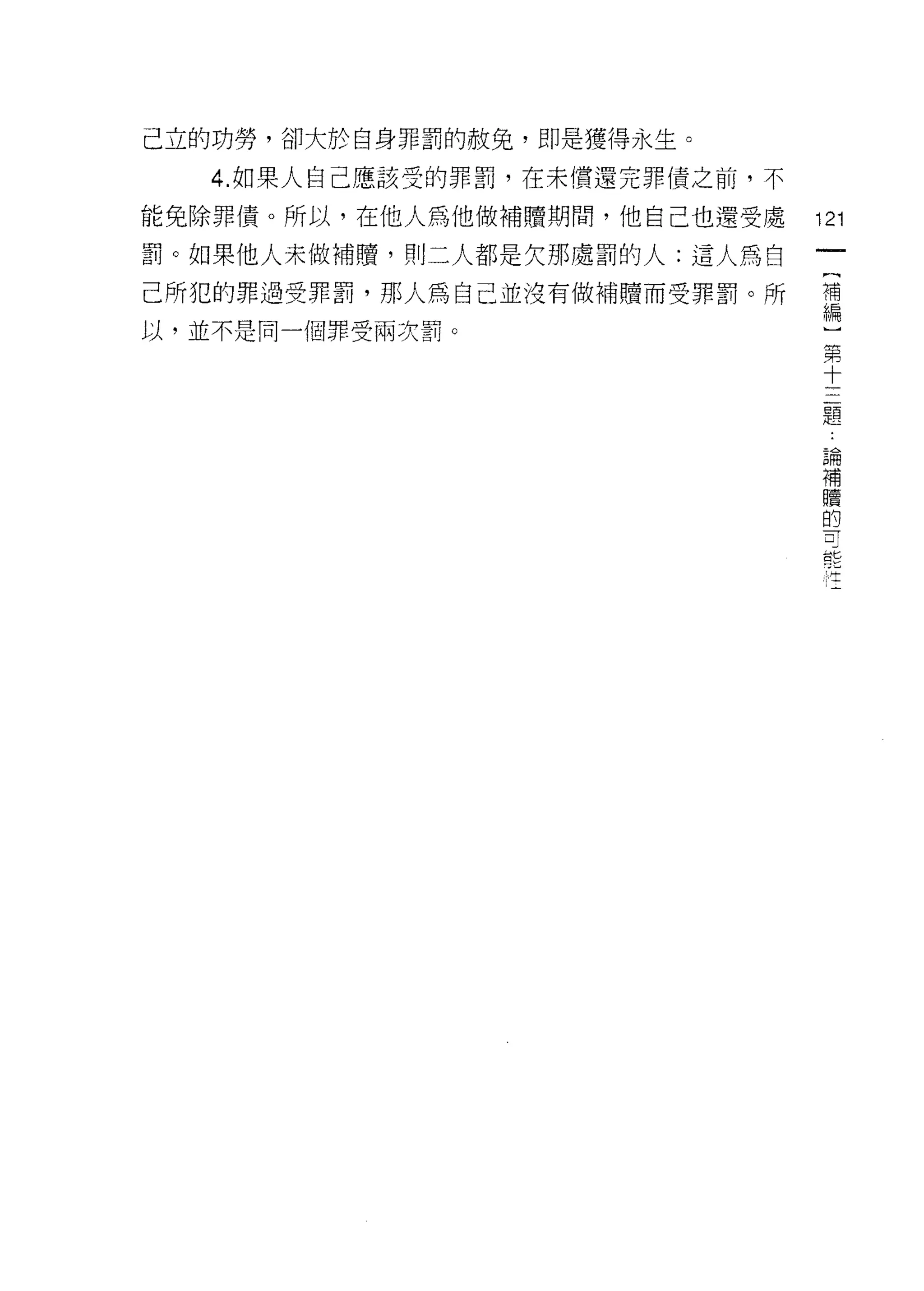 己立的功勞，卻大於自身罪罰的赦免，即是獲得永生。

   4. 如果人自己應該受的罪罰，在未償還完罪債之前，不

能免除罪債。所以，在他人為他做補贖期間，他自己也還受處       121
罰。如果他人未做補贖，買 IJ 二人都是欠那處罰的人:這人為白
己所犯的罪過受罪罰，那人為自己並沒有做補贖而受罪罰。所       謂
以，並不是同一個罪受兩次罰。
                                       第
                                       十
                                       三
                                       題

                                   論
                                   補
                                   贖
                                   的
                                   可
                                   能
                                   生
 
