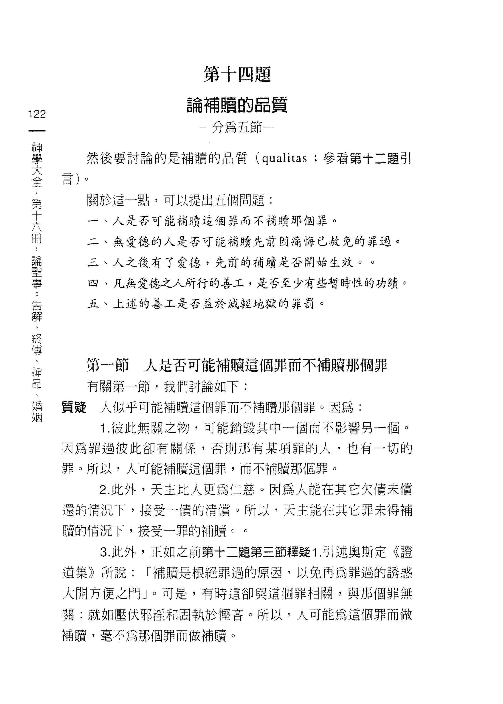 第   十   四   題
                          補   贖   的   晶
                      。   寸   嚼   自       質
                      閒
                                          一
î 22                  -               F
 一
 神
 學          然後要討論的是補贖的品質              (qualitas ;參看第十二題引

 大
 全          關於這一點，可以提出五個問題:
 第          一、人是否可能補蜻這個罪而不補贖那個罪。
 十
 六          二、無愛德的人是否可能補贖先前因痛悔已赦免的罪過。

 冊          三、人之後有了愛德，先前的補贖是否間始生效。。

 論          四、凡無愛德之人所行的善玉，是否至少有些暫時性的功績。
 聖          五、上述的善工是否孟於減輕地獄的罪罰。
 事
 ﹒
 告
 解          第一節   人是否可能補贖這個罪而不補贖那個罪

 、          有關第一節，我們討論如下:

 終     質疑    人似乎可能補贖這個罪而不補贖那個罪。因為:
 傅           1 .彼此無關之物，可能銷毀其中一個而不影響另一個。
 
 一     因為罪過彼此卻有關係，否則那有某項罪的人，也有一切的

 補     罪。所以，人可能補贖這個罪，而不補贖那個罪。

 品           2. 此外，天主比人更為仁慈。因為人能在其它欠債未償
 、     還的情況下，接受一債的清償。所以，天主能在其它罪未得補
 婚     噴的情況下，接受一罪的補贖。。
 姻
             3. 此外，正如之前第十二題第三節釋疑 1 .引述奧斯定《證
       道集》所說:     r 補贖是根絕罪過的原因，以免再為罪過的誘惑

       大開方便之門」。可是，有時這卻與這個罪相闕，與那個罪無

       關:就如壓伏邪淫和固執於 1堅吝。所以，人可能為這個罪而做

       補贖，毫不為那個罪而做補贖。
 