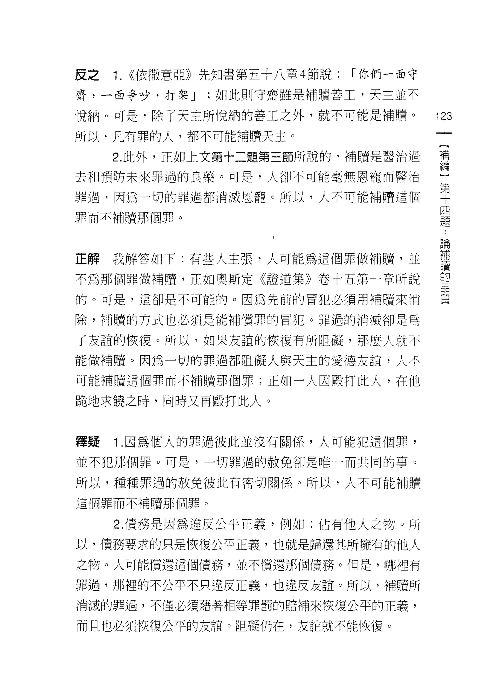 皮之   1.   <<依撒意亞》先知書第五十八章 4 節說:   ["你們一面守

齋，一面爭吵，打架 J      ;如此則守齋雖是補贖善士，天主並不

↑兌納。可是，除了天主所悅納的善工之外，就不可能是補贖。                123

所以，凡有罪的人，都不可能補贖天主。

     2. 此外，正如上文第十二題第三節所說的，補贖是醫治過            i'iiì
                                            編

去和預防未來罪過的良藥。可是，人卻不可能毫無恩寵而醫治

罪過，因為一切的罪過都消滅恩寵。所以，人不可能補贖這個                 單
                                            四
罪而不補贖那個罪。
                                            題


                                            昌間


正解我解答如下:有些人主張，人可能為這個罪做補贖'並                  富
不為那個罪做補贖，正如奧斯定《證道集》卷十五第一章所說                 盟
的。可是，這卻是不可能的。因為先前的冒犯必須用補贖來消                 員

除，補贖的方式也必須是能補償罪的冒犯。罪過的消滅卻是角

了友誼的恢復。所以，如果友誼的恢復有所阻礙，那麼人，就不

能做補贖。因為一切的罪過都阻礙人與天主的愛德友誼，人不
可能補贖這個罪而不補體那個罪;正如一人因毆打此人，在他

跪地求饒之時，同時又再毆打此人。



釋賠   1 .因為個人的罪過彼此並沒有關係，人可能犯這個罪，
並不犯那個罪。可是，一切罪過的赦免卻是唯一而共同的事。

所以，種種罪過的赦免彼此有密切關係。所以，人不可能補贖

這個罪而不補贖那個罪。

     2. 債務是因為違反公平正義，例如:佔有他人之物。所
以，債務要求的只是恢復公平正義，也就是歸還其所擁有的他人
之物。人可能償還這個債務，並不償還那個債務。但是，哪裡有

罪過，那裡的不公平不只違反正義，也違反友誼。所以，補贖所
消滅的罪過，不僅必須藉著手目等罪罰的賠補來恢復公平的正義，

而且也必須恢復公平的友誼。阻礙仍在，友誼就不能恢復。
 