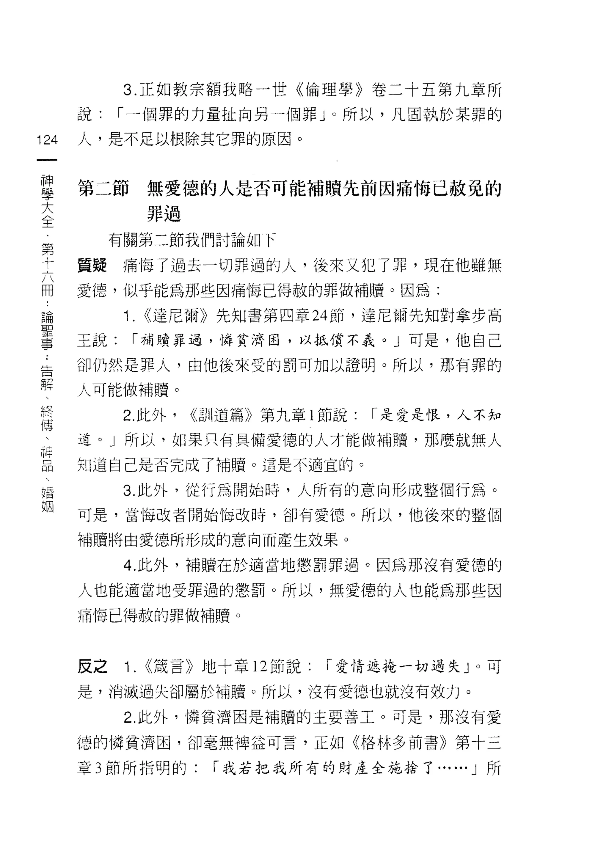 3. 正如教宗額我略一世《倫理學》卷二十五第九章所

      說:    r 一個罪的力量扯向另一個罪」。所以，凡固執於某罪的

124   人，是不足以根除其它罪的原因。
 一
 神
 學    第三節        無愛德的人是否可能補贖先前因痛悔已赦免的
 大               罪過

 全         有關第二節我們討論如下
 第
      質疑    痛悔了過去一切罪過的人，後來又犯了罪，現在他雖無
 十
 六    愛德，似乎能為那些因痛悔己得赦的罪(故補贖。因為:

 冊          1. <<達尼爾》先知書第四章 24 節，達尼爾先知對拿步高
 論    玉說:    r 補贖罪過，憐貧濟固，以抵償不義。」可是，他自己
 聖    卻仍然是罪人，由他後來受的罰可加以證明。所以，那有罪的
 事
 告    人可能做補贖。

 解          2. 此外，    <<訓道篇》第九章 l 節說:   r 是愛是恨，人不知
 、    道。」所以，如果只有具備愛德的人才能做補購，那!要就無人
 終    知道自己是否完成了補贖。這是不適宜的。
 傳
 、          3. 此外，從行為開始時，人所有的意向形成整個行為。

 神    可是，當悔改者開始悔改時，卻有愛德。所以，他後來的整個

 品    補贖將由愛德所形成的意向而產生放果。
 、          4. 此外，補贖在於適當地懲罰罪過。因為那沒有愛德的
 婚
 姻    人也能適當地受罪過的懲罰。所以，無愛德的人也能為那些因

      痛悔已得赦的罪做補贖。



      反之    1.   <<藏言》地十章 12 節說:   r 愛情返掩一切過失 J 。可

      是，消滅過失卻屬於補贖。所以，沒有愛德也就沒有效力。

            2. 此外，憐貧濟因是補贖的主要善工。可是，那沒有愛

      德的憐貧濟固，卻毫無神益可言，正如《格林多前書》第十三

      章 3 節所指明的:        r 我若把我所有的財產企施拾了...    ••. J   所
 