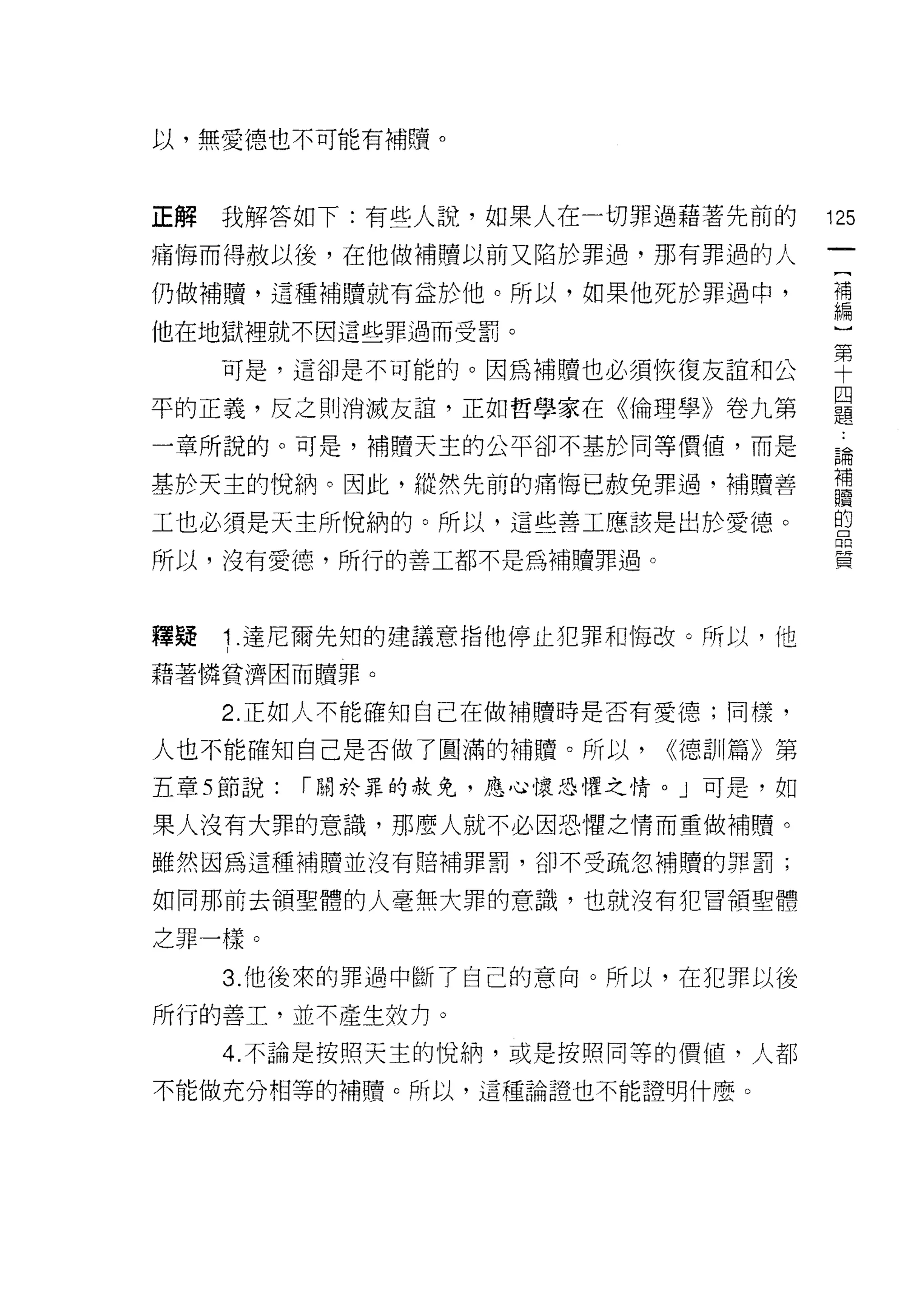 以，無愛德也不可能有補贖。



正解   我解答如下:有些人說，如果人在一切罪過藉著先前的        125
痛悔而得赦以後，在他做補贖以前又陷於罪過，那有罪過的人
                                      [
                                      補
仍做補贖，這種補贖就有益於他。所以，如果他死於罪過中，
                                      編
他在地獄裡就不因這些罪過而受罰。

     可是，這卻是不可能的。因為補贖也必須恢復友誼和公        車
                                     四
平的正義，反之則消滅友誼，正如哲學家在《倫理學》卷九第          題

一章所說的。可是，補贖天主的公平卻不基於同等價值，而是          論
                                     補
基於天主的悅納。因此，縱然先前的痛悔已赦免罪過，補贖善
                                     1童
工也必須是天主所悅納的。所以，這些善工應該是出於愛德。          的


所以，沒有愛德，所行的善工都不是為補贖罪過。               質



釋疑   1. 達尼爾先知的建議意指他停止犯罪和悔改。所以，他
藉著憐貧濟因而贖罪。

     2. 正如人不能確知自己在做補贖時是否有愛德;同樣，

人也不能確知自己是否做了圓滿的補贖。所以，      <<德訓篇》第
五章 5 節說:   r 關於罪的赦免，應心懷恐懼之情。」可是，如

果人沒有大罪的意識，那麼人就不必因恐懼之情而重做補贖。
雖然因為這種補贖並沒有賠補罪罰，卻不受疏忽補贖的罪罰;

如同那前去領聖體的人毫無大罪的意識，也就沒有犯冒領聖體

之罪一樣。

     3. 他後來的罪過中斷了自己的意向。所以，在犯罪以後

所行的善工，並不產生奴力。

     4. 不論是按照天主的 1兌納，或是按照同等的價值，人都

不能做充分相等的補贖。所以，這種論證也不能證明什麼。
 