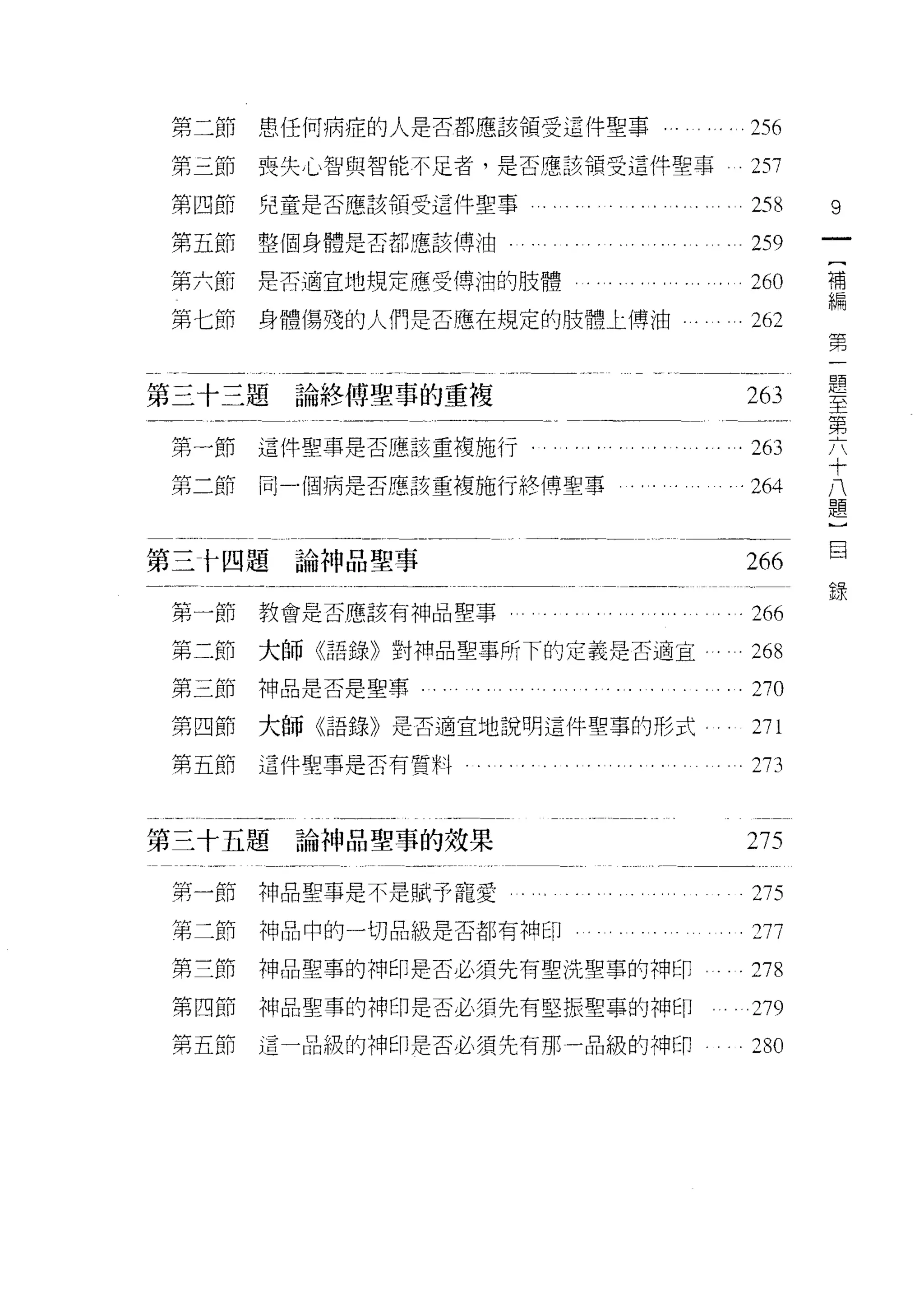 第二節   患任何病症的人是否都應該領受這件聖事                            256
第二節   喪失心智與智能不足者，是否應該領受這件聖事                         257
第四節   兒童是否應該領受這件聖事                                  258     9
第五節整個身體是否都應該傅油                                      259
                                                            {
第六節   是否適宜地規定應受傅泊的肢體                                260     補
                                                            編
第七節   身體傷殘的人們是否應在規定的肢體上傳油                           262     第
                                                            一
                                                            題
                                                            至
第三十三題論終傅聖事的重複                                       263     第
                                                            六
                                                            十
第一節   這件聖事是否應該重複施行.        . .....       '. . . . . . 263   八
                                                            題
第二節   同一個病是否應該重複施行終博聖事               。            .264      )
                                                            目
                                                            錄

第三卡四題論神品聖事                                          266

第一節   教會是否應該有神品聖事                                   266
第二節   大師《語錄》對神品聖事所下的定義是否適宜.                         268
第三節神品是否是聖事          ....       .......         ...DO
第四節大師《語錄》是否適宜地說明這件聖事的形式                             271
第五節這件聖事是否有質料    ‘............                ....   D3


第三十五題論神品聖事的效果                                       之 75

第一節神品聖事是不是賦予寵愛                                      275
第二節   神品中的一切品級是否都有神印                                277
第三節   神品聖事的神印是否必須先有聖洗聖事的神印                          D8
第四節   神品聖事的神印是否必須先有堅振聖事的神印                          279
第五節   這一品級的神印是否必須先有那一品級的神印                          280
 