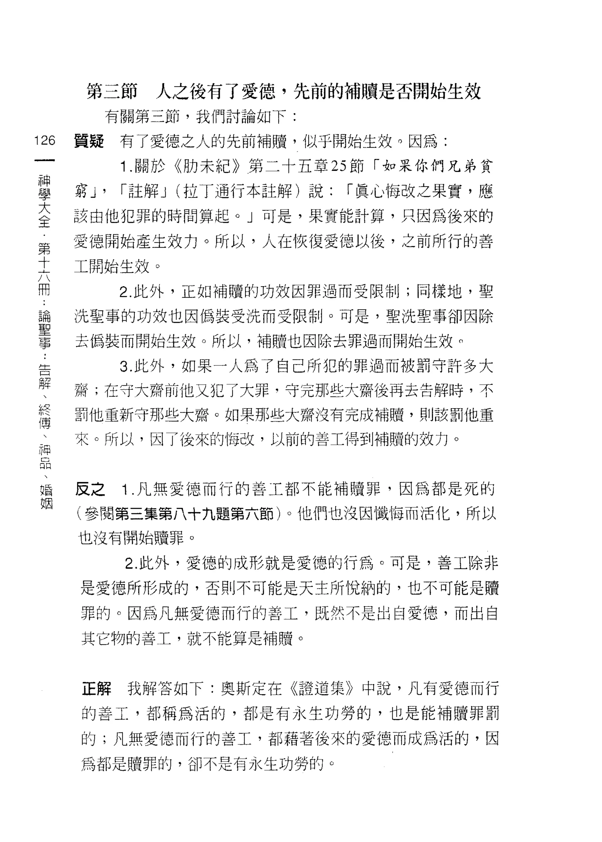 第三節     人之後有了愛德，先前的補贖是否開始生效
           有關第三節，我們討論如下:

126   質疑     有了愛德之人的先前補贖，似乎開始生效。因為:
 一
             1 .關於《肋未紀》第二十五章 25 節「如果你們兄弟貧
 神
 學    窮 J'   r 註解 J (拉丁通行本註解)說:   r 真心悔改之果實，應

 大    該由他犯罪的時間算起。」可是，果實能計算，只因為後來的

 全    愛德開始產生效力。所以，人在恢復愛德以後，之前所行的善
 第    工開始生效。
 十
 六           2 此外，正如補贖的功效因罪過而受限制;同樣地，聖

 用    ;先聖事的功效也因偽裝受洗而受限制。可是，聖洗聖事卻因除

 論    去偽裝而開始生效。所以，補贖也因除去罪過而開始生效們
 聖           3. 此外，如果一人為了自己所犯的罪過而被罰守許多大
 事    齋;在守大齋前他又犯了大罪，守完那些大齋後再去告解時，不
 ﹒
 告    罰他重新守那些大齋。如果那些大齋沒有完成補贖，貝 IJ 該罰他重

 解    來。所以，因了後來的悔改，以前的善工得到補贖的效力。

 、
 終    反之     1 .凡無愛德而行的善工都不能補贖罪，因為都是死的
 傳    (參閱第三集第八十九題第六節)。他們也沒因懺悔而活化，所以
 、    也沒有開始贖罪。
 神
 品           2. 此外，愛德的成形就是愛德的行為。可是，善工除非

 、    是愛德所形成的，否則不可能是天主所悅納的，也不可能是贖
 婚    罪的。因為凡無愛德而行的善工，既然不是出自愛德，而出自
 姻    其它物的善工，就不能算是補贖。



      正解     我解答如下:奧斯定在《證道集》中說，凡有愛德而行

      的善工，都稱為活的，都是有永生功勞的，也是能補贖罪罰

      的;凡無愛德而行的善工，都藉著後來的愛德而成為活的，因

      為都是贖罪的，卻不是有永生功勞的。
 