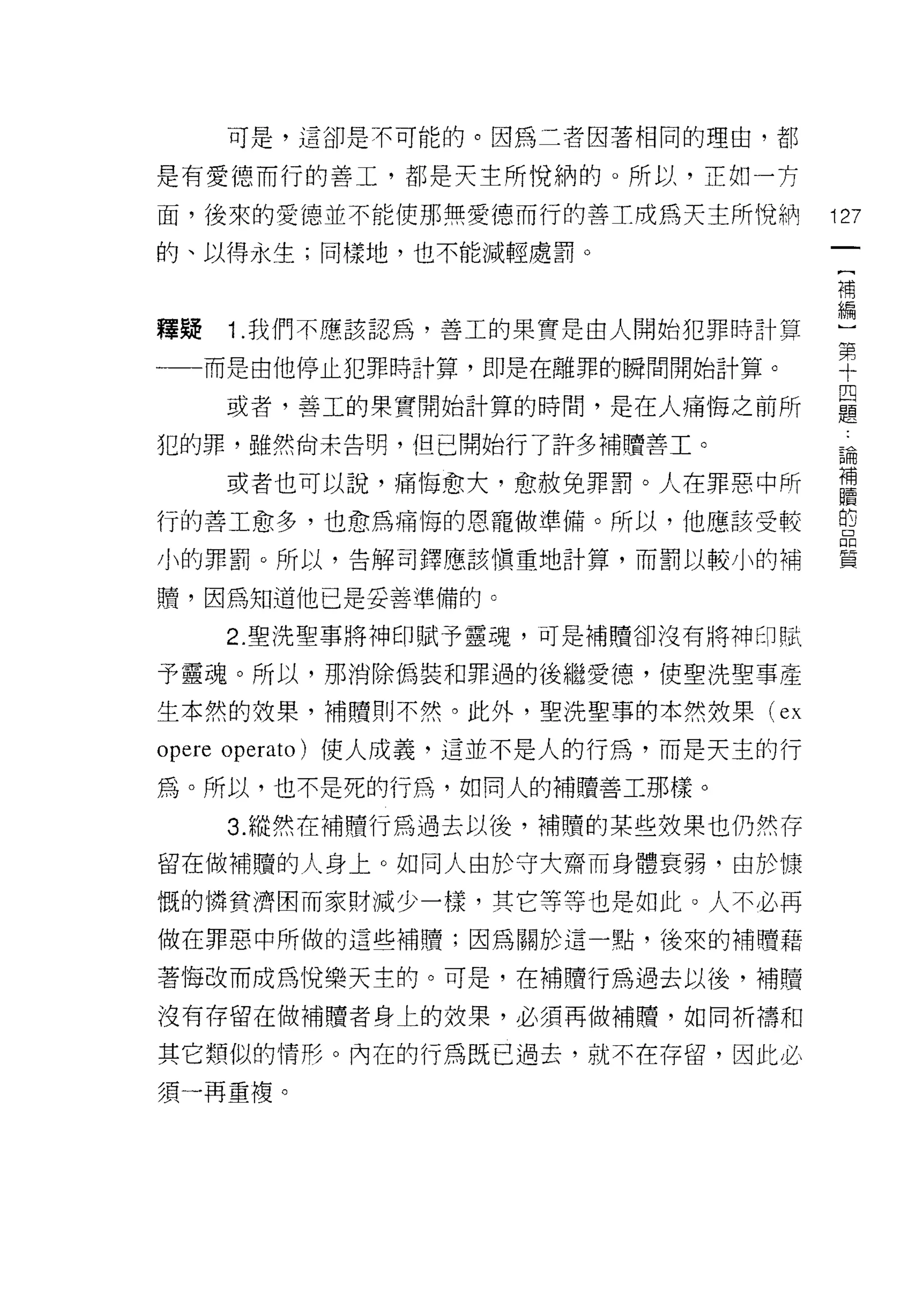 可是，這卻是不可能的。因為二者因著相同的理由，都

是有愛德而行的善工，都是天主所悅納的。所以，正如-]守

面，後來的愛德並不能使那無愛德而行的善工成為天主所悅納             127
的、以得永生;同樣地，也不能減輕處罰。

                                        補


釋聽   1.我們不應該認為，善工的果實是由人開始犯罪時計算          編
                                        第
一一一而是由他停止犯罪時計算，即是在離罪的瞬間開始計算。            十

     或者，善工的果實開始計算的時間，是在人痛悔之前所           是
犯的罪，雖然尚未告明，但已開始行了許多補贖善工。                論

     或者也可以說，痛悔愈大，愈赦免罪罰。人在罪惡中所           喜
行的善工愈多，也愈為痛悔的恩寵做準備。所以，他應該受較             自
小的罪罰。所以，告解司鐸應該慎重地計算，而罰以較小的補             員


贖，因為知道他已是妥善準備的。

     2. 聖洗聖事將神印賦予靈魂，可是補贖卻沒有將神印賦

予靈魂。所以，那消除偽裝和罪過的後繼愛德，使聖洗聖事產

生本然的技果，補贖則不然。此外，聖洗聖草的本然效果 (ex

opere op 巴 rato) 使人成義，這並不是人的行為，而是天主的行
為。所以，也不是死的行為，如同人的補贖善工那樣。

     3. 縱然在補贖行為過去以後，補贖的某些效果也仍然存
留在做補贖的人身上。如同人由於守大齋而身體衰弱，由於慷

慨的憐貧濟因而家財減少一樣，其它等等也是如此。人不必再
做在罪惡中所做的這些補贖;因為關於這一點，後來的補贖藉

著悔改而成為 1兌樂天主的。可是，在補贖行為過去以後，補贖

沒有存留在做補贖者身上的放果，必須再做補贖，如同祈禱和

其它類似的情形。內在的行為既已過去，就不在存留，因此必
須一再重復。
 