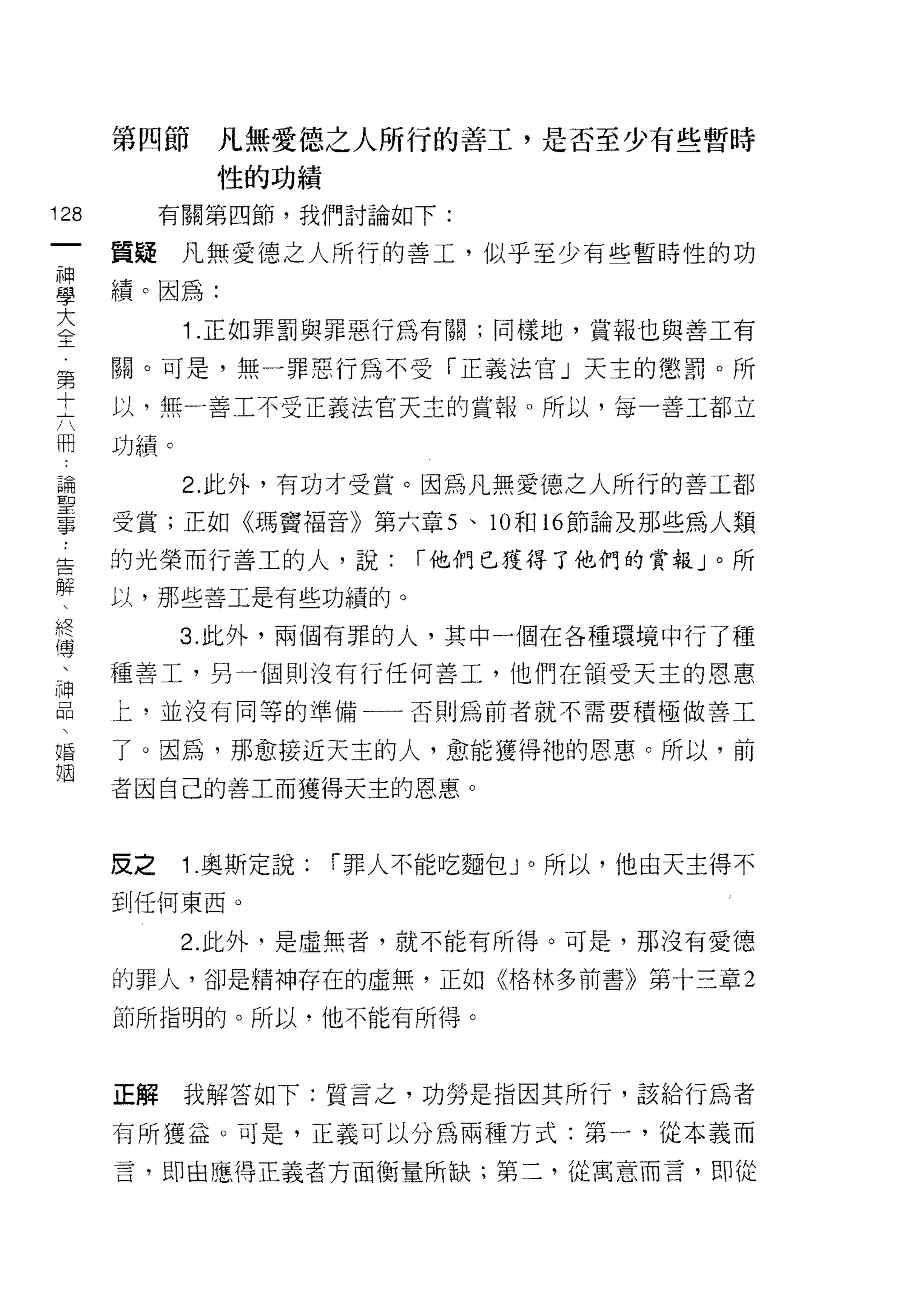 第四節     凡無愛德之人所行的善工，是否至少有些暫時
              性的功績

128        有關第四節，我們討論如下:
 一
      質疑凡無愛德之人所行的善工，似乎至少有些暫時性的功
 神
 學    績。因為:

 大          1 .正如罪罰與罪惡行為有關;同樣地，賞報也與善工有
 全    關。可是，無一罪惡行為不受「正義法官」天主的懲罰。所
 第    以，無一善工不受正義法官天主的賞報。所以，每一善工都立
 十
 六    功績。


 冊          2. 此外，有功才受賞。因為凡無愛德之人所行的善工都
 論    受賞;正如《瑪竇褔音》第六章 5 、 10 和 16 節論及那些為人類
 聖    的光榮而行善工的人，說:         í 他們已獲得了他們的賞報」。所
 事    以，那些善工是有些功績的。
 ﹒
 告          3. 此外，兩個有罪的人，其中一個在各種環境中行了種

 解    種善工，另一個則沒有行任何善工，他們在領受天主的恩惠

 、    匕，並沒有同等的準備一一否則為前者就不需要積極做善工

 終    了。因為，那愈接近天主的人，愈能獲得祂的恩惠。所以，前
 傳    者因自己的善工而獲得天主的恩惠。
 、
 神
 品    皮之    1 .奧斯定說:   í 罪人不能吃麵包」。所以，他由天主得不

 、    到任何東西。

 婚          2. 此外，是虛無者，就不能有所得。可是，那沒有愛德
 姻    的罪人，卻是精神存在的虛無，正如《格林多前書》第十三章 2

      節所指明的。所以，他不能有所得。



      正解    我解答如下:質言之，功勞是指因其所行，該給行為者

      有所獲益。可是，正義可以分為兩種方式:第一，從本義而

      言，即由應得正義者方面衡量所缺;第二，從寓意而言，即從
 