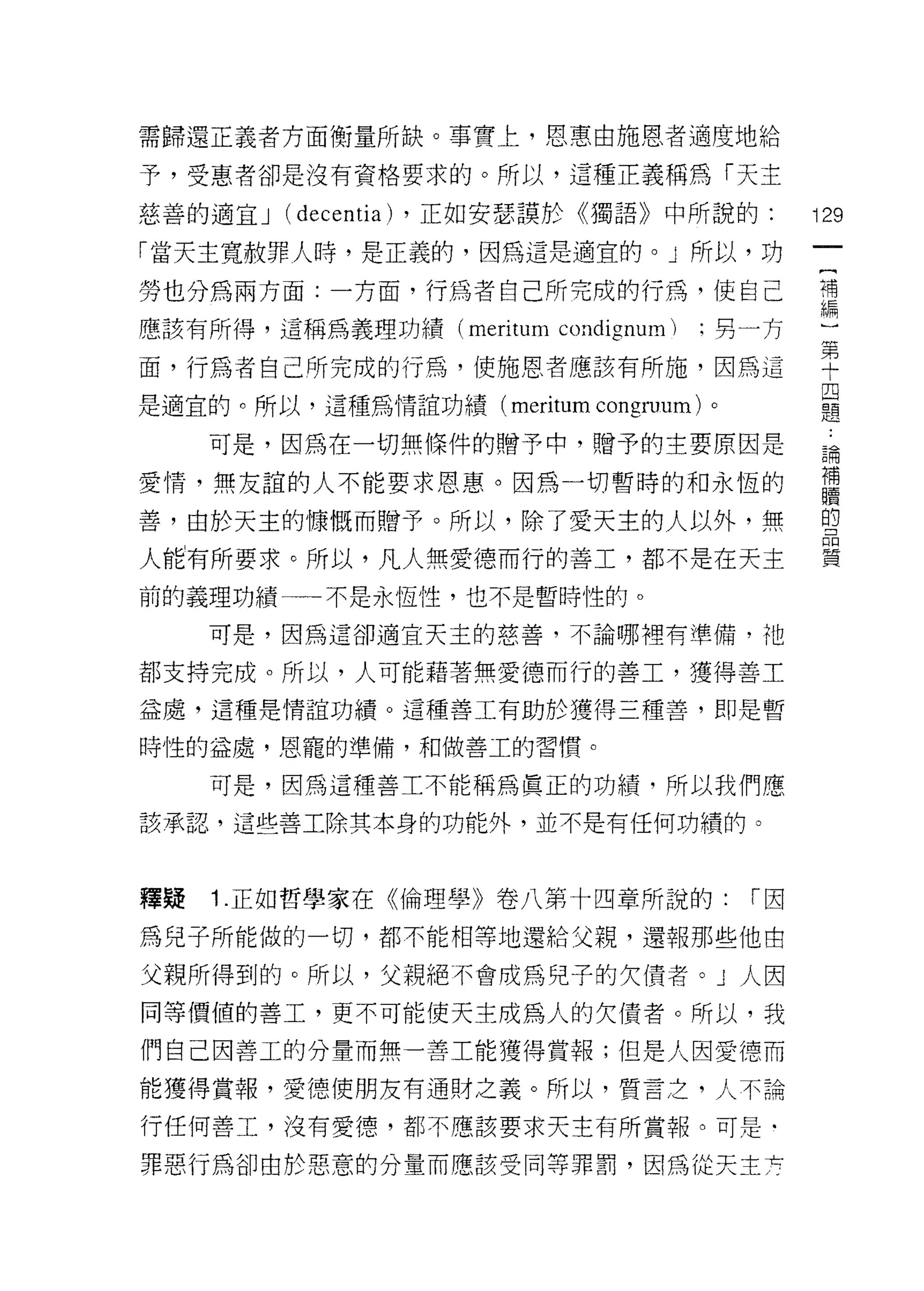 需歸還正義者方面衡量所缺。事實上，恩惠由施恩者適度地給

予，受惠者卻是沒有資格要求的。所以，這種正義稱為「天主

慈善的適宜 J (decentia) ，正如安瑟讀於行宙語》中所說的:              i 29
「當天主寬赦罪人峙，是正義的，因為這是適宜的。」所以，功

勞也分為兩方面:一方面，行為者自己所完成的行為，使自己                      講
應該有所得，這稱為義理功績 (meritum   condignum)   :男一方
                                                  第
面，行為者自己所完成的行為，使施恩者應該有所施，因為這                       十
                                                  四
是適宜的。所以，這種為情誼功績 (meritum    congruum)   0
                                                  題

     可是，因為在一切無條件的贈予中，贈予的主要原因是                     論
                                                  補
愛情，無友誼的人不能要求恩惠。因為一切暫時的和永恆的
                                                  贖
善，由於天主的慷慨而贈予。所以，除了愛天主的人以外，無                       的


人能有所要求。所以，凡人無愛德而行的善工，都不是在天主                       實

前的義理功績一一不是永恆性，也不是暫時性的。

     可是，因為這卻適宜天主的慈善，不論哪裡有準備，祂

都支持完成。所以，人可能藉著無愛德而行的善工，獲得善工

益處，這種是情誼功績。這種善工有助於獲得三種善，即是暫

時性的益處，恩寵的準備，和做善工的習慣。

     可是，因為這種善工不能稱為真正的功績，所以我們應

該承認，這些善工除其本身的功能外，並不是有任何功績的。




釋提   1 .正如哲學家在《倫理學》卷八第十四章所說的:               r因

為兒子所能做的一切，都不能相等地還給父親，還報那些他由

父親所得到的。所以，父親絕不會成為兒子的欠債者。 J 人因
同等價值的善工，更不可能使天主成為人的欠債者。所以，我

們自己因善工的分量而無一善工能獲得賞報;但是人因愛德而

能獲得賞報，愛德使朋友有通財之義。所以，質言乏，人不論

行任何善工，沒有愛德，都不應該要求天主有所賞報。可是﹒

罪惡行為卻由於惡意的分量而應該受同等罪罰，因為從天主:台
 