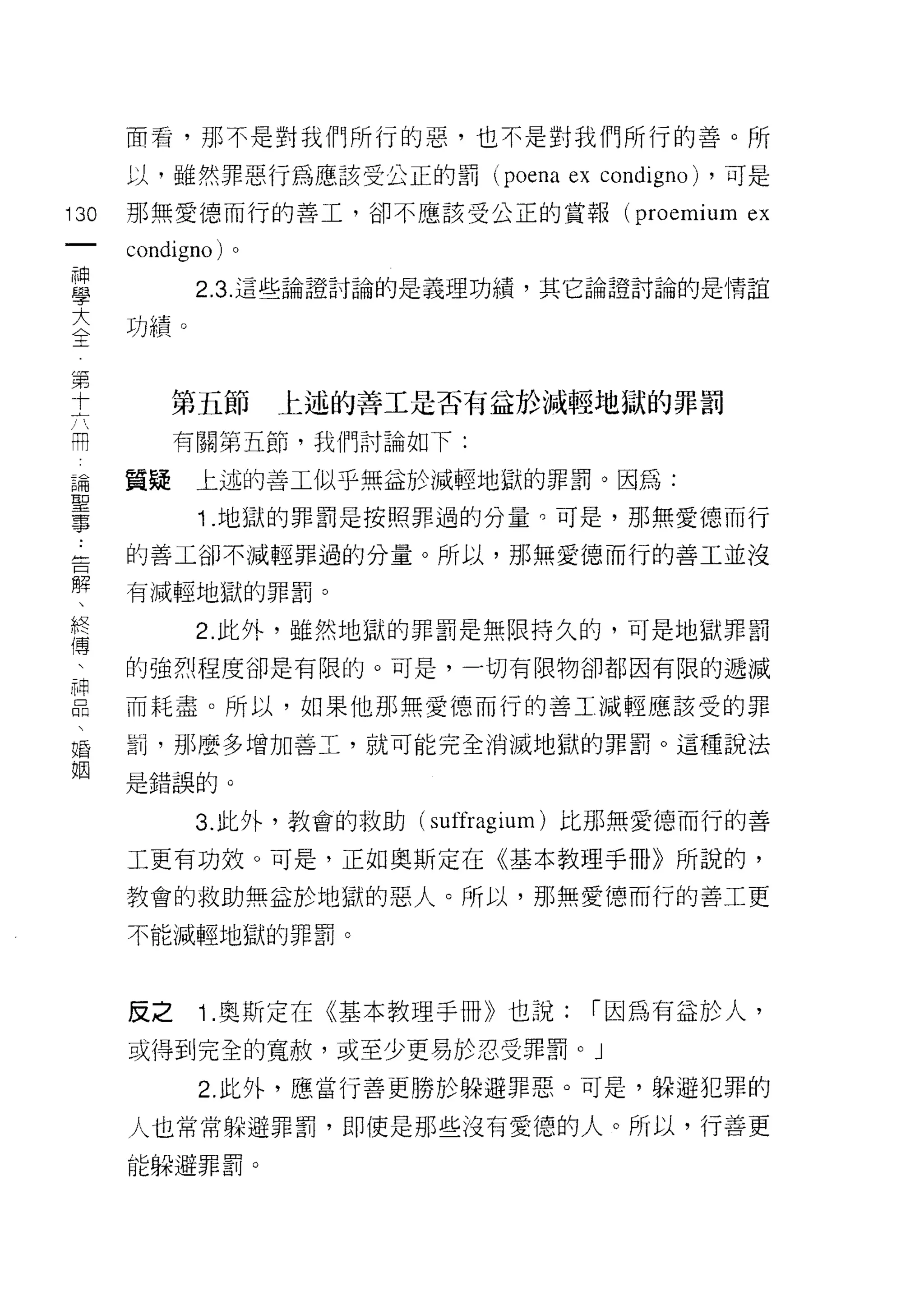 面看，那不是對我們所行的惡，也不是對我們所行的善。所

         以，雖然罪惡行為應該受公正的罰 (poena       ex condigno)   ，可是

130      那無愛德而行的善工，卻不應該受公正的賞報 (proemium               ex
     一   condigno) 。
     神
     學         2.3. 這些論證討論的是義理功績，其它論證討論的是情誼


     大   功績。

 第   全
 十
 六            第五節      上述的善工是否有益於減輕地獄的罪罰
 開
              有關第五節，我們討論如下:
     論
     聖   質疑    上述的善工似乎無益於減輕地獄的罪罰。因為:
     事         1 .地獄的罪罰是按照罪過的分量。可是，那無愛德而行
     ﹒
     告   的善工卻不減輕罪過的分量。所以，那無愛德而行的善工並沒
     解
     、   有減輕地獄的罪罰。
     終
     傅         2. 此外，雖然地獄的罪罰是無限持久的，可是地獄罪罰
     
     神   的強烈程度卻是有限的。可是，一切有限物卻都因有限的遞減
     品
     、   而耗盡。所以，如果他那無愛德而行的善工減輕應該受的罪
     婚
     姻   罰，那麼多增加善工，就可能完全消滅地獄的罪罰。這種說法

         是錯誤的。

               3. 此外，教會的救助(   suffragium )比那無愛德而行的善
         工更有功效。可是，正如奧斯定在《基本教理手冊》所說的，

         教會的救助無益於地獄的惡人。所以，那無愛德而行的善工更

         不能減輕地獄的罪罰。



         反之     1 .奧斯定在《基本教理手冊》也就:      I 因為有益於人，
         或得到完全的寬赦，或至少更易於忍受罪罰。」

                2. 此外，應當行善更勝於躲避罪惡。可是，躲避犯罪的

         人也常常躲避罪罰，即使是那些沒有愛德的人。所以，行善更
         能躲避罪罰。
 