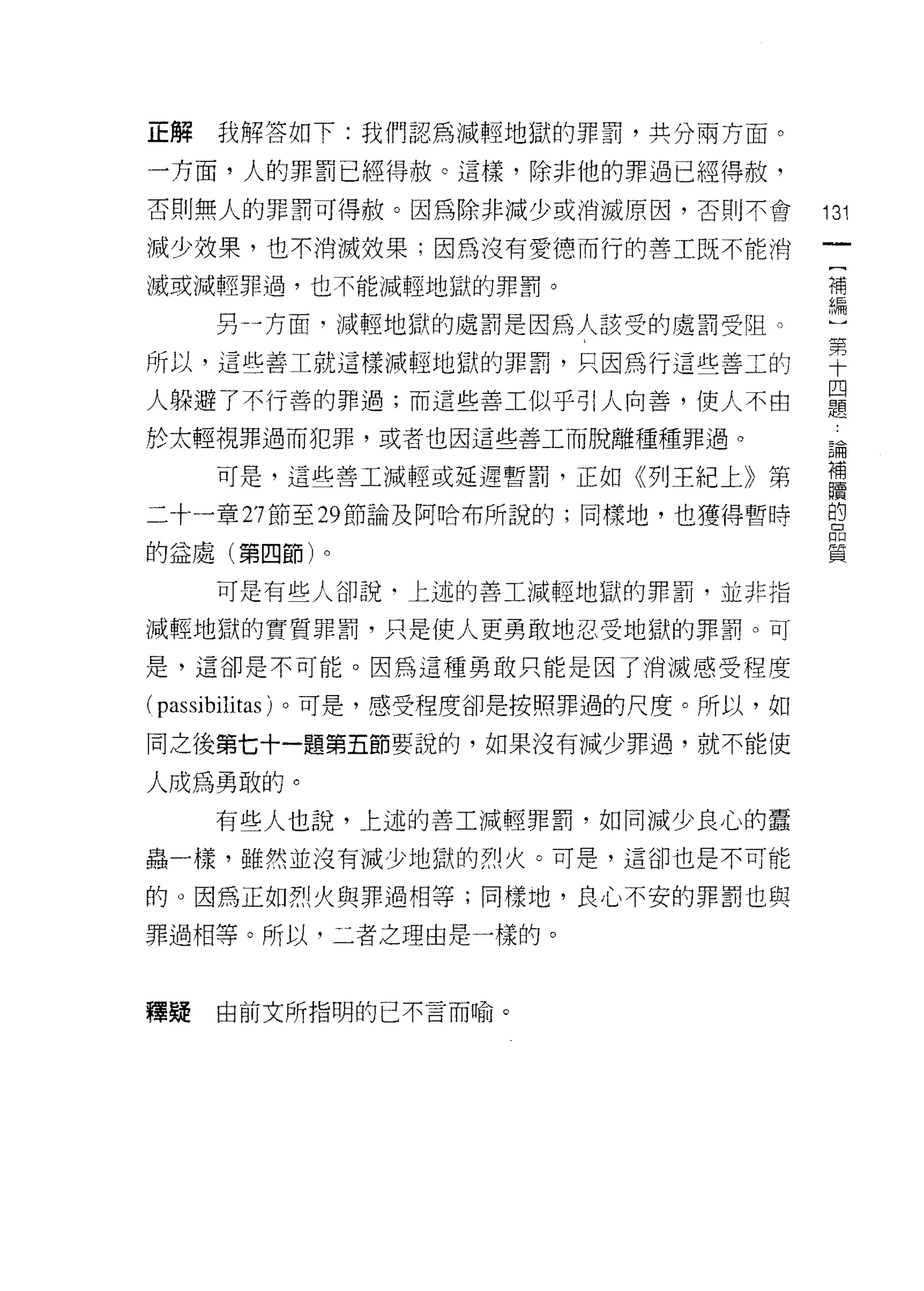 正解   我解答如下:我們認為減輕地獄的罪罰，其分兩方面。

一方面，人的罪罰已經得赦。這樣，除非他的罪過已經得赦，
否則無人的罪罰可得赦。因為除非減少或消滅原因，否則不會              131
減少效果，也不消滅效果;因為沒有愛德而行的書工既不能消
                                          [
滅或減輕罪過，也不能減輕地獄的罪罰。                        補
                                          編
     另千方面﹒減輕地獄的處罰是因為人該受的處罰受阻。

所以，這些善工就這樣減輕地獄的罪罰，只因為行這些善工的              聖
人躲避了不行善的罪過;而這些善工似乎引人向善，使人不由              是
於太輕視罪過而犯罪，或者也因這些善工而脫離種種罪過。
                                         自間

     可是，這些善工減輕或延遲暫罰，正如《子旺紀上》第            龍
二十一章 27 節至 29 節論及阿哈布所說的;同樣地，也獲得暫時        自

的益處(第四節)。                                質

     可是有些人卻說﹒上述的善工減輕地獄的罪罰，並非指

減輕地獄的實質罪罰，只是使人更勇敢地忍受地獄的罪罰。可

是，這卻是不可能。因為這種勇敢只能是因了消滅感受程度

( passibilitas )。可是，感受程度卻是按照罪過的尺度。所以，如
同之後第七十一題第五節要說的，如果沒有減少罪過，就不能使

人成為勇敢的。
     有些人也說，上述的善工減輕罪罰，如同減少良心的蠹

蟲一樣，雖然並沒有減少地獄的烈火。可是，這卻也是不可能

的。因為正如烈火與罪過相等;同樣地，良心不安的罪罰也與

罪過相等。所以，二者之理由是一樣的。



釋疑   由前文所指明的已不言而喻。
 