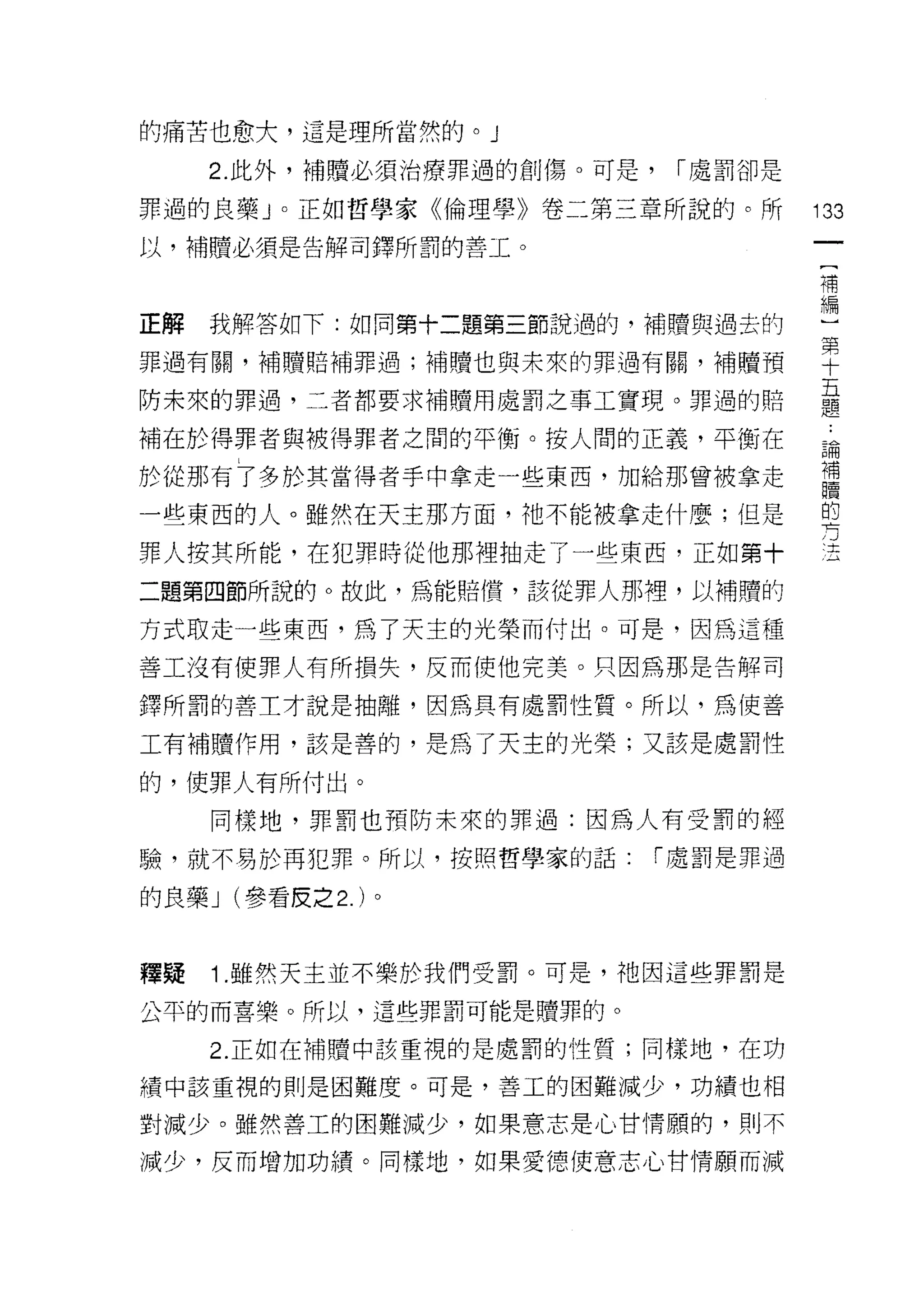 的痛苦也愈大，這是理所當然的。」

     2. 此外，補贖必須治療罪過的創傷。可是，    1"處罰卻是

罪，過的良藥 J 。正如哲學家《倫理學》卷二第三章所說的。所         133
以，補贖必須是告解司鐸所罰的善工。

                                       補


正解 我解答如下:如同第十二題第三節說過的，補贖與過去的           理
罪過有關，補贖賠補罪過;補贖也與未來的罪過有闕，補贖預            空
防未來的罪過，二者都要求補贖用處罰之事工實現。罪過的賠            臺
補在於得罪者與被得罪者之間的平衡。按人間的正義，平衡在            論
於從那有了多於其當得者手中拿走一些東西，加給那曾被拿走            車
一些東西的人。雖然在天主那方面，祂不能被拿走什麼;但是            的
                                       方
罪人按其所能，在犯罪時從他那裡抽走了一些東西，正如第十            、土




二題第四節所說的。故此，為能賠慣，該從罪人那裡，以補贖的

方式取走一些東西，為了天主的光榮而付出。可是，因為這種

善工沒有使罪人有所損失，反而使他完美。只因為那是告解司

鐸所罰的善主才說是抽離，因為具有處罰性質。所以，為使善

工有補贖作用，該是善的，是為了天主的光榮;又該是處罰性

的，使罪人有所付出。

     同樣地，罪罰也預防未來的罪過:因為人有受罰的經

驗，就不易於再犯罪。所以，按照哲學家的話:        1"處罰是罪過

的良藥 J (參看皮之 2. )。


釋疑   1 .雖然天主並不樂於我們受罰。可是，祂因這些罪罰是
公平的而喜樂。所以，這些罪罰可能是贖罪的。

     2. 正如在補贖中該重視的是處罰的性質;同樣地，在功

績中該重視的則是困難度。可是，善工的困難減少，功績也相

對減少。雖然善工的困難減少，如果意志是心甘情願的，頁。不

減少，反而增加功績。同樣地，如果愛德便意志心甘情願而減
 