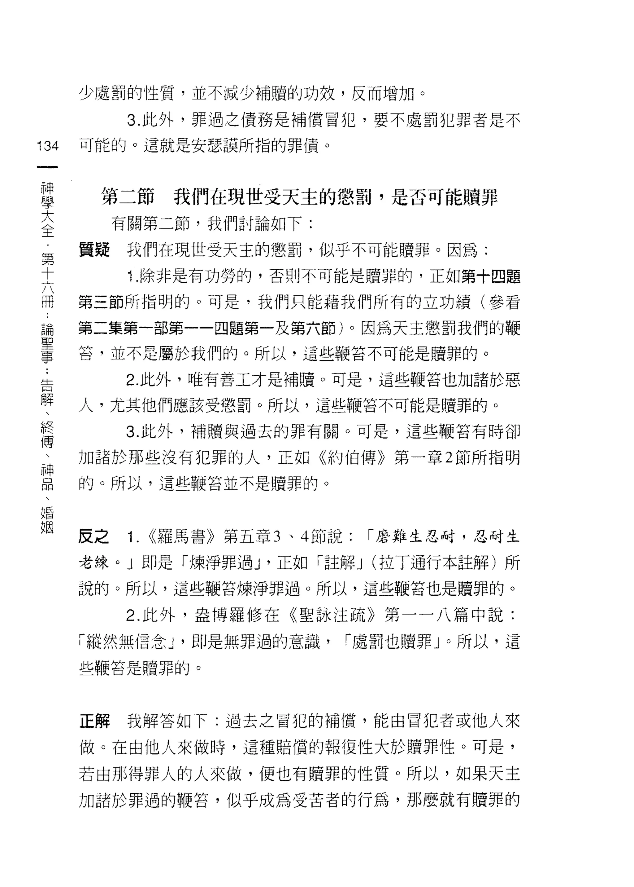 少處罰的性質，並不減少補贖的功效，反而增加。

            3. 此外，罪過立債務是補償冒犯，要不處罰犯罪者是不

134   可能的。這就是安瑟讓所指的罪債。
 一
 神
 學     第二節         我們在現世受天主的懲罰，是否可能贖罪

 大         有關第二節，我們討論如下:

 全    質疑   我們在現世受天主的懲罰，似乎不可能贖罪。因為:
 第          1 .除非是有功勞的，否則不可能是贖罪的，正如第十四題
 十
 六    第三節所指明的。可是，我們只能藉我們所有的立功績(參看

 冊    第二集第一部第一一四題第一及第六節)。因為天主懲罰我們的鞭
 論    苔，並不是屬於我們的。所以，這些鞭答不可能是贖罪的。
 聖         2. 此外，唯有善工才是補贖。可是，這些鞭苔也加諸於惡
 事
 告    人，尤其他們應該受懲罰。所以，這些鞭答不可能是贖罪的。

 解         3. 此外，補贖與過去的罪有關。可是，這些鞭答有時卻

 、    加諸於那些沒有犯罪的人，正如《約伯傳》第一章 2 節所指明
 終    的。所以，這些鞭苔並不是贖罪的。
 傅
 
 神    反之    1.   <<羅馬書》第五章 3 、 4 節說:   r 磨難生忍耐，忍耐生

 品    老練。」即是「煉淨罪過 y 正如「註解 J (拉了通行本註解)所
 、    說的。所以，這些鞭苔煉淨罪過。所以，這些鞭苔也是贖罪的。
 婚
 姻         2. 此外，盎博羅修在《聖詠注疏》第一一八篇中說:

      「縱然無信念 y 即是無罪過的意識，           r 處罰也贖罪」。所以，這

      些鞭答是贖罪的。




      正解    我解答如下:過去之冒犯的補償，能由冒犯者或他人來

      做。在由他人來做時，這種賠償的報復性大於贖罪性。可是，

      若由那得罪人的人來做，便也有贖罪的性質。所以，如果天主

      力日諸於罪過的鞭信，似乎成為受苦者的行為，那麼就有贖罪的
 