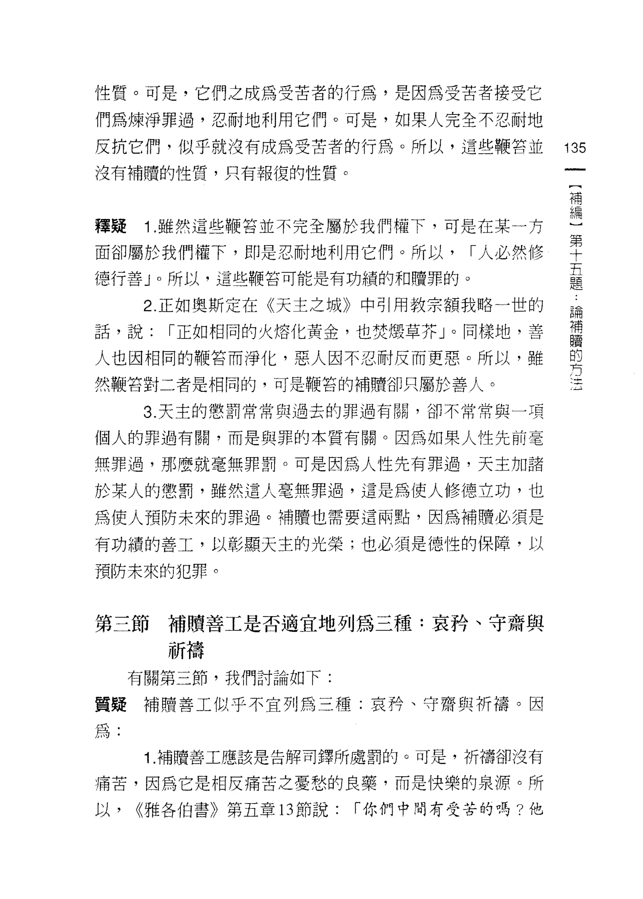 性質。可是，它們之成為受苦者的行為，是因為受苦者接受它
們為煉淨罪過，忍耐地利用它們。可是，如果人完全不忍耐地

反抗它們，似乎就沒有成為受苦者的行為。所以，這些鞭莒並              135
沒有補贖的性質，只有報復的性質。
                                         補


釋疑 1 .雖然這些鞭答並不完全屬於我們權下，可是在某一方            重
面卻屬於我們權下，即是忍耐地利用它們。所以，川必然修               車
                                         五
德行善」。所以，這些鞭當可能是有功績的和贖罪的。                 題

      2. 正如奧斯定在《天主之城》中引用教宗額我略一世的         論
話，說:   I 正如相同的火熔化黃金，也焚體草芥」。同樣地，善         草
                                         的
人也因相同的鞭答而淨化，惡人因不忍耐反而更惡。所以，雖
                                         方
然鞭宮對二者是相同的，可是鞭宮的補體卻只屬於善人。

      3. 天主的懲罰常常與過去的罪過有關，卻不常常與一項

個人的罪過有闕，而是與罪的本質有關。因為如果人性先前毫

無罪過，那麼就毫無罪罰。可是因為人性先有罪過，天主加諸

於某人的懲罰，雖然這人毫無罪過，這是為使人修德立功，也
為使人預防未來的罪過。補贖也需要這兩點，因為補贖必須是

有功績的善工，以彰顯天主的光榮;也必須是德性的保障，以

預防未來的犯罪。



第三節補贖善工是否適宜地列為三種:哀矜、守齋與

       祈禱
     有關第三節，我們討論如下:

質接補贖善工似乎不宜列為三種:哀矜、守齋與祈禱。因

為:
      1. 補贖善工應該是告解司鐸所處罰的。可是，祈禱卻沒有

痛苦，因為它是相反痛苦之憂愁的良藥，而是 1央樂的泉源。所
以，   雅各伯書》第五章 13 節說:   I 你們中間有受苦的嗎?他
 