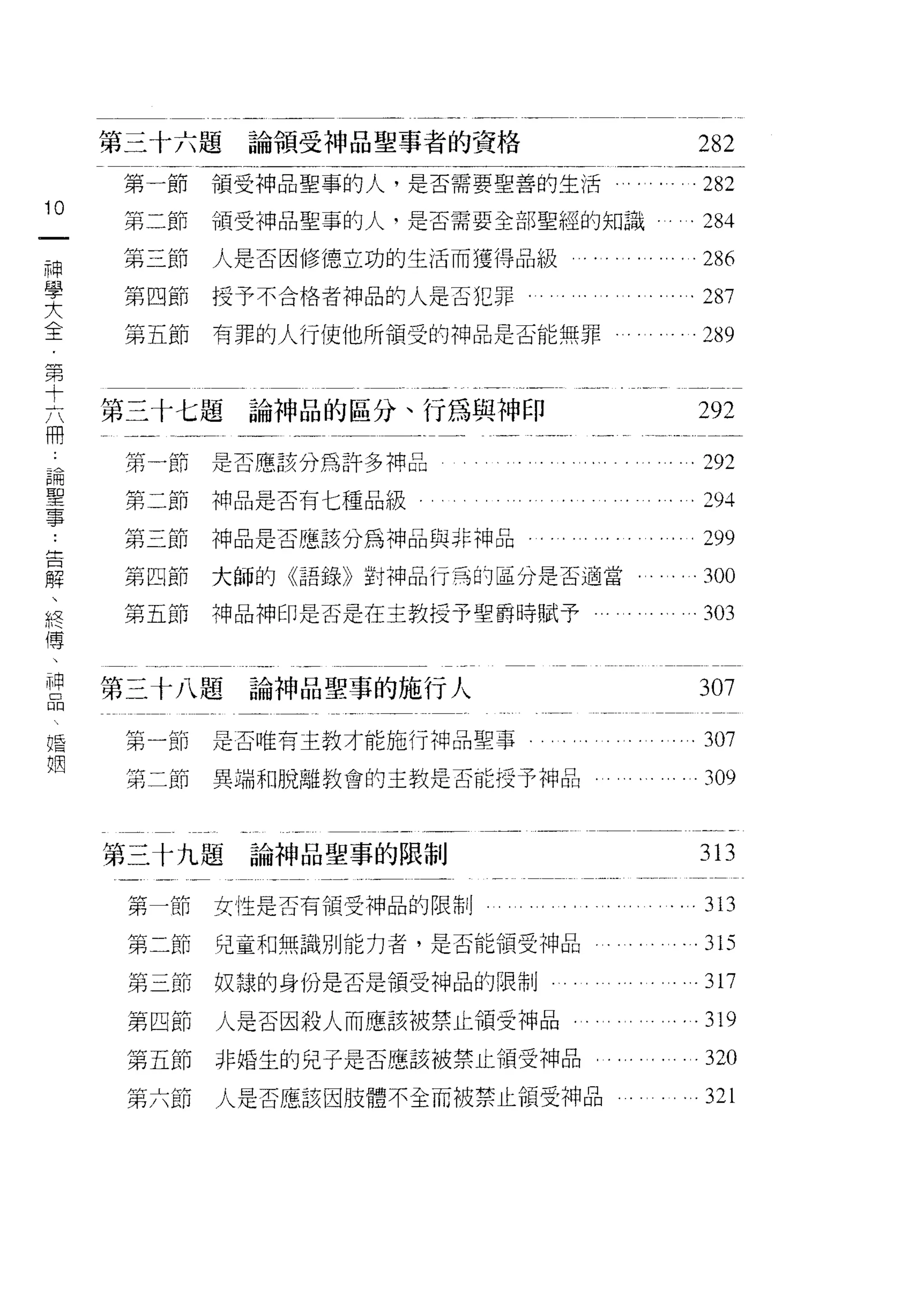 第三十六題   論領受神品聖事者的資格              282
      第一節   領受神品聖事的人，是否需要堅善的生活     . . .282
10
一     第二節   領受神品聖事的人，是否需要全部聖經的知識     .284
神     第三節   人是否因修德立功的生活而獲得品級           286
學     第四節   授予不合格者神品的人是否犯罪。          .287
大     第五節   有罪的人行使他所領受的神品是否能無罪         289
全
第
十    第三十七題論神品的區分、行為與神印                292
六     第一節是否應該分為許多神品                  .292
冊
論
      第二節神品是否有七種品級                     之 94


聖     第三節   神品是否應該分為神品與非神品             299
事     第四節   大師的《語錄》封神品行弓的區分是否適當，       300
告     第五節   神品神印是否是在主教授予聖爵時賦予          303
解
、    第三十八題論神品聖事的施行人
終                                     307

傳     第一節   是否唯有主教才能施行神品聖事             307
、     第二節   異端和脫離教會的主教是否能授予神品          309
神
品
    第三十九題論神品聖事的限制                    313
婚     第一節   女性是否有領受神品的限制               313
姻
      第二節   兒童和無識別能力者，是否能領受神品       . . 315
      第三節   奴隸的身份是否是領受神品的限制          .317
      第四節   人是否因殺人而應該被禁止領受神品，       . .319
      第五節   非婚生的兒子是否應該被禁止領受神品          320
      第六節   人是否應該因肢體不全而被禁止領受神品         321
 