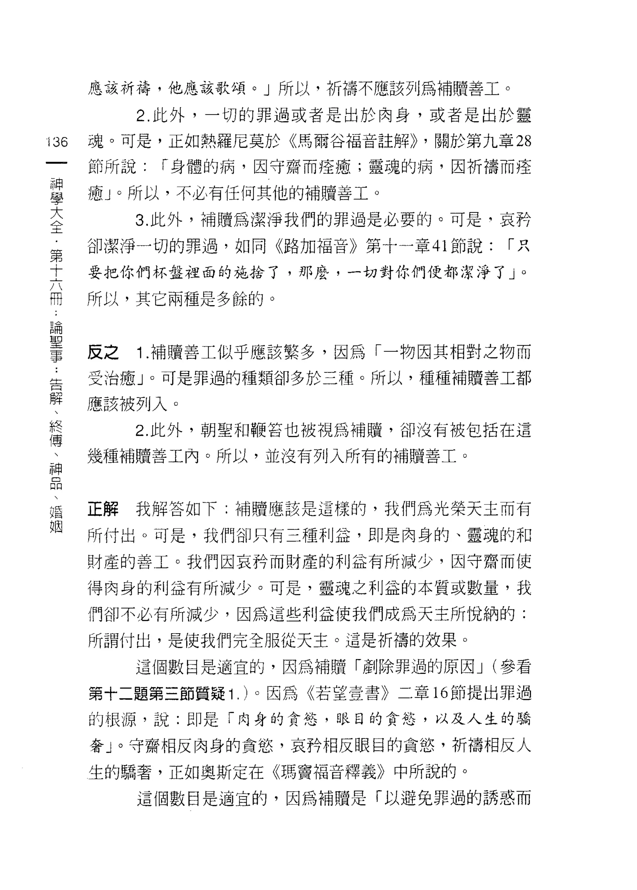 應該祈禱，他應該歌頌。」所以，祈禱不應該列為補贖善工。

           2. 此外，一切的罪過或者是出於肉身，或者是出於靈

136   魂。可是，正如熱羅尼莫於《馬爾谷福音註解)) ，關於第九章 28
 一    節所說:   í 身體的病，因守齋而痊癒;靈魂的病，因祈禱而痊
 神
 學    瘖」。所以，不必有任何其他的補贖善工。

 大         3. 此外，補贖為潔淨我們的罪過是必要的。可是-哀持
 全    卻潔淨一切的罪過，如同《路加福音》第十一章 41 節說:   í只
 第    要把你們杯盤裡面的施拾了，那麼，一切對你們便都潔淨了」。
 十
 六    所以，其它兩種是多餘的。
 用
 論    反之   1 .補贖善工似乎應該繁多，因為「一物因其相對之物而
 聖    受治癒」。可是罪過的種類卻多於三種。所以，種種補贖善工都
 事
 告    應該被列入。

 解         2. 此外，朝聖不日鞭莒也被視為補贖，卻沒有被包括在這

 、    幾種補贖善工內。所以，並沒有列入所有的補贖善工。
 終
 傳
 、    正解   我解答如下:補贖應該是這樣的，我們為光榮天主而有

 神    所付出。可是，我們卻只有三種利益，即是肉身的、靈魂的和
 品    財產的善工。我們因哀矜而財產的利益有所減少，因守齋而使
 、    得肉身的利益有所減少。可是，靈魂之利益的本質或數量，我
 婚
 姻    們卻不必有所減少，因為這些利益使我們成為天主所悅納的:

      所謂付出，是使我們完全服從天主。這是祈禱的效果。

           這個數目是適宜的，因為補贖「創除罪過的原因 J (參看

      第十二題第三節質疑 1 . )。因為《若望壹書》二章的節提出罪過

      的根源，說:即是「肉身的貪慾，眼目的貪娃，以及人生的驕

      奢」。守齋相反肉身的貪慾，哀矜相反眼目的貪慾'析禱相反人
      生的驕奢，正如奧斯定在《瑪竇福音釋義》中所說的。

           這個數目是適宜的，因為補贖是「以避兔罪過的誘惑而
 