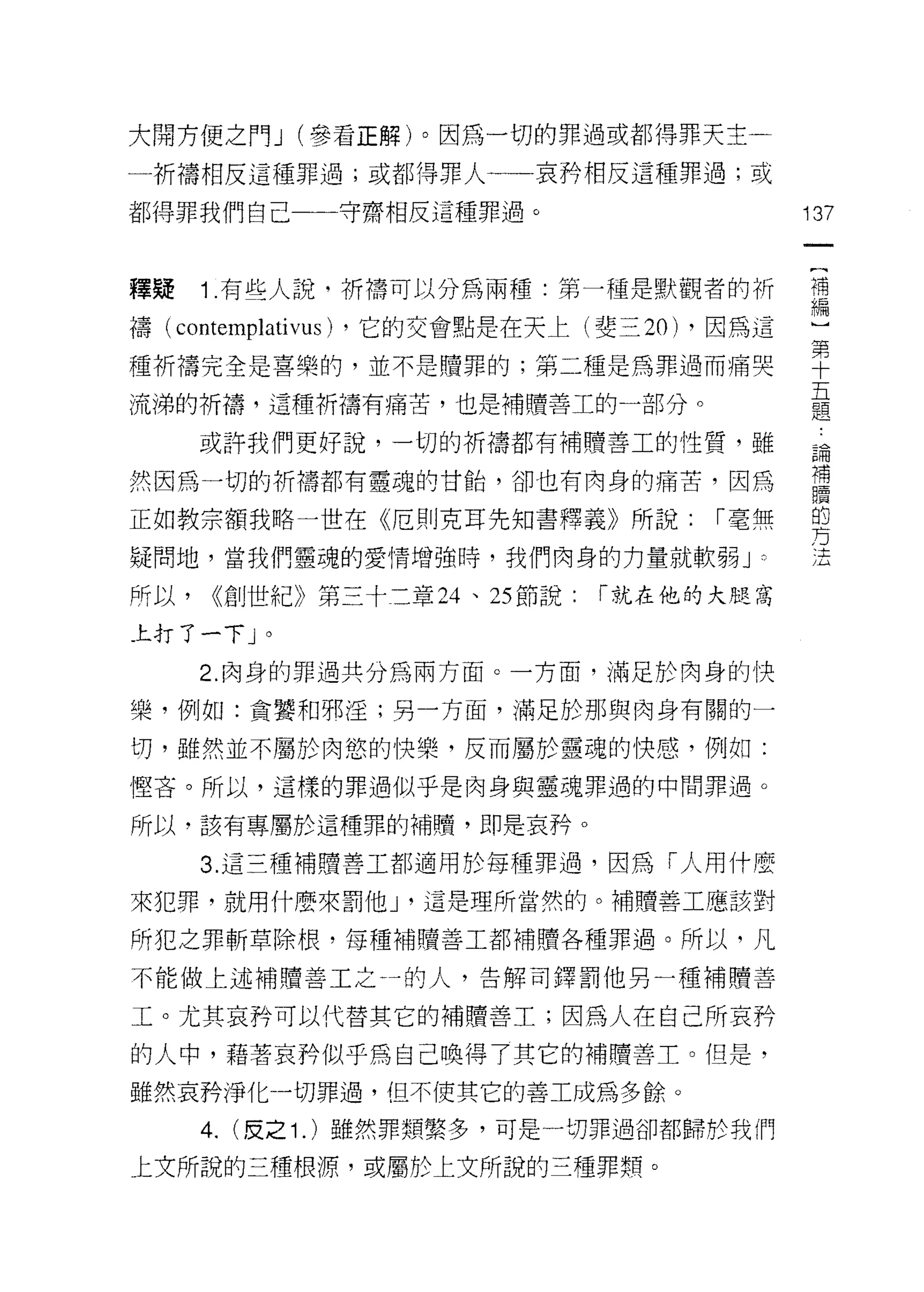 大開方便之門 J (參看正解)。因為一切的罪過或都得罪天主一

一析禱相反這種罪過;或都得罪人一一哀矜相反這種罪過;或

都得罪我們自己一一一守齋相反這種罪過。                              137



釋疑     1 有些人說，祈禱可以分為兩種:第一種是默觀者的折                 需

禱(   contemplativus)   ，它的交會點是在天上(斐三 20) ，因為這

種祈禱完全是喜樂的，並不是贖罪的;第二種是為罪過而痛哭                      干

流涕的祈禱，這種祈禱有痛苦，也是補贖善工的一部分。                        員
       或許我們更好說，一切的祈禱都有補體善工的性質，雖                  論
                                                 補
然因為一切的祈禱都有靈魂的甘話，卻也有肉身的痛苦，因為
                                                 贖
正如教宗額我略一世在《厄則克耳先知書釋義》所說:                  r 毫無   的
                                                 方
疑問地，當我們靈魂的愛情增強時，我們肉身的力量就軟弱 J                 0
                                                 、土




所以，     <<創世紀》第三十二章 24 、 25 節說:     r 就在他的大腿窩

上打了一下」。
       2. 肉身的罪過共分為兩方面。一方面，滿足於肉身的快

樂，例如:貪蟹和邪淫;另一方面，滿足於那與肉身有關的一

切，雖然並不屬於肉慾的快樂，反而屬於靈魂的快感，例如:
懼吝。所以，這樣的罪過似乎是肉身與靈魂罪過的中間罪過。

所以，該有專屬於這種罪的補贖，即是哀矜。

       3. 這三種補贖善工都適用於每種罪過，因為「人用什麼

來犯罪，就用什麼來罰他 J '這是理所當然的。補贖善工應該對

所犯之罪斬草除根，每種補贖善工都補贖各種罪過。所以，凡

不能做上述補贖善工之一的人，告解司鐸罰他另一種補贖善

工。尤其哀矜可以代替其它的補贖善工;因為人在自己所哀矜

的人中，藉著哀矜似乎為自己喚得了其它的補贖善土。但是，
雖然哀矜淨化一切罪過，但不使其它的善工成為多餘。

       4.   (皮之 1 . )雖然罪類繁多，可是一切罪過卻都歸於我們

上文所說的三種根源，或屬於上文所說的三種罪類。
 