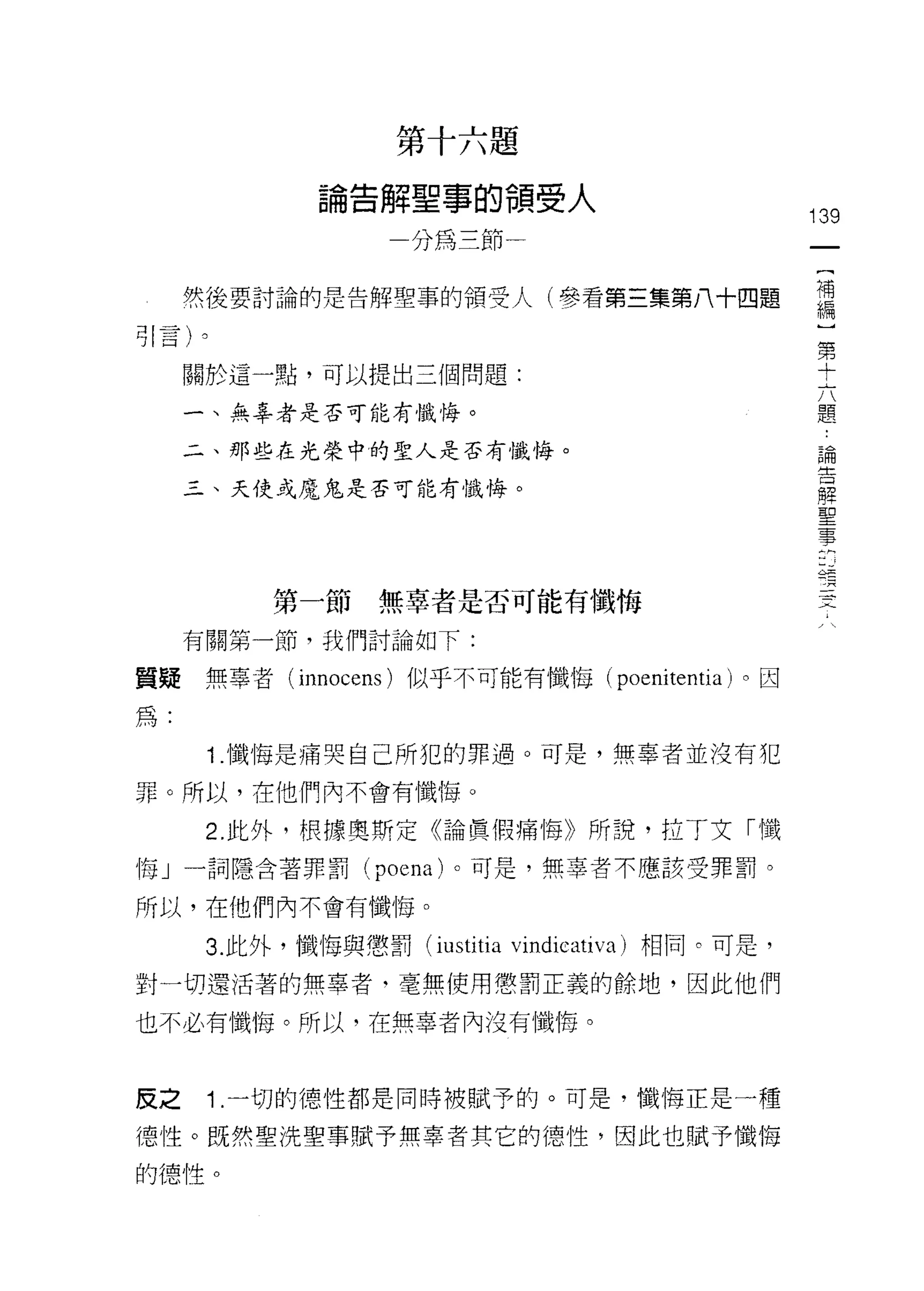 K
                           R
                               台
                               向
                                           十   就   員
                                   i
                                   E
                                           口   珊   可
               。   生   解           S       一       領   向   人
               間
                   口   一
                                   3
                                           鴨   珊   一   又                         139
                                       刀
                                                                                  一
                                                                                  {
     然後要討論的是告解聖事的領受人(參看第三集第八十四題                                                   補
引言卜                                                                               編
     關於這一點，可以提出三個問題:
                                                                                  )
                                                                                  第
     一、無辜者是否可能有懺悔。
                                                                                  十
     二、那些在光榮中的聖人是否有懺悔。                                                            六
     三、天使或魔鬼是否可能有懺悔。                                                              題
                                                                                  論
                                                                                  告 hu
                                                                                  牌 s丟
           第一節無辜者是否可能有懺悔                                                          聖 -人-
     有關第一節，我們討論如下:                                                                事
質疑無辜者 (innocens) 似乎不可能有懺悔(                                     poenitentia )。因
為:
      1 .懺悔是痛哭自己所犯的罪過。可是，無辜者並沒有犯
罪。所以，在他們內不會有懺悔。

      2. 此外，根據奧斯定《論賢(胃痛悔》所說，拉 T 文「懺
悔」一詞隱含著罪罰 (poena) 。可是，無辜者不應該受罪罰。

所以，在他們內不會有懺悔。

      3. 此外，懺悔與懲罰 (iustitia vindiCè ativa) 相同。可是，

對一切還活著的無辜者‘毫無使用懲罰正義的餘地，因此他們

也不必有懺悔。所以，在無辜者內沒有懺悔。



反之    1 .一切的德性都是同時被賦予的。可是，懺悔正是一種
德性。既然聖洗聖事賦予無辜者其它的德性，因此也賦予懺悔
的德性。
 