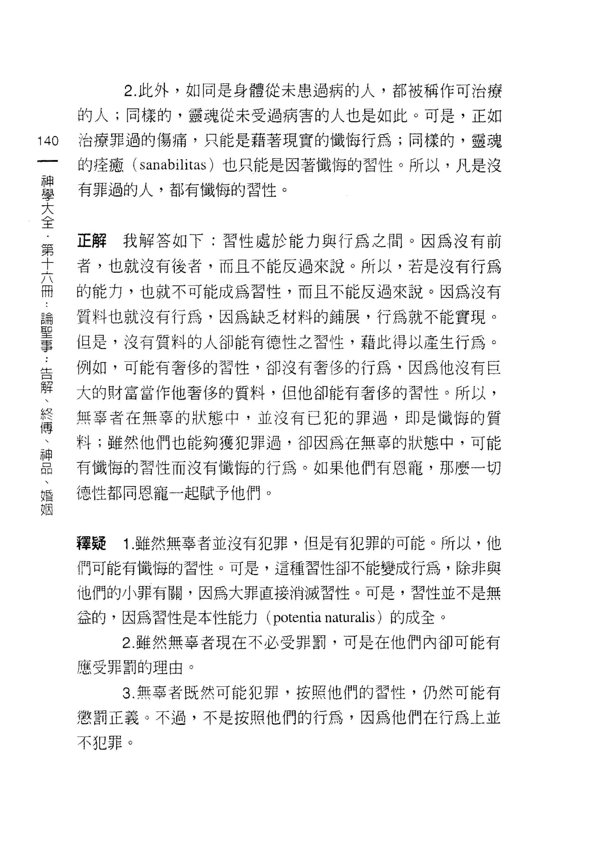 2. 此外，如同是身體從未患過病的人，都被稱作可治療

      的人;同樣的，靈魂從未受過病害的人也是如此。可是，正如

140   治療罪過的傷痛，只能是藉著現實的懺悔行為;同樣的，靈魂
 一    的痊癒(   sanabilitas )也只能是因著懺悔的習性。所以，凡是沒
 神
 學    有罪過的人，都有懺悔的習性。

 大
 全    正解我解答如下:習性處於能力與行為之間。因為沒有前
 第    者，也就沒有後者，而且不能反過來說。所以，若是沒有行為
 十
 六    的能力，也就不可能成為習性，而且不能反過來說。因為沒有

 冊    質料也就沒有行為，因為缺乏材料的鋪展，行為就不能實現。
 論    但是，沒有質料的人卻能有德性之習性，藉此得以產生行為。
 聖    例如，可能有奢侈的習性，卻沒有奢侈的行為，因為他沒有巨
 事
 告    大的財富當作他奢侈的質料，但他卻能有奢侈的習性。所以，

 解    無辜者在無辜的狀態中，並沒有已犯的罪過，即是懺悔的質
 、    料;雖然他們也能夠獲犯罪過，卻因為在無辜的狀態中，可能
 終    有懺悔的習性而沒有懺悔的行為。如果他們有恩寵，那麼一切
 傳
 、    德性都同恩寵一起賦予他們。

 神
 品    釋疑   1.雖然無辜者並沒有犯罪，但是有犯罪的可能。所以，他
 、    們可能有懺悔的習性。可是，這種習性卻不能變成行為，除非與
 婚
 姻    他們的小罪有關，因為大罪直接消滅習性。可是，習性並不是無

      益的，因為習性是本性能力( potentia   naturalis )的成全。
           2 雖然無辜者現在不必受罪罰，可是在他們內卻可能有

      應受罪罰的理由。

           3. 無辜者既然可能犯罪，按照他們的習性，仍然可能有

      懲罰正義。不過，不是按照他們的行為，因為他們在行為上並

      不犯罪。
 