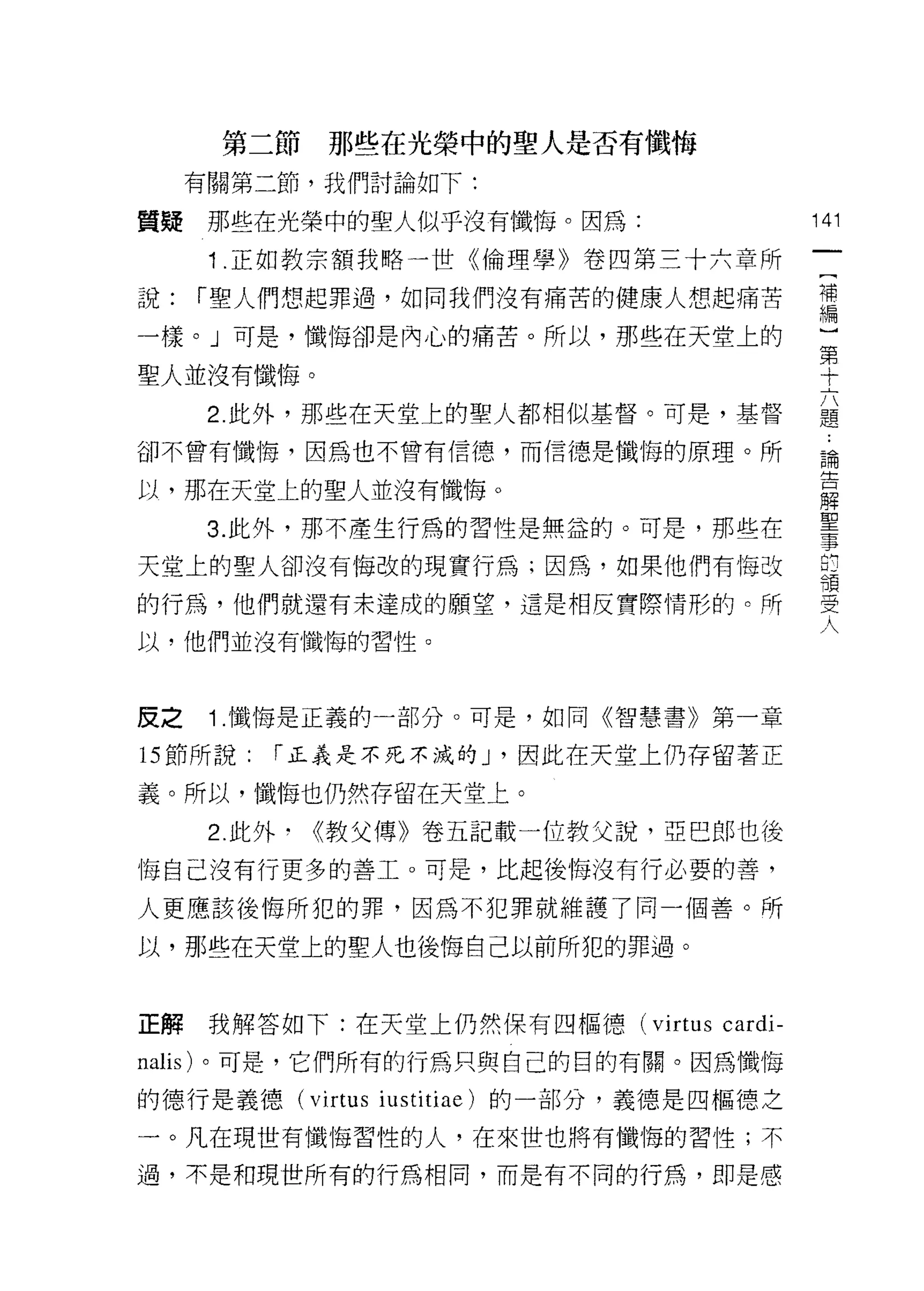 第二節   那些在光榮中的聖人是否有懺悔
     有關第二節，我們討論如下:

質疑    那些在光榮中的聖人似乎沒有懺悔。因為:                  141

      1 .正如教宗額我略一世《倫理學》卷四第三十六章所
說:   í 聖人們想起罪過，如向我們沒有痛苦的健康人想起痛苦            需
一樣。」可是，懺悔卻是內心的痛苦。所以，那些在天堂上的
                                           第
聖人並沒有懺悔。                                   十

      2. 此外，那些在天堂上的聖人都相似基督。可是，基督           題

卻不曾有懺悔，因為也不曾有信德，而信德是懺悔的原理。所                論
                                           é:J::
以，那在天堂上的聖人並沒有懺悔。                           解
                                           耳口
      3. 此外，那不產生行為的習性是無益的。可是，那些在
                                           事
天堂上的聖人卻沒有悔改的現實行為;因為，如果他們有悔改
                                           領

的行為，他們就還有末達成的願堂，還是相反實際情形的。所                立正
                                            〉ι




以，他們並沒有懺悔的習性。                              入

皮之    1 .懺悔是正義的一部分。可是，如同《智慧書》第一章
的節所說:    í 正義是不死不減的 J '因此在天堂上仍存留著正

義。所以，懺悔也仍然存留在天堂上。

      2. 此外﹒《教父傳》卷五記載一位教父說，亞巴郎也後
悔自己沒有行更多的善工。可是，比起後悔沒有行必要的善，

人更應該後悔所犯的罪，因為不犯罪就維護了同一個善。所

以，那些在天堂上的聖人也後悔自己以前所犯的罪過。



正解我解答如下:在天堂上仍然保有四樞德 (virtus       cardi-
nalis) 。可是，它們所有的行為只與自己的目的有關。因為懺悔

的德行是義德 (virtus iustitiae) 的一部分，義德是四樞德之

一。凡在現世有懺悔習性的人，在來世也將有懺悔的習性;不

過，不是和現世所有的行為相同，而是有不同的行為，即是感
 