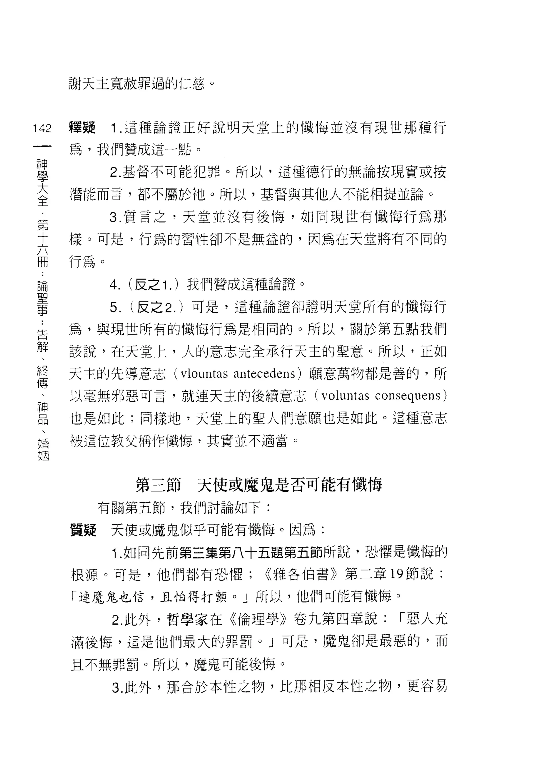 謝天主寬赦罪過的仁慈。



142   釋疑    1 .這種論證正好說明天堂上的懺悔並沒有現世那種行
 一    為，我們贊成這一點。
 神
 學          2. 基督不可能犯罪。所以，這種德行的無論按現實或按

 大    潛能而言，都不屬於祂。所以，基督與其他人不能相提並論。

 全          3. 質言之，天堂並沒有後悔，如同現世有懺悔行為那
 第    樣。可是，行為的習性卻不是無益的，因為在天堂將有不同的
 十
      行為。
 六
 冊          4. (反之 1 . )我們贊成這種論證。
 論          5.   (反之 2. )可是，這種論證卻證明天堂所有的懺 1每行
 聖    為，與現世所有的懺悔行為是相同的。所以，關於第五點我們
 事    該說，在天堂上，人的意志完全承行天主的聖意。所以，正如
 告
      天主的先導意志 (vlountas antec己dens) 願意萬物都是善的，所
 解
 、    以毫無邪惡可言，就連天主的後續意志 (voluntas     consequens)
 終    也是如此;同樣地，天堂上的聖人們意願也是如此。這種意志
 傳    被這位教父稱作懺悔，其實並不適當。
 、
 神               第三節   天使或魔鬼是否可能有懺悔
 品
 、         有關第五節，我們討論如下:

 婚    質疑    天使或魔鬼似乎可能有懺悔。因為:
 姻          1 .如同先前第三集第八十五題第五節所說，恐懼是懺悔的
      根源。可是，他們都有恐懼;         <<雅各伯書》第三章 19 節說:

      「連魔鬼也信，且怕得打顫。」所以，他們可能有懺悔。

            2. 此外，哲學家在《倫理學》卷九第四章說:       1"惡人充
      滿後悔，這是他們最大的罪罰。」可是，魔鬼卻是最惡的，而

      且不無罪罰。所以，魔鬼可能後悔。

            3. 此外，那合於本性之物，比那相反本性之物，更容易
 