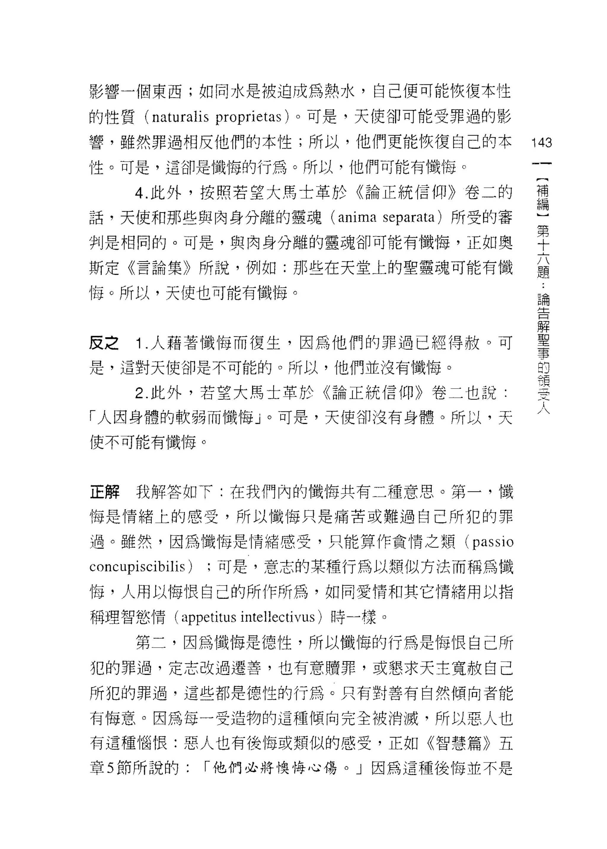 影響一個東西;如同水是被迫成為熱水，自己便可能恢復本性

的性質 (naturalis proprietas) 。可是，天使卻可能受罪過的影

響，雖然罪過相反他們的本性;所以，他們更能恢復自己的本                   143
性。可是，這卻是懺悔的行為。所以，他們可能有懺悔。
                                               {
       4. 此外，按照若望大馬士革於《論正統信仰》卷二的               補
                                               編
話，天使和那些與肉身分離的靈魂 (anima separata) 所受的審          ]
                                               第
判是相同的。可是，與肉身分離的靈魂卻可能有懺悔，正如奧                    十
                                               六
斯定《言論集》所說，例如:那些在天堂上的聖靈魂可能有懺                    題
                                               :
悔。所以，天使也可能有懺1每。                                論
                                               告
                                               解
                                               聖
皮之     1 .人藉著懺悔而復生，因為他們的罪過已經得赦。可               事
                                               的
是，這對天使卻是不可能的。所以，他們並沒有懺1每。                      精
                                               明
       2. 此外，若望大馬士革於《論正統信仰》卷二也說:               一
                                               一
「人因身體的軟弱而懺悔」。可是，天使卻沒有身體。所以，天                   一
使不可能有懺悔。
                                               凡
                                               人


正解     我解答如下:在我們內的懺悔共有二種意思。第一，懺

悔是情緒上的感受，所以懺悔只是痛苦或難過自己所犯的罪

過。雖然，因為懺悔是情緒感受，只能算作貪情之頓(             passio
concupiscibilis)   ;可是，意志的某種行為以類似方法而稱為懺

悔，人用以悔恨自己的所作所為，如同愛情和其它情緒用以指

稱理智慾情(叩petitus intellectivus) 時一樣。

       第二，因為懺悔是德性，所以懺悔的行為是悔恨自己所
犯的罪過，定志改過遷善，也有意贖罪，或懇求天主寬赦自己

所犯的罪過，這些都是德性的行為。只有對善有自然傾向者能

有悔意。因為每一受造物的這種傾向完全被消滅，所以惡人也

有這種惱恨:惡人也有後悔或類似的感受，正如《智慧篇》五

章 5 節所說的:          I 他們必將懊悔心傷。」因為這種後悔並不是
 