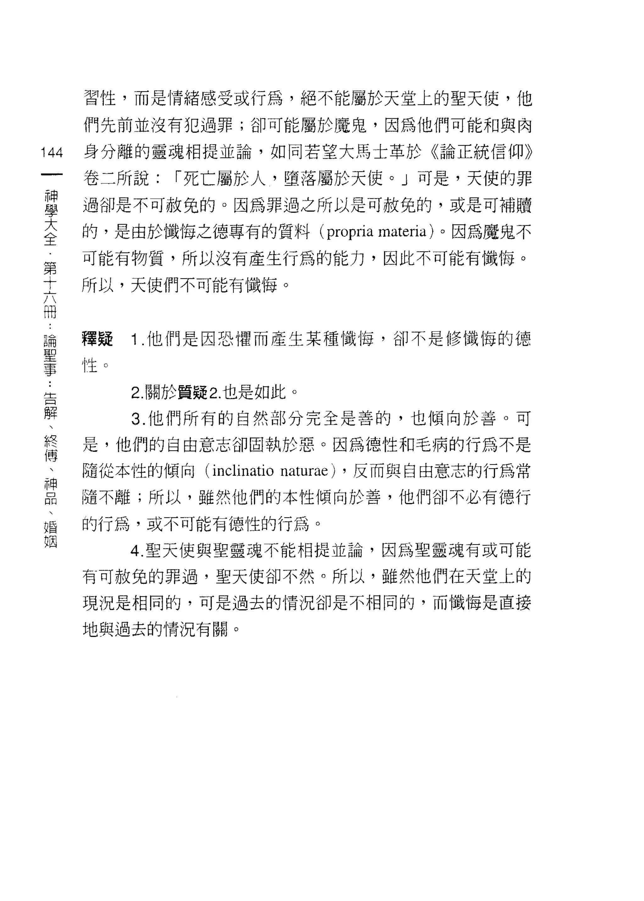 習性，而是情緒感受或行為，絕不能屬於天堂上的聖天使，他

      們先前並沒有犯過罪;卻可能屬於魔鬼，因為他們可能和與肉

144   身分離的靈魂相提並論，如同若望大馬士革於《論正統信仰》
 一    卷二所說:     I 死亡屬於人，墮落屬於天使。」可是，天使的罪
 神
 學    過卻是不可赦免的。因為罪過之所以是可赦免的，或是可補贖

 大    的，是由於懺悔之德專有的質料( propria materia) 。因為魔鬼不
 全    可能有物質，所以沒有產生行為的能力，因此不可能有懺悔。
 第    所以，天使們不可能有懺悔。
 十
 六
 間    釋疑    1 .他們是因恐懼而產生某種懺悔，卻不是修懺悔的德
 論    性 c

 聖          2 關於質疑 2. 也是如此。
 事          3. 他們所有的自然部分完全是善的，也傾向於善。可
 告    是，他們的自由意志卻固執於惡。因為德性和毛病的行為不是
 解
 、    隨從本性的傾向 (inclinatio   naturae)   ，反而與自由意志的行為常

 終    隨不離;所以，雖然他們的本性傾向於善，他們卻不必有德行

 博    的行為，或不可能有德性的行為。
 、          4. 聖天使與聖靈魂不能相提並論，因為聖靈魂有或可能
 神    有可赦兔的罪過，聖天使卻不然。所以，雖然他們在天堂上的
 品
 、    現況是相同的，可是過去的情況卻是不相同的，而懺悔是直接

 婚    地與過去的情況有關。

 姻
 