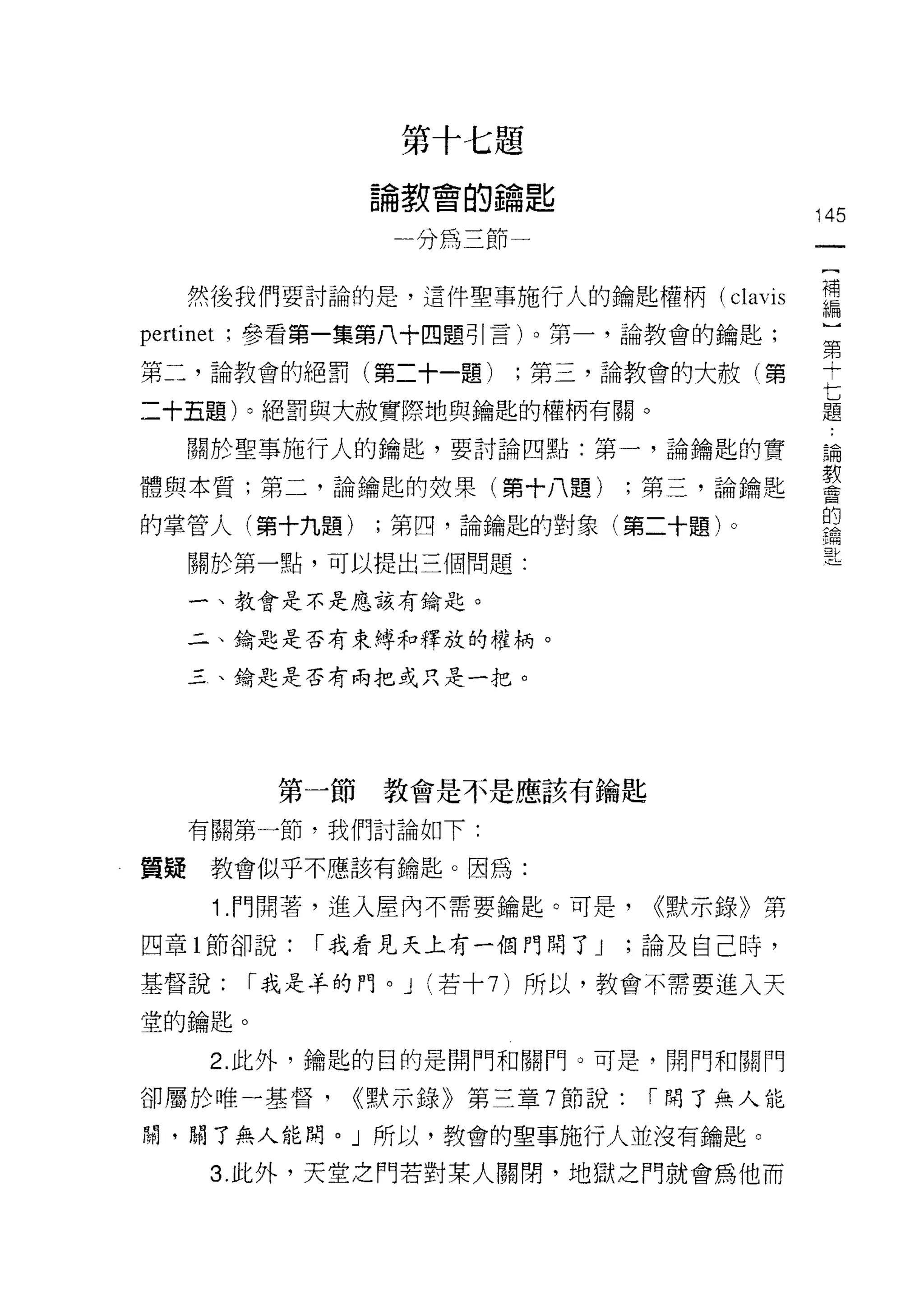 第十七題
                  論教會的鑰匙
                                              145
                     分為三節一


     然後我們要討論的是，這件聖事施行人的鑰匙權柄( clavis           需
pertinet   ;參看第一集第八十四題可|言)。第一，論教會的鑰匙;
                                              第
第二，論教會的絕罰(第二十一題)          ;第三，論教會的大赦(第        十

二十五題)。絕罰與大赦實際地與鑰鞋的權柄有關。                       七
                                              題

     關於聖事施行人的鑰匙，要討論四點:第一，論鑰匙的實                論
                                              教
體與本質;第二，論鑰匙的效果(第十八題)               ;第三，論鑰匙    會

                                              的
的掌管人(第十九題)        ;第四，論鑰匙的對象(第二十題)。

     關於第一點，可以提出三個問題:

     一、教會是不是應該有鑰匙。

     二、鑰匙是否有束縛和釋放的權柄。

     三、鑰匙是否有兩把或只是一把。




             第一節教會是不是應該有鑰匙

     有關第一節，我們討論如下:

質疑教會似乎不應該有鑰匙。因為:

       1 .門開著，進入屋內不需要鑰匙。可是，         <<默示錄》第
四章 l 節卻說:      r 我看見天上有一個門問了 J     ;論及自己時，

基督說:        r 或是羊的門。 J (若十 7) 所以，教會不需要進入天

堂的鑰匙。

       2. 此外，鑰匙的目的是閉門和關門。可是，開門和關門

卻屬於唯一基督，         <<默示錄》第三章 7 節說:    r 開了無人能

閥，閱了無人能間。」所以，教會的聖事施行人並沒有鑰匙。

       3. 此外，天堂之門若對某人關閉，地獄之門就會為他而
 