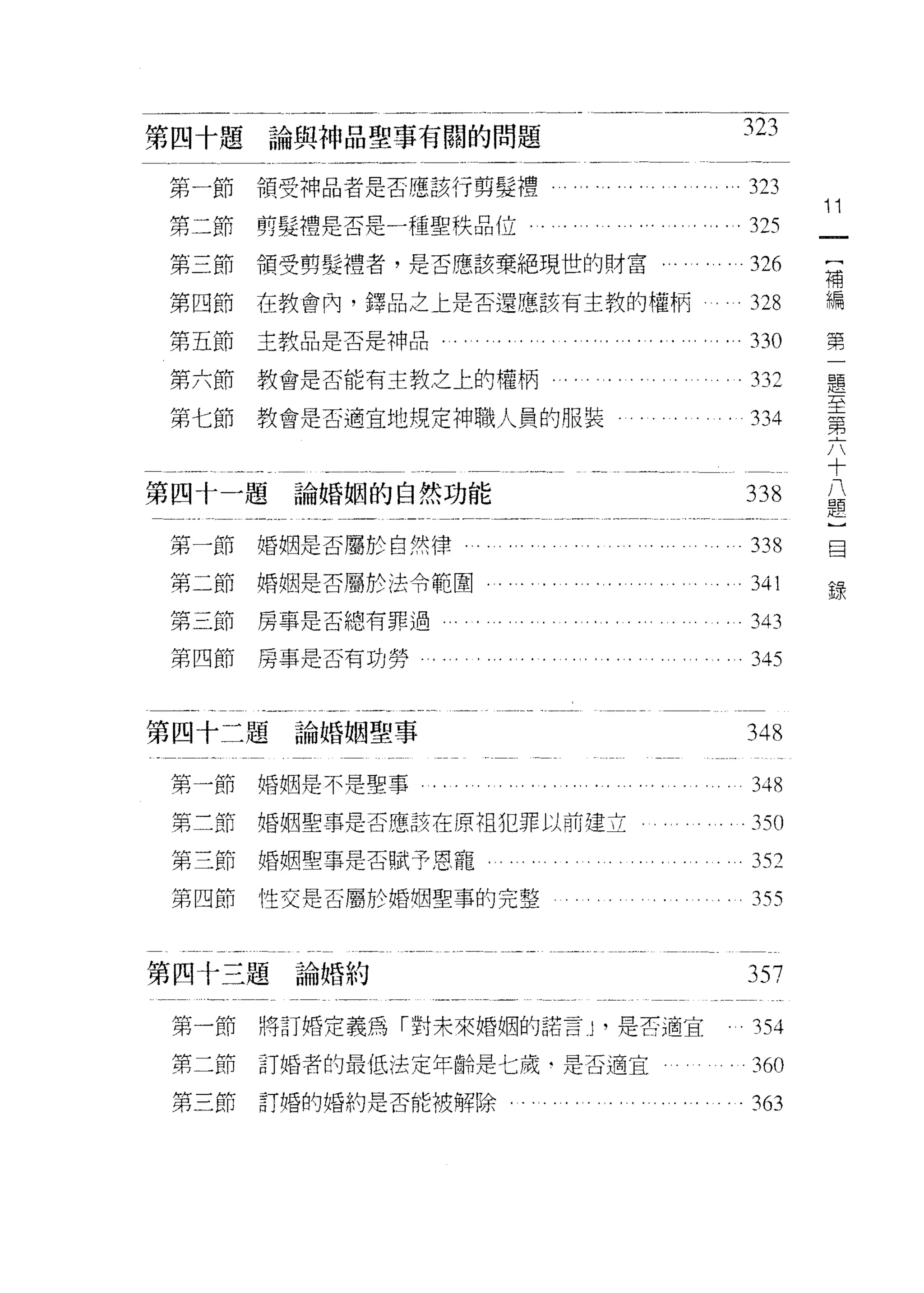 第四十題論與神品聖事有闊的問題                                              323

第一節    領受神品者是否應該行剪髮禮          …         .. ..      ". ...323
                                                                    Î Î
第二節    剪髮禮是否是一種聖秩品位                                  舟       .325
第三節    有頁受劈髮禮者，是否應該棄絕現世的財富...                    . . . . . .326      [
                                                                     補
第四節    在教會內，鐸品之上是否還應該有主教的權柄                                   328    編

第五節    主教品是否是神品......       ..' .... ........ "          ...33 。    第
                                                                         題
第六節教會是否能有主教之上的權柄                                              332        至
                                                                         第
第七節    教會是否適宜地規定神職人員的服裝                                       334        六
                                                                         十
                                                                         八
                                                                         題
第四十一題論婚姻的自然功能                                                338         ]
                                                                         日
第一節婚姻是否屬於自然律                                                  338        報

第二節婚姻是否屬於法令範閻.        .... .. .... ..           . . . . . . . 341
第三節    房事是否總有罪過             ........            .......343
第四節房事是否有功勞                                                    345


第四十二題論婚姻聖事                                                   348

第一節婚姻是不是聖事        .......... .......                          348
第二節婚姻聖事是否應該在原祖犯罪以前建立                                          3刊

第三節婚姻聖事是否賦予恩寵.......                                     ..352
第四節    性交是否屬於梧桐聖事的完整                               .. . . . 355


第四十三題論婚約                                                     357

 第一節   將訂婚定義為「對未來婚姻的諾言 J' 是古適宜                                354
 第二節   訂婚者的最低法定年齡是七歲‘是否適宜                                。    360

 第三節訂婚的婚約是否能被解除........            .... .....            ..3~
 