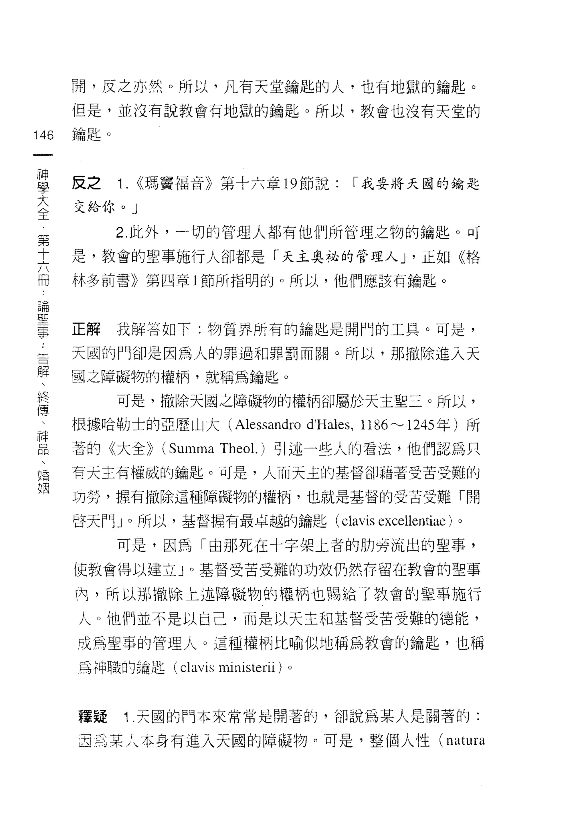 開，反之亦然。所以，凡有天堂鑰匙的人，也有地獄的鑰匙。
      但是，並沒有說教會有地獄的鑰匙。所以，教會也沒有天堂的

146   鑰匙。
 一
 神
 學    反之    1. <<瑪竇福音》第十六章 19 節說:          I 我要將天國的鑰匙

 大    交給你。」

 全          2. 此外，一切的管理人都有他們所管理之物的鑰匙。可
 第    是，教會的聖事施行人卻都是「天主奧祕的管理人 J '正如《格
 十
 六    林多前書》第四章 l 節所指明的。所以，他們應該有鑰匙。

 冊
 論    正解    我解答如下:物質界所有的鑰匙是開門的工具。可是，
 聖    天圓的門卻是因為人的罪過和罪罰而關。所以，那撤除進入天
 事
 ，    國之障礙物的權柄，就稱為鑰匙。

 告          可是，撤除天國之障礙物的權柄卻屬於天主聖三。所以，
 解    根據哈勒士的亞歷山大 (Alessandro         d'Hales , 1186 ~ 1245 年)所
 、    著的《大全>> (Summa Theol.)引述一些人的看法，他們認為只
 終
 傳    有天主有權威的鑰匙。可是，人而天主的基督卻藉著受苦受難的

 、    功勞，握有撤除這種障礙物的權柄，也就是基督的受苦受難「開
 神    白天門 J 0 所以，基督握有最卓越的鑰匙( clavis            excellentiae)   0


 品          可是，因為「由那死在十字架土者的肋旁流出的聖事，
 、
 婚    使教會得以建立」。基督受苦受難的功效仍然存留在教會的聖事

 姻    內，所以那撤除上述障礙物的權柄也賜給了教會的聖事施行

      人。他們並不是以自己，而是以天主和基督受苦受難的德能，

      成為聖事的管理人。這種權柄比喻似地稱為教會的鑰匙，也稱

      為神職的鑰匙 (clavis ministerii) 。



      種疑    1 .天國的門本來常常是閉著的，卻說為某人是關著的:
      2 焉某人本身有進入天國的障礙物。可是，整個人性( natura
 