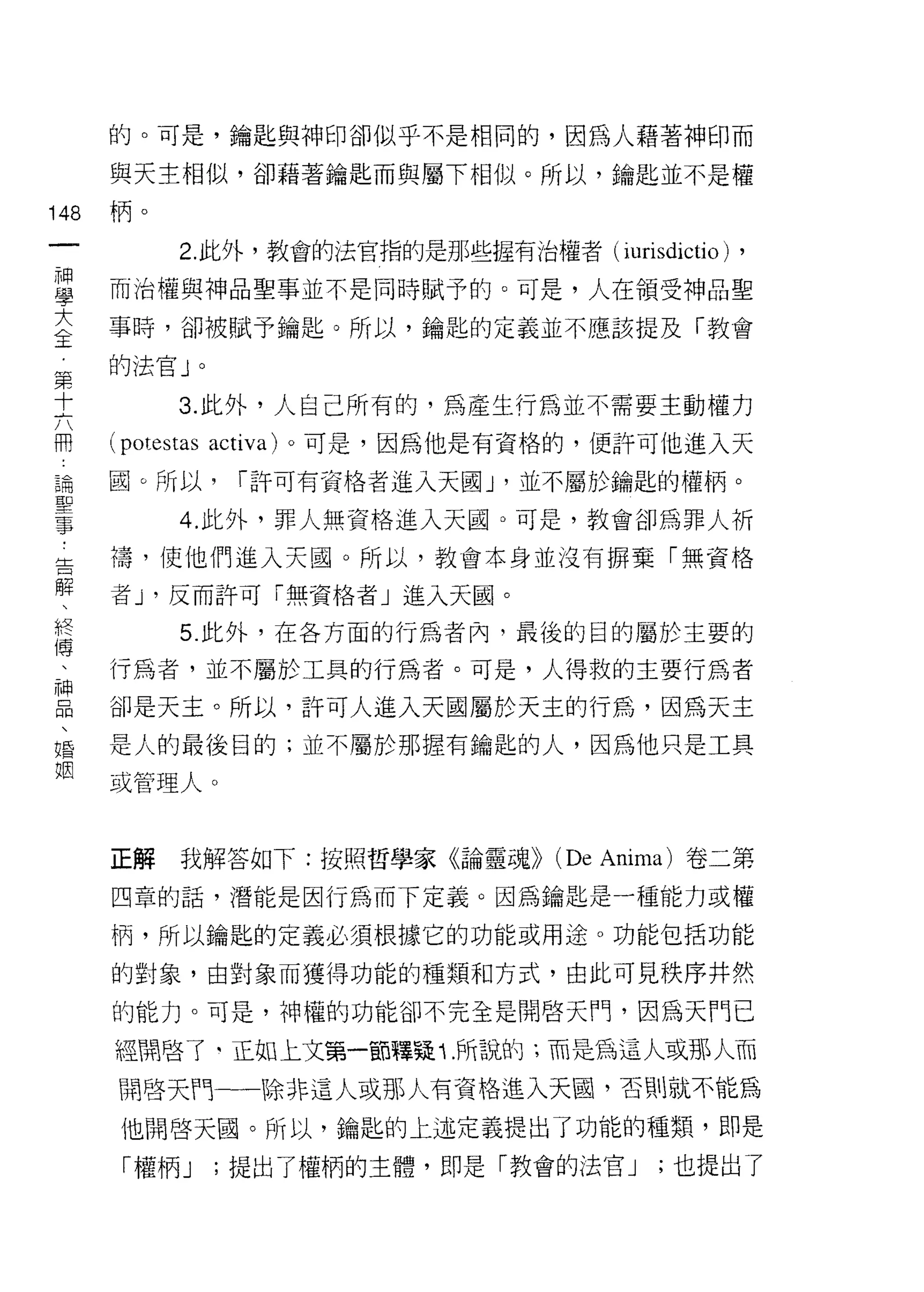 的。可是，鑰匙與神印卻似乎不是相同的，因為人藉著神印而

      與天主相似，卻藉著鑰匙而與屬下相似。所以，鑰匙並不是權
148   柄。
 一           2. 此外，教會的法官指的是那些握有治權者( iurisdictio)      ,
 神
 學    而治權與神品聖事並不是同時賦予的。可是，人在領受神品聖

 大    事時，卻被賦予鑰匙。所以，鑰匙的定義並不應該提及「教會
 主    的法官 J       0

 第
             3. 此外，人自己所有的，為產生行為並不需要主動權力
 十
 六    (potestas       activa) 。可是，因為他是有資格的，便許可他進入天

 用    園。所以，            1 許可有資格者進入天國 J '並不屬於鑰匙的權柄。
 論           4. 此外，罪人無資格進入天國。可是，教會卻為罪人祈
 聖    禱，使他們進入天圓。所以，教會本身並沒有掃棄「無資格
 事
 告    者 J '反而許可「無資格者」進入天園。

 解           5. 此外，在各方面的行為者內，最後的目的屬於主要的
 、    行為者，並不屬於工具的行為者。可是，人得救的主要行為者
 終    卻是天主。所以，許可人進入天國屬於天主的行為，因為天主
 傅
 、    是人的最後目的;並不屬於那握有鑰匙的人，因為他只是工具

 神    或管理人。

 品
 、    正解     我解答如下:按照哲學家《論靈魂))         (De   Anima) 卷二第
 婚
      四章的話，潛能是因行為而下定義。因為鑰匙是一種能力或權
 姻
      柄，所以鑰匙的定義必須根據它的功能或用途。功能包括功能

      的對象，由對象而獲得功能的種類和方式，由此可見秩序井然

      的能力。可是，神權的功能卻不完全是開啟天門，因為天鬥已

      經開啟了‘正如上文第一部釋疑 Î. 所說的;而是為這人或那人而

      開啟天門一一除非這人或那人有資格進入天園，否則就不能為

       他開啟天園。所以，鑰匙的上述定義提出了功能的種類，即是
       「權柄 J          ;提出了權柄的主體，即是「教會的法官 J      ;也提出了
 